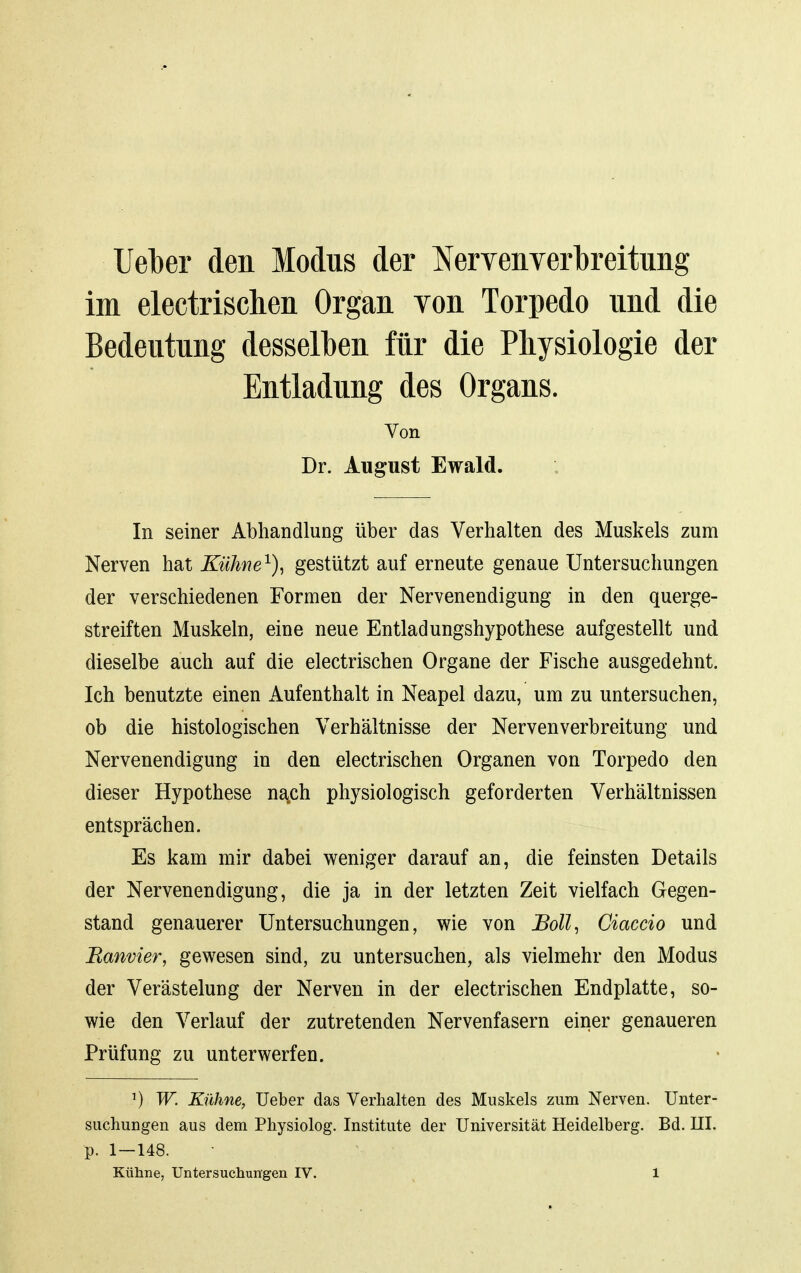 Uel}er den Modus der ^^erveiiYerbreitung im electrischen Organ Yon Torpedo und die Bedeutung dessell)en für die Physiologie der Entladung des Organs. Von Dr. August Ewald. In seiner Abhandlung über das Verhalten des Muskels zum Nerven hat Kühne^)^ gestützt auf erneute genaue Untersuchungen der verschiedenen Formen der Nervenendigung in den querge- streiften Muskeln, eine neue Entladungshypothese aufgestellt und dieselbe auch auf die electrischen Organe der Fische ausgedehnt. Ich benutzte einen Aufenthalt in Neapel dazu, um zu untersuchen, ob die histologischen Verhältnisse der Nervenverbreitung und Nervenendigung in den electrischen Organen von Torpedo den dieser Hypothese na.ch physiologisch geforderten Verhältnissen entsprächen. Es kam mir dabei weniger darauf an, die feinsten Details der Nervenendigung, die ja in der letzten Zeit vielfach Gegen- stand genauerer Untersuchungen, wie von Boll^ Ciaccio und Banvier, gewesen sind, zu untersuchen, als vielmehr den Modus der Verästelung der Nerven in der electrischen Endplatte, so- wie den Verlauf der zutretenden Nervenfasern einer genaueren Prüfung zu unterwerfen. ^) W. Kühne, Ueber das Verhalten des Muskels zum Nerven. Unter- suchungen aus dem Physiolog. Institute der Universität Heidelberg. Bd. III. p. 1—148.