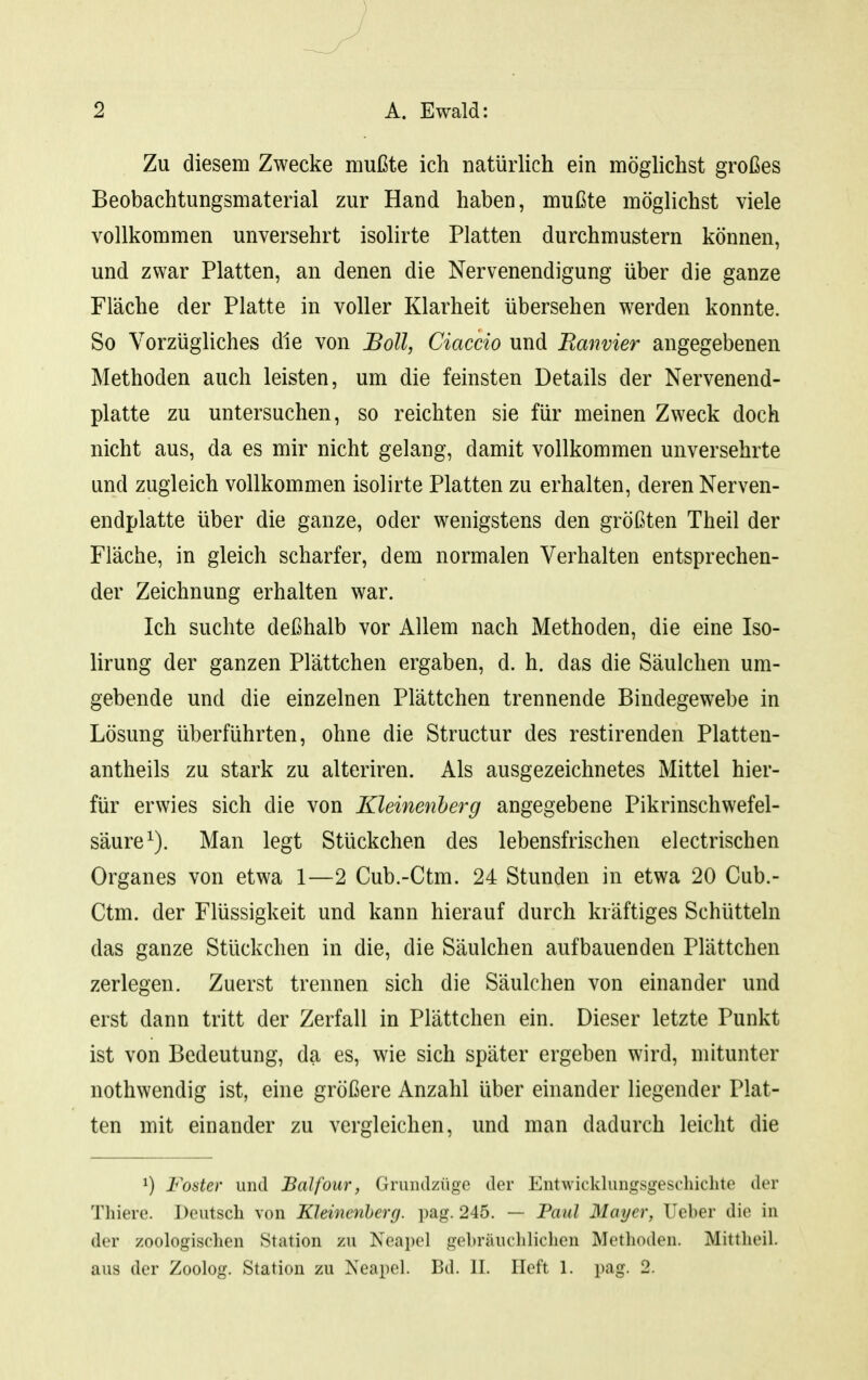 Zu diesem Zwecke mußte ich natürlich ein möglichst großes Beobachtungsmaterial zur Hand haben, mußte möglichst viele vollkommen unversehrt isolirte Platten durchmustern können, und zwar Platten, an denen die Nervenendigung über die ganze Fläche der Platte in voller Klarheit übersehen werden konnte. So Vorzügliches die von Boll, Ciaccio und Ranvier angegebenen Methoden auch leisten, um die feinsten Details der Nervenend- platte zu untersuchen, so reichten sie für meinen Zweck doch nicht aus, da es mir nicht gelang, damit vollkommen unversehrte und zugleich vollkommen isolirte Platten zu erhalten, deren Nerven- endplatte über die ganze, oder wenigstens den größten Theil der Fläche, in gleich scharfer, dem normalen Verhalten entsprechen- der Zeichnung erhalten war. Ich suchte deßhalb vor Allem nach Methoden, die eine Iso- lirung der ganzen Plättchen ergaben, d. h. das die Säulchen um- gebende und die einzelnen Plättchen trennende Bindegewebe in Lösung überführten, ohne die Structur des restirenden Platten- antheils zu stark zu alteriren. Als ausgezeichnetes Mittel hier- für erwies sich die von Kleinenherg angegebene Pikrinschwefel- säure^). Man legt Stückchen des lebensfrischen electrischen Organes von etwa 1—2 Cub.-Ctm. 24 Stunden in etwa 20 Cub.- Ctm. der Flüssigkeit und kann hierauf durch kräftiges Schütteln das ganze Stückchen in die, die Säulchen aufbauenden Plättchen zerlegen. Zuerst trennen sich die Säulchen von einander und erst dann tritt der Zerfall in Plättchen ein. Dieser letzte Punkt ist von Bedeutung, da es, wie sich später ergeben wird, mitunter nothwendig ist, eine größere Anzahl über einander liegender Plat- ten mit einander zu vergleichen, und man dadurch leicht die ^) Foster und Balfour, Gruiulzügo der Entwicklungsgeschichte der Thiere. Deutsch von Kleinenherg. i)ag. 245. — Paul Mayer, lieber die in der zoologischen Station zu Neapel gebräuclilichen Methoden. Mittheil, aus der Zoolog. Station zu Neapel. Bd. II. Heft 1. pag. 2.