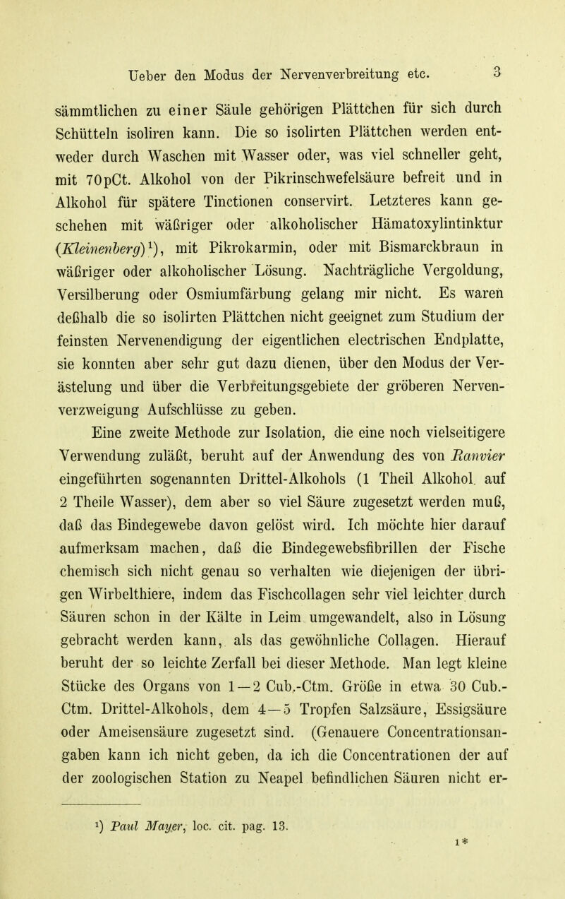 sämmtlichen zu einer Säule gehörigen Plättchen für sich durch Schütteln isoliren kann. Die so isolirten Plättchen werden ent- weder durch Waschen mit Wasser oder, was viel schneller geht, mit TOpCt. Alkohol von der Pikrinschwefelsäure befreit und in Alkohol für spätere Tinctionen conservirt. Letzteres kann ge- schehen mit wäßriger oder alkoholischer Hämatoxylintinktur {Kleinenherg)^), mit Pikrokarmin, oder mit Bismarckbraun in wäßriger oder alkoholischer Lösung. Nachträgliche Vergoldung, Versilberung oder Osmiumfärbung gelang mir nicht. Es waren deßhalb die so isolirten Plättchen nicht geeignet zum Studium der feinsten Nervenendigung der eigentlichen electrischen Endplatte, sie konnten aber sehr gut dazu dienen, über den Modus der Ver- ästelung und über die Verbreitungsgebiete der gröberen Nerven- verzweigung Aufschlüsse zu geben. Eine zweite Methode zur Isolation, die eine noch vielseitigere Verwendung zuläßt, beruht auf der Anwendung des von Ranvier eingeführten sogenannten Drittel-Alkohols (1 Theil Alkohol auf 2 Theile Wasser), dem aber so viel Säure zugesetzt werden muß, daß das Bindegewebe davon gelöst wird. Ich möchte hier darauf aufmerksam machen, daß die Bindegewebsfibrillen der Fische chemisch sich nicht genau so verhalten wie diejenigen der übri- gen Wirbelthiere, indem das Fischcollagen sehr viel leichter durch Säuren schon in der Kälte in Leim umgewandelt, also in Lösung gebracht werden kann, als das gewöhnliche Collagen. Hierauf beruht der so leichte Zerfall bei dieser Methode. Man legt kleine Stücke des Organs von 1 — 2 Cub.-Ctm. Größe in etwa 30 Cub.- Ctm. Drittel-Alkohols, dem 4—5 Tropfen Salzsäure, Essigsäure oder Ameisensäure zugesetzt sind. (Genauere Concentrationsan- gaben kann ich nicht geben, da ich die Concentrationen der auf der zoologischen Station zu Neapel befindlichen Säuren nicht er- 1) Faul Mayer^ loc. cit. pag. 13. 1*