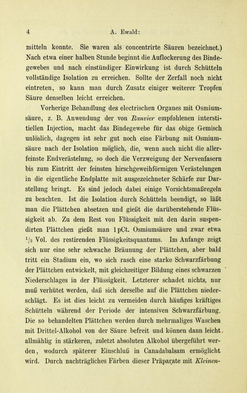 mitteln konnte. Sie waren als concentrirte Säuren bezeichnet.) Nach etwa einer halben Stunde beginnt die Auflockerung des Binde- gewebes und nach einstündiger Einwirkung ist durch Schütteln vollständige Isolation zu erreichen. Sollte der Zerfall noch nicht eintreten, so kann man durch Zusatz einiger weiterer Tropfen Säure denselben leicht erreichen. Vorherige Behandlung des electrischen Organes mit Osmium- säure, z. B. Anwendung der von Ranvier empfohlenen intersti- tiellen Injection, macht das Bindegewebe für das obige Gemisch unlöslich, dagegen ist sehr gut noch eine Färbung mit Osmium- säure nach der Isolation möglich, die, wenn auch nicht die aller- feinste Endverästelung, so doch die Verzweigung der Nervenfasern bis zum Eintritt der feinsten hirschgeweihförmigen Verästelungen in die eigenthche Endplatte mit ausgezeichneter Schärfe zur Dar- stellung bringt. Es sind jedoch dabei einige Vorsichtsmaßregeln zu beachten. Ist die Isolation durch Schütteln beendigt, so läßt man die Plättchen absetzen und gießt die darüberstehende Flüs- sigkeit ab. Zu dem Rest von Flüssigkeit mit den darin suspen- dirten Plättchen gießt man IpCt. Osmiumsäure und zwar etwa Vol. des restirenden Flüssigkeitsquantums. Im Anfange zeigt sich nur eine sehr schwache Bräunung der Plättchen, aber bald tritt ein Stadium ein, wo sich rasch eine starke Schwarzfärbung der Plättchen entwickelt, mit gleichzeitiger Bildung eines schwarzen Niederschlages in der Flüssigkeit. Letzterer schadet nichts, nur muß verhütet werden, daß sich derselbe auf die Plättchen nieder- schlägt. Es ist dies leicht zu vermeiden durch häufiges kräftiges Schütteln während der Periode der intensiven Schwarzfärbung. Die so behandelten Plättchen werden durch mehrmaliges Waschen mit Drittel-Alkohol von der Säure befreit und können dann leicht, allmähhg in stärkeren, zuletzt absoluten Alkohol übergeführt wer- den, wodurch späterer Einschluß in Canadabalsam ermöglicht wird. Durch nachträgliches Färben dieser Präparate mit Kleinen-