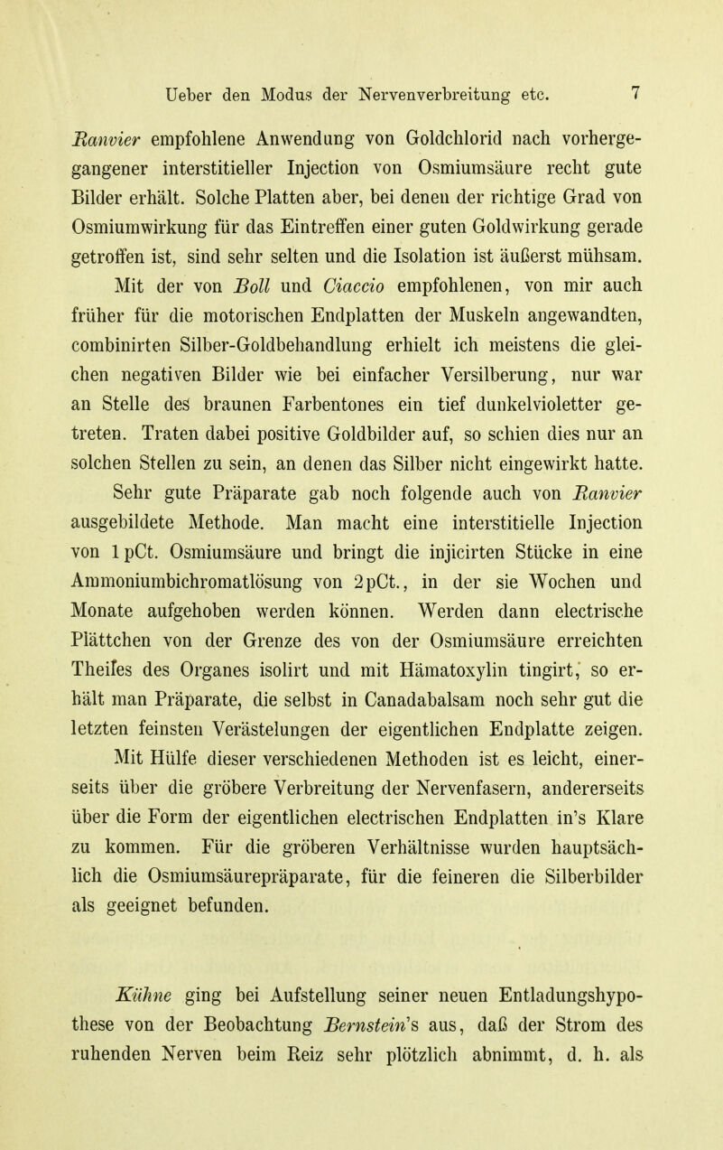 Ranvier empfohlene Anwendung von Goldchlorid nach vorherge- gangener interstitieller Injection von Osmiumsäure recht gute Bilder erhält. Solche Platten aber, bei denen der richtige Grad von Osmiumwirkung für das Eintreffen einer guten Goldwirkung gerade getroffen ist, sind sehr selten und die Isolation ist äußerst mühsam. Mit der von Boll und Ciaccio empfohlenen, von mir auch früher für die motorischen Endplatten der Muskeln angewandten, combinirten Silber-Goldbehandlung erhielt ich meistens die glei- chen negativen Bilder wie bei einfacher Versilberung, nur war an Stelle des braunen Farbentones ein tief dunkelvioletter ge- treten. Traten dabei positive Goldbilder auf, so schien dies nur an solchen Stellen zu sein, an denen das Silber nicht eingewirkt hatte. Sehr gute Präparate gab noch folgende auch von Ranvier ausgebildete Methode. Man macht eine interstitielle Injection von IpCt. Osmiumsäure und bringt die injicirten Stücke in eine Ammoniumbichromatlösung von 2pCt., in der sie Wochen und Monate aufgehoben werden können. Werden dann electrische Plättchen von der Grenze des von der Osmiumsäure erreichten Theifes des Organes isolirt und mit Hämatoxylin tingirt, so er- hält man Präparate, die selbst in Canadabalsam noch sehr gut die letzten feinsten Verästelungen der eigentlichen Endplatte zeigen. Mit Hülfe dieser verschiedenen Methoden ist es leicht, einer- seits über die gröbere Verbreitung der Nervenfasern, andererseits über die Form der eigentlichen electrischen Endplatten in's Klare zu kommen. Für die gröberen Verhältnisse wurden hauptsäch- lich die Osmiumsäurepräparate, für die feineren die Silberbilder als geeignet befunden. Kühne ging bei Aufstellung seiner neuen Entladungshypo- these von der Beobachtung Bernstein'^ aus, daß der Strom des ruhenden Nerven beim Reiz sehr plötzlich abnimmt, d. h. als