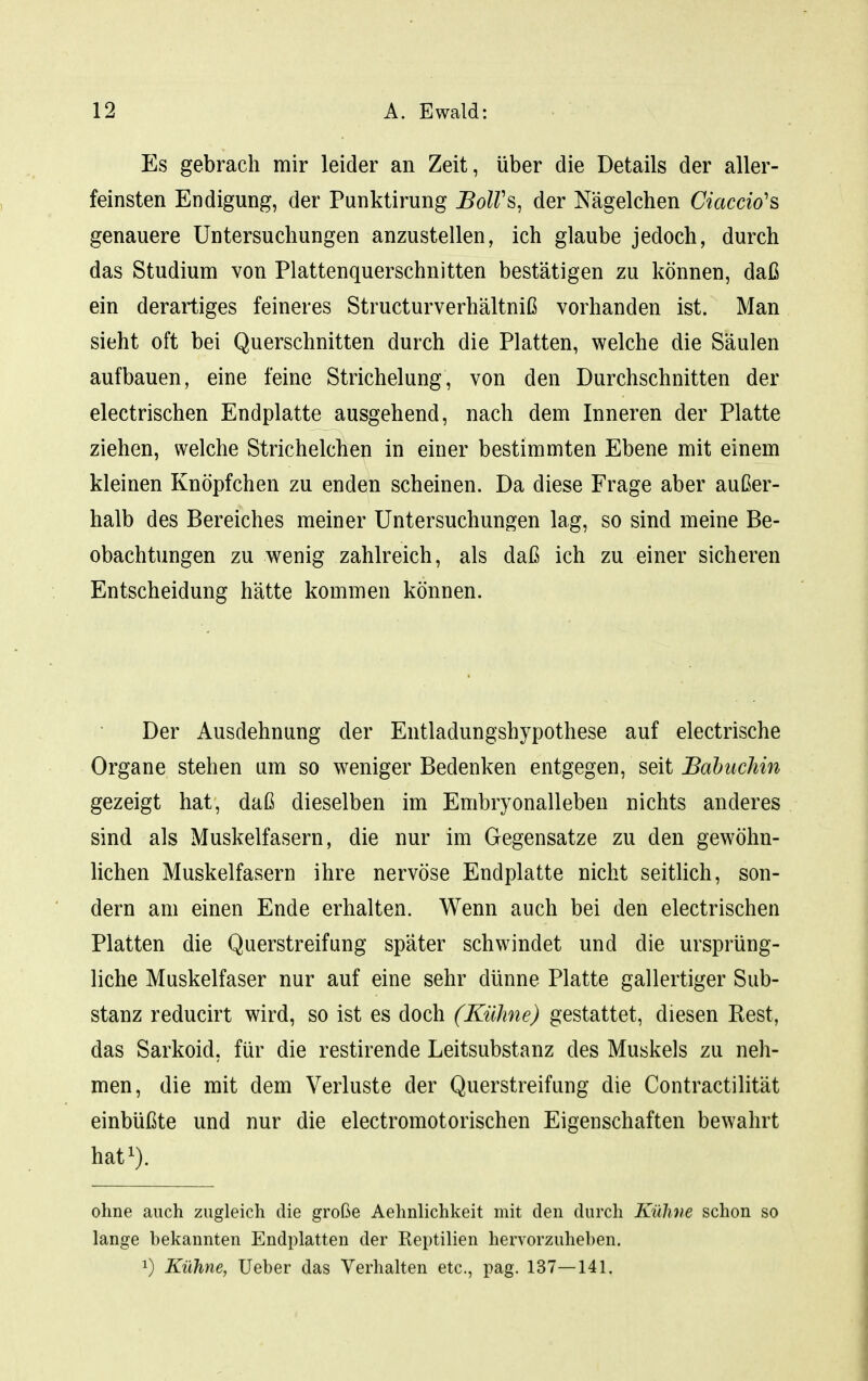 Es gebrach mir leider an Zeit, über die Details der aller- feinsten Endigung, der Punktirung BolVs, der Nägelchen Ciaccio's genauere Untersuchungen anzustellen, ich glaube jedoch, durch das Studium von Plattenquerschnitten bestätigen zu können, daß ein derartiges feineres Structurverhältniß vorhanden ist. Man sieht oft bei Querschnitten durch die Platten, welche die Säulen aufbauen, eine feine Strichelung, von den Durchschnitten der electrischen Endplatte ausgehend, nach dem Inneren der Platte ziehen, welche Strichelchen in einer bestimmten Ebene mit einem kleinen Knöpfchen zu enden scheinen. Da diese Frage aber außer- halb des Bereiches meiner Untersuchungen lag, so sind meine Be- obachtungen zu wenig zahlreich, als daß ich zu einer sicheren Entscheidung hätte kommen können. Der Ausdehnung der Entladungshypothese auf electrische Organe stehen um so weniger Bedenken entgegen, seit Babuchin gezeigt hat, daß dieselben im Embryonalleben nichts anderes sind als Muskelfasern, die nur im Gegensatze zu den gewöhn- lichen Muskelfasern ihre nervöse Endplatte nicht seitlich, son- dern am einen Ende erhalten. Wenn auch bei den electrischen Platten die Querstreifung später schwindet und die ursprüng- liche Muskelfaser nur auf eine sehr dünne Platte gallertiger Sub- stanz reducirt wird, so ist es doch (Kühne) gestattet, diesen Kest, das Sarkoid, für die restirende Leitsubstanz des Muskels zu neh- men, die mit dem Verluste der Querstreifung die Contractilität einbüßte und nur die electromotorischen Eigenschaften bewahrt hat^). ohne auch zugleich die große Aehnlichkeit mit den durch Kühne schon so lange bekannten Endplatten der Reptilien hervorzuheben. 1) Kühne, lieber das Verhalten etc., pag. 137—141,