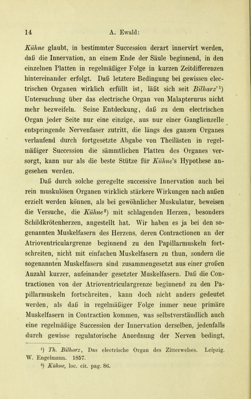 Kühne glaubt, in bestimmter Succession derart innervirt werden, daß die Innervation, an einem Ende der Säule beginnend, in den einzelnen Platten in regelmäßiger Folge in kurzen Zeitdifferenzen hintereinander erfolgt. Daß letztere Bedingung bei gewissen elec- trischen Organen wirklich erfüllt ist, läßt sich seit Bilharz'^) Untersuchung über das electrische Organ von Malapterurus nicht mehr bezweifeln. Seine Entdeckung, daß zu dem electrischen Organ jeder Seite nur eine einzige, aus nur einer Ganglienzelle entspringende Nervenfaser zutritt, die längs des ganzen Organes verlaufend durch fortgesetzte Abgabe von Theilästen in regel- mäßiger Succession die sämmtlichen Platten des Organes ver- sorgt, kann nur als die beste Stütze für KüJme's Hypothese an- gesehen werden. Daß durch solche geregelte successive Innervation auch bei rein muskulösen Organen wirklich stärkere Wirkungen nach außen erzielt werden können, als bei gewöhnlicher Muskulatur, beweisen die Versuche, die Kühne^) mit schlagenden Herzen, besonders Schildkrötenherzen, angestellt hat. Wir haben es ja bei den so- genannten Muskelfasern des Herzens, deren Contractionen an der Atrioventriculargrenze beginnend zu den Papillarmuskeln fort- schreiten, nicht mit einfachen Muskelfasern zu thun, sondern die sogenannten Muskelfasern sind zusammengesetzt aus einer großen Anzahl kurzer, aufeinander gesetzter Muskelfasern. Daß die Con- tractionen von der Atrioventriculargrenze beginnend zu den Pa- pillarmuskeln fortschreiten, kann doch nicht anders gedeutet werden, als daß in regelmäßiger Folge immer neue primäre Muskelfasern in Contraction kommen, was selbstverständlich auch eine regelmäßige Succession der Innervation derselben, jedenfalls durch gewisse regulatorische Anordnung der Nerven bedingt, ^) TJi. Bilharz, Das electrische Organ des Zitterwelses. Leipzig. W. Engelmann. 1857. 2) Kühne, loc. cit. pag. 86.