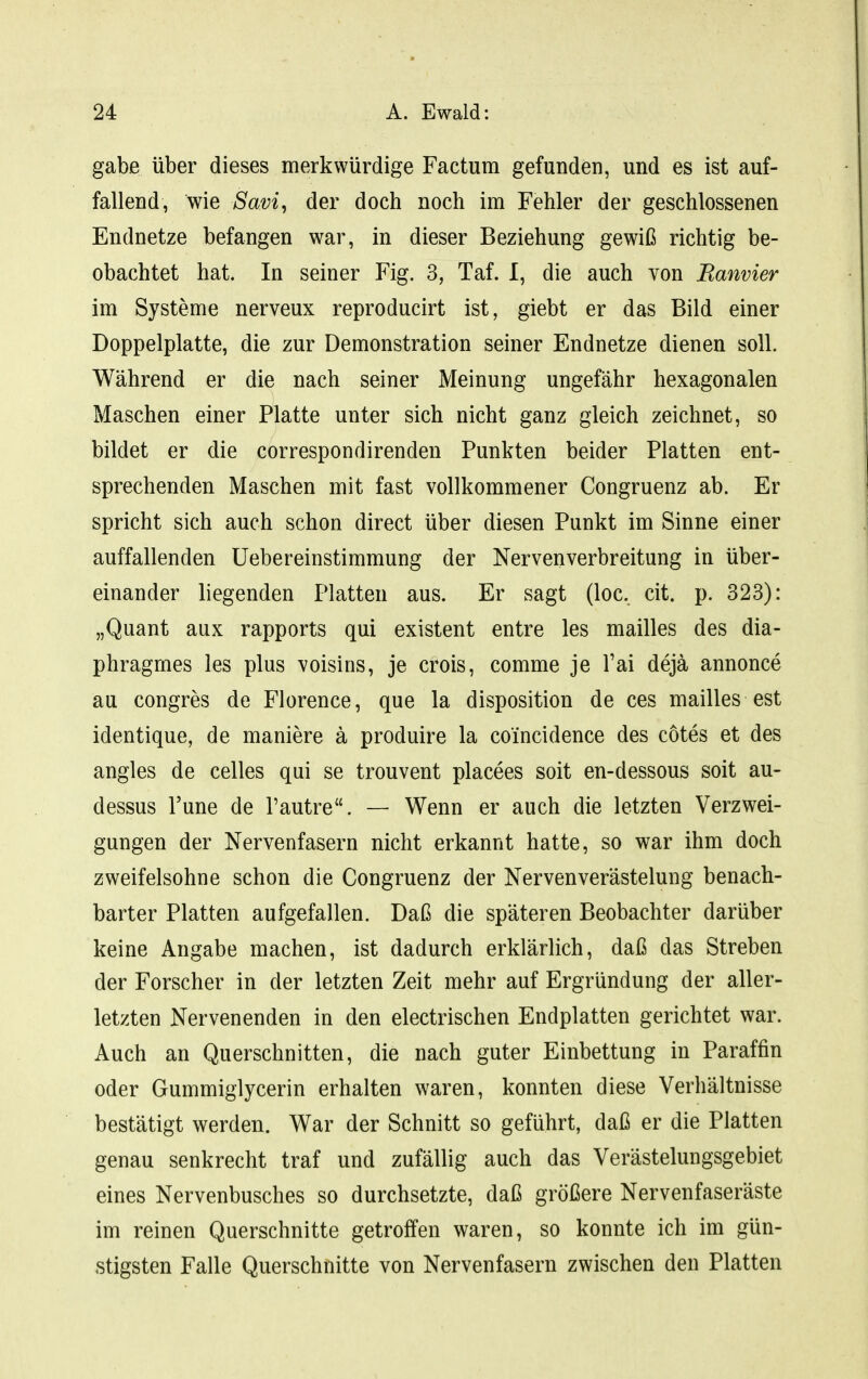 gäbe über dieses merkwürdige Factum gefunden, und es ist auf- fallend, wie Savi, der doch noch im Fehler der geschlossenen Endnetze befangen war, in dieser Beziehung gewiß richtig be- obachtet hat. In seiner Fig. 3, Taf. I, die auch von Banvier im Systeme nerveux reproducirt ist, giebt er das Bild einer Doppelplatte, die zur Demonstration seiner Endnetze dienen soll. Während er die nach seiner Meinung ungefähr hexagonalen Maschen einer Platte unter sich nicht ganz gleich zeichnet, so bildet er die correspondirenden Punkten beider Platten ent- sprechenden Maschen mit fast vollkommener Congruenz ab. Er spricht sich auch schon direct über diesen Punkt im Sinne einer auffallenden üebereinstiramung der Nervenverbreitung in über- einander liegenden Platten aus. Er sagt (loc, cit. p. 323): „Quant aux rapports qui existent entre les mailles des dia- phragmes les plus voisins, je crois, comme je Tai dejä annonce au congres de Florence, que la disposition de ces mailles est identique, de maniere ä produire la coincidence des cotes et des angles de Celles qui se trouvent placees soit en-dessous soit au- dessus l'une de l'autre. — Wenn er auch die letzten Verzwei- gungen der Nervenfasern nicht erkannt hatte, so war ihm doch zweifelsohne schon die Congruenz der Nervenverästelung benach- barter Platten aufgefallen. Daß die späteren Beobachter darüber keine Angabe machen, ist dadurch erklärlich, daß das Streben der Forscher in der letzten Zeit mehr auf Ergründung der aller- letzten Nervenenden in den electrischen Endplatten gerichtet war. Auch an Querschnitten, die nach guter Einbettung in Paraffin oder Gummiglycerin erhalten waren, konnten diese Verhältnisse bestätigt werden. War der Schnitt so geführt, daß er die Platten genau senkrecht traf und zufällig auch das Verästelungsgebiet eines Nervenbusches so durchsetzte, daß größere Nervenfaseräste im reinen Querschnitte getroffen waren, so konnte ich im gün- stigsten Falle Querschnitte von Nervenfasern zwischen den Platten