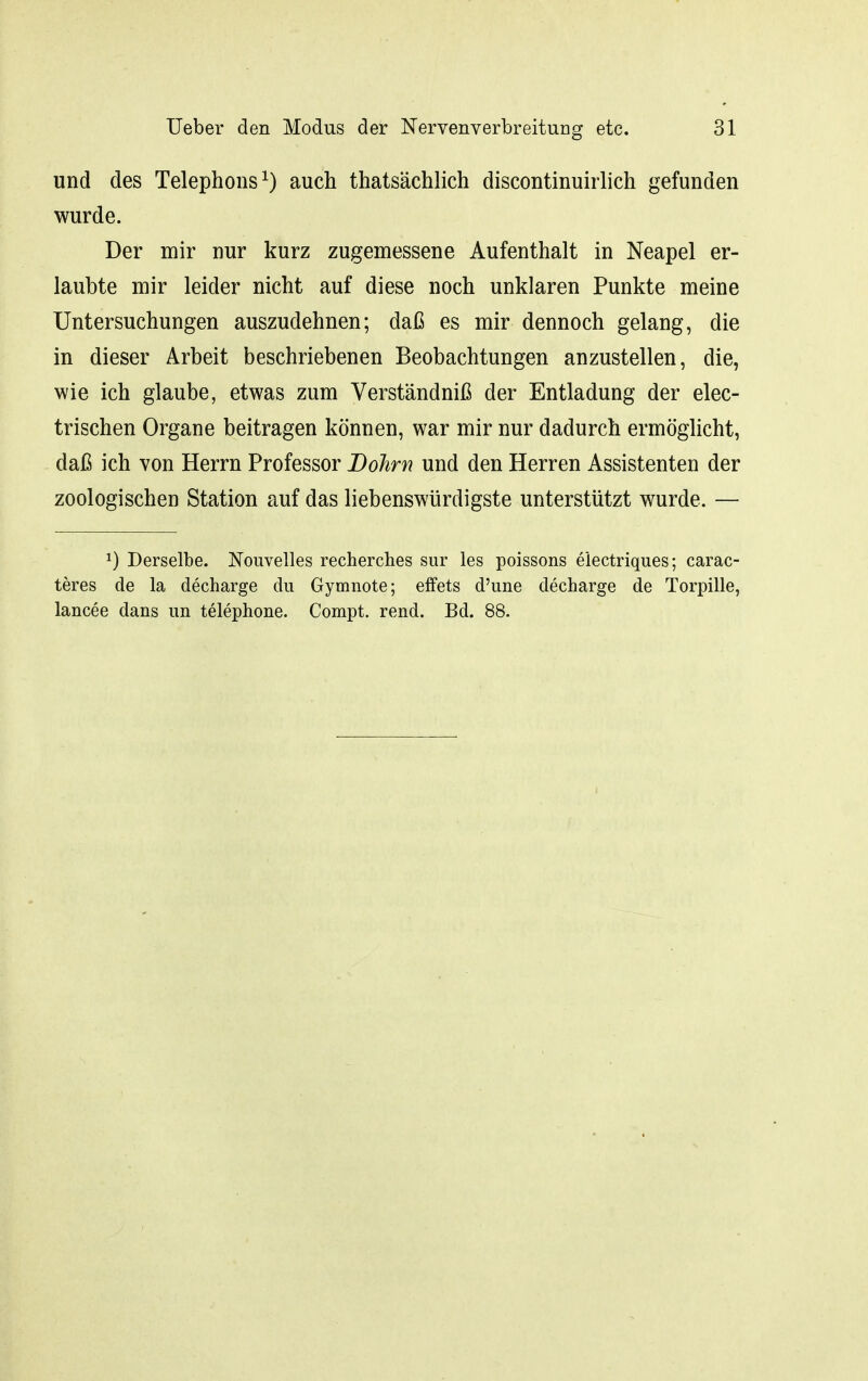 und des Telephons^) auch thatsächlich discontinuirlich gefunden wurde. Der mir nur kurz zugemessene Aufenthalt in Neapel er- laubte mir leider nicht auf diese noch unklaren Punkte meine Untersuchungen auszudehnen; daß es mir dennoch gelang, die in dieser Arbeit beschriebenen Beobachtungen anzustellen, die, wie ich glaube, etwas zum Verständniß der Entladung der elec- trischen Organe beitragen können, war mir nur dadurch ermöglicht, daß ich von Herrn Professor Böhm und den Herren Assistenten der zoologischen Station auf das liebenswürdigste unterstützt wurde. — 1) Derselbe. Nouvelles recherches sur les poissons electriques; carac- teres de la decharge du Gymnote; effets d'une decharge de Torpille, lancee dans im telephone. Compt. rend. Bd. 88.