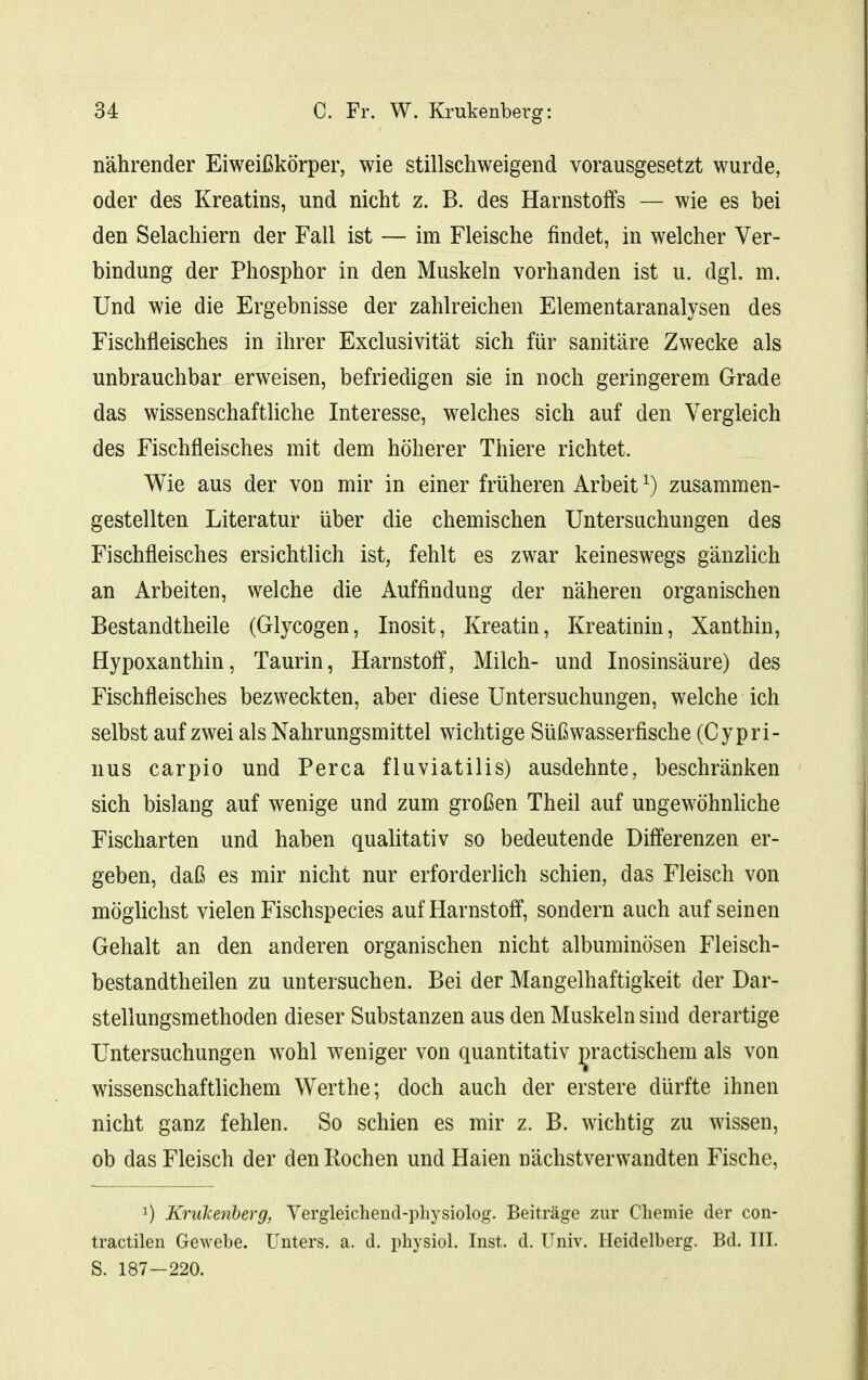 nährender Eiweißkörper, wie stillschweigend vorausgesetzt wurde, oder des Kreatins, und nicht z. B. des Harnstoffs — wie es bei den Selachiern der Fall ist — im Fleische findet, in welcher Ver- bindung der Phosphor in den Muskeln vorhanden ist u. dgl. m. Und wie die Ergebnisse der zahlreichen Elementaranalysen des Fischfleisches in ihrer Exclusivität sich für sanitäre Zwecke als unbrauchbar erweisen, befriedigen sie in noch geringerem Grade das wissenschaftliche Interesse, welches sich auf den Vergleich des Fischfleisches mit dem höherer Thiere richtet. Wie aus der von mir in einer früheren Arbeit \) zusammen- gestellten Literatur über die chemischen Untersuchungen des Fischfleisches ersichtlich ist, fehlt es zwar keineswegs gänzlich an Arbeiten, welche die Auffindung der näheren organischen Bestandtheile (Glycogen, Inosit, Kreatin, Kreatinin, Xanthin, Hypoxanthin, Taurin, Harnstoff, Milch- und Inosinsäure) des Fischfleisches bezweckten, aber diese Untersuchungen, welche ich selbst auf zwei als Nahrungsmittel wichtige Süßwasserfische (Cypri- nus carpio und Perca fluviatilis) ausdehnte, beschränken sich bislang auf wenige und zum großen Theil auf ungewöhnliche Fischarten und haben qualitativ so bedeutende Differenzen er- geben, daß es mir nicht nur erforderlich schien, das Fleisch von möglichst vielen Fischspecies auf Harnstoff, sondern auch auf seinen Gehalt an den anderen organischen nicht albuminösen Fleisch- bestandtheilen zu untersuchen. Bei der Mangelhaftigkeit der Dar- stellungsmethoden dieser Substanzen aus den Muskeln sind derartige Untersuchungen wohl weniger von quantitativ ^ractischem als von wissenschaftlichem Werthe; doch auch der erstere dürfte ihnen nicht ganz fehlen. So schien es mir z. B. wichtig zu wissen, ob das Fleisch der den Rochen und Haien nächstverwandten Fische, 1) Kriikenherg, Yergleicliend-physiolog. Beiträge zur Chemie der con- tractilen Gewebe. Unters, a. d. physiol. Inst. d. Univ. Heidelberg. Bd. III. S. 187-220.
