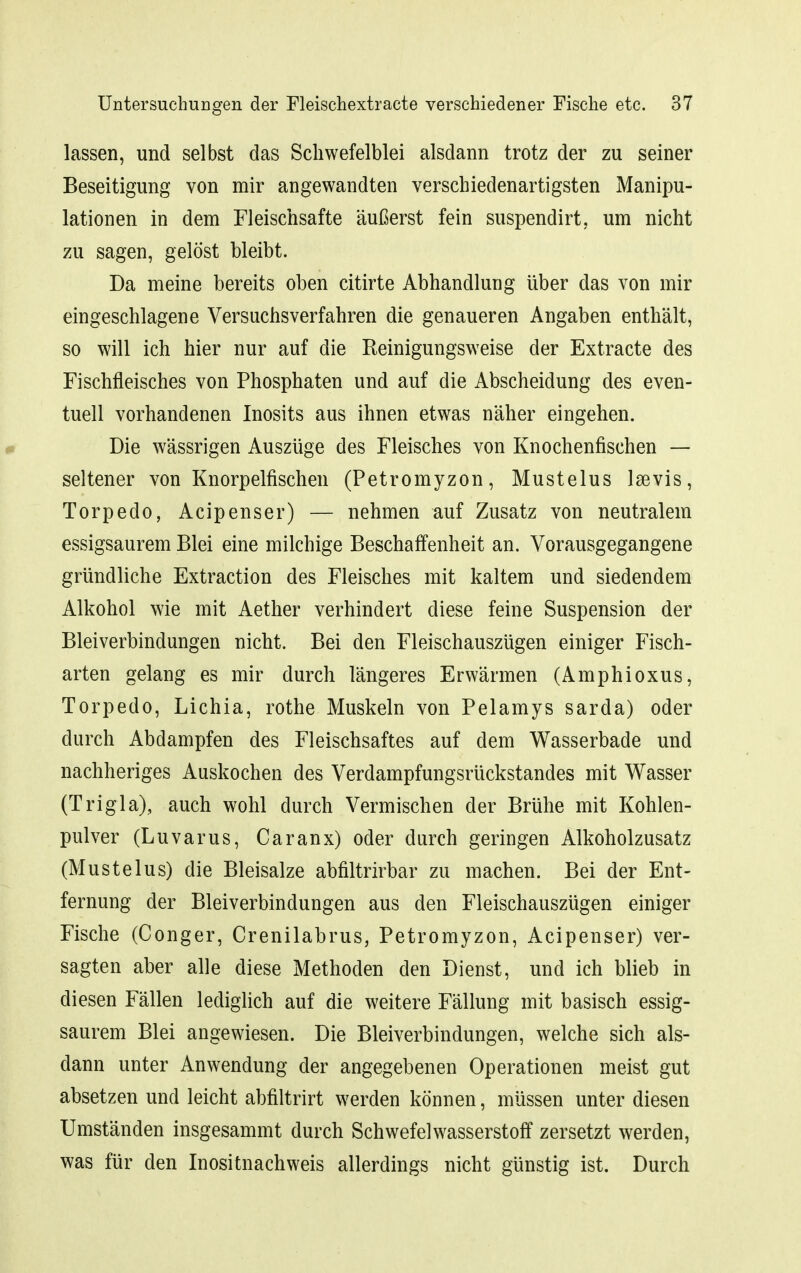 lassen, und selbst das Scliwefelblei alsdann trotz der zu seiner Beseitigung von mir angewandten verschiedenartigsten Manipu- lationen in dem Fleischsafte äußerst fein suspendirt, um nicht zu sagen, gelöst bleibt. Da meine bereits oben citirte Abhandlung über das von mir eingeschlagene Versuchsverfahren die genaueren Angaben enthält, so will ich hier nur auf die Reinigungsweise der Extracte des Fischfleisches von Phosphaten und auf die Abscheidung des even- tuell vorhandenen Inosits aus ihnen etwas näher eingehen. Die wässrigen Auszüge des Fleisches von Knochenfischen — seltener von Knorpelfischen (Petromyzon, Mustelus Isevis, Torpedo, Acipenser) — nehmen auf Zusatz von neutralem essigsaurem Blei eine milchige Beschaffenheit an. Vorausgegangene gründliche Extraction des Fleisches mit kaltem und siedendem Alkohol wie mit Aether verhindert diese feine Suspension der Bleiverbindungen nicht. Bei den Fleischauszügen einiger Fisch- arten gelang es mir durch längeres Erwärmen (Amphioxus, Torpedo, Lichia, rothe Muskeln von Pelamys sarda) oder durch Abdampfen des Fleischsaftes auf dem Wasserbade und nachheriges Auskochen des Verdampfungsrückstandes mit Wasser (Trigla), auch wohl durch Vermischen der Brühe mit Kohlen- pulver (Luvarus, Caranx) oder durch geringen Alkoholzusatz (Mustelus) die Bleisalze abfiltrirbar zu machen. Bei der Ent- fernung der Bleiverbindungen aus den Fleischauszügen einiger Fische (Conger, Crenilabrus, Petromyzon, Acipenser) ver- sagten aber alle diese Methoden den Dienst, und ich blieb in diesen Fällen lediglich auf die weitere Fällung mit basisch essig- saurem Blei angewiesen. Die Bleiverbindungen, welche sich als- dann unter Anwendung der angegebenen Operationen meist gut absetzen und leicht abfiltrirt werden können, müssen unter diesen Umständen insgesammt durch Schwefelwasserstoff zersetzt werden, was für den Inositnachweis allerdings nicht günstig ist. Durch