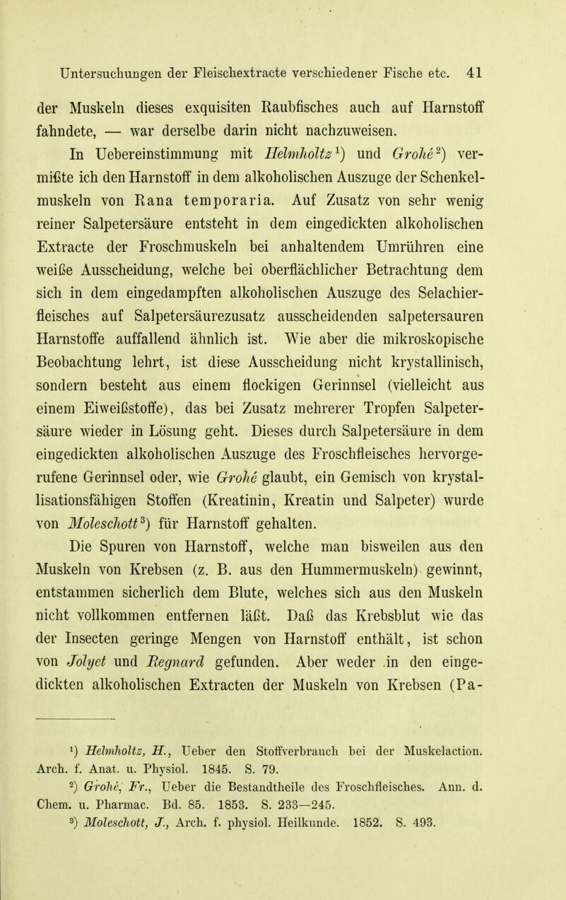 der Muskeln dieses exquisiten Raubfisches auch auf Harnstoff fahndete, — war derselbe darin nicht nachzuweisen. In Uebereinstimmung mit Heimholte ^) und GrohP) ver- mißte ich den Harnstoff in dem alkoholischen Auszuge der Schenkel- muskeln von Rana temporaria. Auf Zusatz von sehr wenig reiner Salpetersäure entsteht in dem eingedickten alkoholischen Extracte der Froschmuskeln bei anhaltendem Umrühren eine weiße Ausscheidung, welche bei oberflächlicher Betrachtung dem sich in dem eingedampften alkoholischen Auszuge des Selachier- fleisches auf Salpetersäurezusatz ausscheidenden salpetersauren Harnstoffe auffallend ähnlich ist. Wie aber die mikroskopische Beobachtung lehrt, ist diese Ausscheidung nicht krystallinisch, sondern besteht aus einem flockigen Gerinnsel (vielleicht aus einem Eiweißstoffe), das bei Zusatz mehrerer Tropfen Salpeter- säure wieder in Lösung geht. Dieses durch Salpetersäure in dem eingedickten alkoholischen Auszuge des Froschfleisches hervorge- rufene Gerinnsel oder, wie Grohe glaubt, ein Gemisch von krystal- lisationsfähigen Stoffen (Kreatinin, Kreatin und Salpeter) wurde von Molescliott^) für Harnstoff gehalten. Die Spuren von Harnstoff, welche man bisweilen aus den Muskeln von Krebsen (z. B. aus den Hummermuskeln) gewinnt, entstammen sicherlich dem Blute, welches sich aus den Muskeln nicht vollkommen entfernen läßt. Daß das Krebsblut wie das der Insecten geringe Mengen von Harnstoff enthält, ist schon von Jolyet und Regnard gefunden. Aber weder ,in den einge- dickten alkoholischen Extracten der Muskeln von Krebsen (Pa- 1) Helmholtz, H., lieber den Stoffverbrauch bei der Muskelaction. Arch. f. Anat. u. Physiol. 1845. S. 79. 2) Grolle, Fr., Ueber die Bestandtheile des Froschfleisches. Ann. d. Chem. u. Pharmac. Bd. 85. 1853. S. 233—245. 3) Moleschott, J., Arch. f. physiol. Heilkunde. 1852. S. 493.