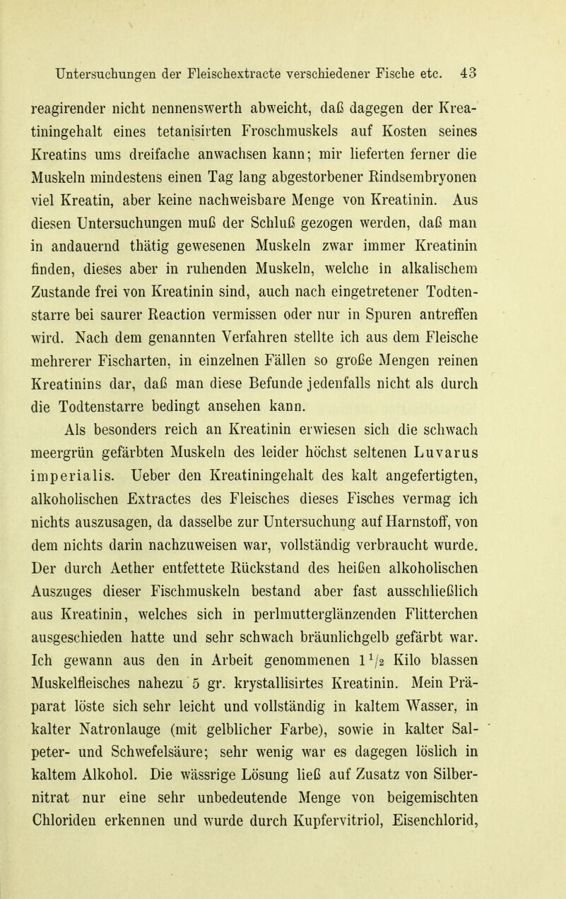 reagirender nicht nennenswerth abweicht, daß dagegen der Krea- tiningehalt eines tetanisirten Froschmuskels auf Kosten seines Kreatins ums dreifache anwachsen kann; mir lieferten ferner die Muskeln mindestens einen Tag lang abgestorbener Rindsembryonen viel Kreatin, aber keine nachweisbare Menge von Kreatinin. Aus diesen Untersuchungen muß der Schluß gezogen werden, daß man in andauernd thätig gewesenen Muskeln zwar immer Kreatinin finden, dieses aber in ruhenden Muskeln, welche in alkalischem Zustande frei von Kreatinin sind, auch nach eingetretener Todten- starre bei saurer Reaction vermissen oder nur in Spuren antreffen wird. Nach dem genannten Verfahren stellte ich aus dem Fleische mehrerer Fischarten, in einzelnen Fällen so große Mengen reinen Kreatinins dar, daß man diese Befunde jedenfalls nicht als durch die Todtenstarre bedingt ansehen kann. Als besonders reich an Kreatinin erwiesen sich die schwach meergrün gefärbten Muskeln des leider höchst seltenen Luvarus imperialis. Ueber den Kreatiningehalt des kalt angefertigten, alkoholischen Extractes des Fleisches dieses Fisches vermag ich nichts auszusagen, da dasselbe zur Untersuchung auf Harnstoff, von dem nichts darin nachzuweisen war, vollständig verbraucht wurde. Der durch Aether entfettete Rückstand des heißen alkoholischen Auszuges dieser Fischmuskeln bestand aber fast ausschließlich aus Kreatinin, welches sich in perlmutterglänzenden Flitterchen ausgeschieden hatte und sehr schwach bräunlichgelb gefärbt war. Ich gewann aus den in Arbeit genommenen 1^/2 Kilo blassen Muskelfleisches nahezu 5 gr. krystallisirtes Kreatinin. Mein Prä- parat löste sich sehr leicht und vollständig in kaltem Wasser, in kalter Natronlauge (mit gelblicher Farbe), sowie in kalter Sal- peter- und Schwefelsäure; sehr wenig war es dagegen löslich in kaltem Alkohol. Die w^ässrige Lösung ließ auf Zusatz von Silber- nitrat nur eine sehr unbedeutende Menge von beigemischten Chloriden erkennen und wurde durch Kupfervitriol, Eisenchlorid,