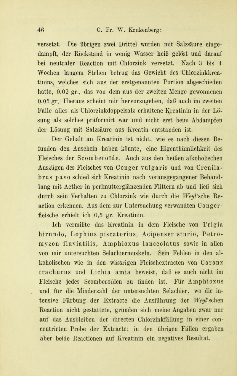versetzt. Die übrigen zwei Drittel wurden mit Salzsäure einge- dampft, der Rückstand in wenig Wasser heiß gelöst und darauf bei neutraler Reaction mit Chlorzink versetzt. Nach 3 bis 4 Wochen langem Stehen betrug das Gewicht des Chlorzinkkrea- tinins, welches sich aus der erstgenannten Portion abgeschieden hatte, 0,02 gr., das von dem aus der zweiten Menge gewonnenen 0,05 gr. Hieraus scheint mir hervorzugehen, daß auch im zweiten Falle alles als Chlorzinkdoppelsalz erhaltene Kreatinin in der Lö- sung als solches präformirt war und nicht erst beim Abdampfen der Lösung mit Salzsäure aus Kreatin entstanden ist. Der Gehalt an Kreatinin ist nicht, wie es nach diesen Be- funden den Anschein haben könnte, eine Eigenthümlichkeit des Fleisches der Scomberoide. Auch aus den heißen alkoholischen Auszügen des Fleisches von Conger vulgaris und von Crenila- brus pavo schied sich Kreatinin nach vorausgegangener Behand- lung mit Aether in perlmutterglänzenden Füttern ab und ließ sich durch sein Verhalten zu Chlorzink wie durch die WeyVsche Re- action erkennen. Aus dem zur Untersuchung verwandten Conger- fleische erhielt ich 0,5 gr. Kreatinin. Ich vermißte das Kreatinin in dem Fleische von Trigla hirundo, Lophius piscatorius, Acipenser sturio, Petro- myzon fluviatilis, Amphioxus lanceolatus sowie in allen von mir untersuchten Selachiermuskeln. Sein Fehlen in den al- koholischen wie in den wässrigen Fleischextracten von Caranx trachurus und Lichia amia beweist, daß es auch nicht im Fleische jedes Scomberoiden zu finden ist. Für Amphioxus und für die Minderzahl der untersuchten Selachier, wo die in- tensive Färbung der Extracte die Ausführung der WeyVschGn Reaction nicht gestattete, gründen sich meine Angaben zwar nur auf das Ausbleiben der directen Chlorzinkfällung in einer con- centrirten Probe der Extracte; in den übrigen Fällen ergaben aber beide Reactionen auf Kreatinin ein negatives Resultat.