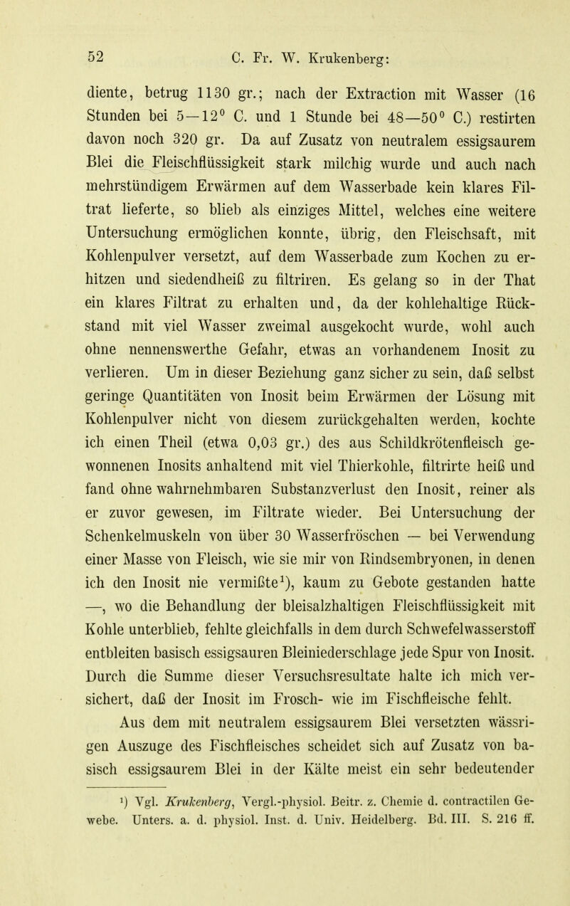 diente, betrug 1130 gr.; nach der Extraction mit Wasser (16 Stunden bei 5—12^ C. und 1 Stunde bei 48—50^ C.) restirten davon noch 320 gr. Da auf Zusatz von neutralem essigsaurem Blei die Fleischflüssigkeit stark milchig wurde und auch nach mehrstündigem Erwärmen auf dem Wasserbade kein klares Fil- trat lieferte, so blieb als einziges Mittel, welches eine weitere Untersuchung ermöglichen konnte, übrig, den Fleischsaft, mit Kohlenpulver versetzt, auf dem Wasserbade zum Kochen zu er- hitzen und siedendheiß zu filtriren. Es gelang so in der That ein klares Filtrat zu erhalten und, da der kohlehaltige Rück- stand mit viel Wasser zweimal ausgekocht wurde, wohl auch ohne nennenswerthe Gefahr, etwas an vorhandenem Inosit zu verlieren. Um in dieser Beziehung ganz sicher zu sein, daß selbst geringe Quantitäten von Inosit beim Erwärmen der Lösung mit Kohlenpulver nicht von diesem zurückgehalten werden, kochte ich einen Theil (etwa 0,03 gr.) des aus Schildkrötenfleisch ge- wonnenen Inosits anhaltend mit viel Thierkohle, filtrirte heiß und fand ohne wahrnehmbaren Substanzverlust den Inosit, reiner als er zuvor gewesen, im Filtrate wieder. Bei Untersuchung der Schenkelmuskeln von über 30 Wasserfröschen — bei Verwendung einer Masse von Fleisch, wie sie mir von Rindsembryonen, in denen ich den Inosit nie vermißte^), kaum zu Gebote gestanden hatte —, wo die Behandlung der bleisalzhaltigen Fleischflüssigkeit mit Kohle unterblieb, fehlte gleichfalls in dem durch Schwefelwasserstoff entbleiten basisch essigsauren Bleiniederschlage jede Spur von Inosit. Durch die Summe dieser Versuchsresultate halte ich mich ver- sichert, daß der Inosit im Frosch- wie im Fischfleische fehlt. Aus dem mit neutralem essigsaurem Blei versetzten wässri- gen Auszuge des Fischfleisches scheidet sich auf Zusatz von ba- sisch essigsaurem Blei in der Kälte meist ein sehr bedeutender ^) Vgl. Krukenherg, A^ergl.-physiol. Beitr. z. Chemie d. contractilen Ge- webe. Unters, a. d. physiol. Inst. d. Univ. Heidelberg. Bd. III. S. 216 ff.