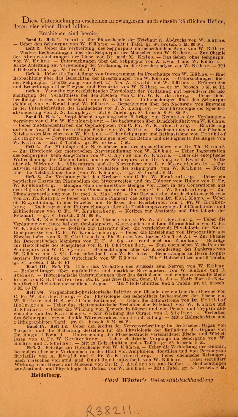 Diese Untersuchimgen erscheinen in zwanglosen, auch einzehi käuflichen Heften, deren vier einen Band bilden. Erschienen sind bereits: Band I. Heft 1. Inhalt: Zur Photochemie der Netzhaut (2. Abdruck) von W, Kühne. — Ueher den Sehpurpur von W. Kühne. — Mit 1 Tafel, gr. 8o. brosch. 3 M. 60 Pf. Heft 2. Ueher die Verbreitung des Sehpurpurs im menschlichen Auge von W. Kühne. — Weitere Beobachtungen über den Sehpurpur des Menschen von W. Kühne. - Zur Chemie der Altersveränderungen der Linse von Dr. med. M. Knies. — Das Sehen ohne Sehpurpur von W. Kühne. — Untersuchungen über den Sehpurpur von A. Ewald und W. Kühne. — Kurze Anleitung zur Verwendung der Verdauung in der Gewebsanalyse von W. Kühne. — Mit 4 Holzschnitten, gr. 8>^. brosch. 4 M. Heft 3. Ueber die Darstellung von Optogrammen im Froschaüge von W. Kiihne. — Eine Beobachtung über das Beleuchten der Insectenaugen von W.Kühne. — Untersuchungen über den Sehpurpur. (Fortsetzung von Heft 2.) Von A. Ewald und W. Kühne. — Erfahrungen und Bemerkungen über Enzyme und Fermente von W. Kühne. — gr. 8^ brosch. 3 M. 60 Pf. Heft 4. Versuche zur vergleichenden Physiologie der Verdauung mit besonderer Berück- sichtigung der Verhältnisse bei den Fischen von C. Fr. W. Krukenberg. — Ueber licht- beständige Farben der Netzhaut von W. Kühne. — Untei'suchungen über den Sehpurpur (Schluss) von A. Ewald und W. Kühne. — Bemerkungen über den Nachweis von Enzymen in der Unterkieferdrüse des Kaninchens von J. N. Langley. — Zur Physiologie der Speichel- absonderung von J. N. Langley. — Mit 6 Tafeln, gr. 8«. brosch. 8 M. 80 Pf. Band II. Heft 1. Vei'gleichend-physiologische Beiträge zur Kenntuiss der Verdauungs- vorgänge von 0. F r. W. K r u k e n b e r g. — Beobachtungen über Druckblindheit von W. Kühn e. — Ueber die Stäbchenfarben der Cephalopoden von C. Fr. W. Krukenberg. — Erwiderung auf einen Angriff des Herrn Hoppe-Seyler von W. Kühne. — Beobachtungen an der frischen Netzhaut des Menschen von W. K ü h n e. — Ueber Sehpurpur und Retinaströme von Frithiof Holmgren. — Fortgesetzte Untersuchungen über die Retina und die Pigmente des Auges von W. Kühne. — Mit 3 Tafeln, gr. 8°. brosch. 7 M. Heft 2. Zur Histologie der Nervenfaser und des Axencylinders von Dr. Th. Rumpf. — Zur Histologie der motorischen Nervenendigung von W. Kühne. — Ueber Regeneration des Sehpurpurs beim Säugethiere von W. C. A y r e s und W. K ü h n e. — Ueber die entoptische Wahrnehmung der Macula Lutea und des Sehpurpurs von Dr. August Ewald. — Notiz über die Wirkung des Silbernitrats auf die Nervenfaser von L. v. Morochowetz. — Zur Abwehr einiger Irrthümer über das Verhalten des Sehpurpurs (von W. Kühne). — Notiz über die Netzhaut der Eule (von W. Kühne). — gr. 8. brosch. 6 M. Heft 3. Zur Verdauung bei den Krebsen von C. Fr. W. Krukenberg. — Ueber ein peptisches Enzym im Plasmodium der Myxomyceten und im Eidotter vom Huhne von C. Fr. W. Krukenberg. — Mangan ohne nachweisbare Mengen von Eisen in den Concretionen aus dem Bojanus'schen Organe von Pinna squamosa Gm. von C. Fr. W. Krukenberg. — Zur Dünndarmverdauung von Dr. med. A. Masloff. — Zur Degeneration durchschnittener Nerven von Dr. Th. Rumpf. — Ueber das braune Pigment des Auges von Dr. Karl Mays. — Ueber die Enzymbildung in den Geweben und Gefässen der Evertebraten von C. Fr. W. Kruken- berg. - Nachtrag zu den Untersuchungen über die Ernährungsvorgänge bei Cölenteraten und Echinodermen von C. Fr. W. Krukenberg. — Notizen zur Anatomie und Physiologie der Netzhaut. — gr. 8o. brosch. 3 M. 60 Pf. Heft 4. Zur Verdauung bei den Fischen von C. Fr. W. K r u k e n b e r g. — Ueber die Verdauungsvorgänge bei den Cephalopoden, Gastropoden und Lamellibranchiaten von C. Fr. W. K r u k e n b e r g. — Notizen zur Literatur über die vergleichende Physiologie der Nutri- tionsprocesse von C. Fr. W. Krukenb erg. — Ueber die Entstehung von Hypoxanthin aus Eiweissstoffen von R. H. Chittenden. Ph. B. (aus New-Haven. Con.'U.-S. A.). — Zur Chemie der Descemet'sehen Membran von H. F. A. Sasse, cand. med. aus Zaandam. — Beiträge zur Histochemie des Sehepithels von R. H. C h i 11 e n d e n. — Zum chemischen Verhalten des Sehpurpurs von W. C. A y r e s. — Beobachtungen über die Absonderung des Pankreas von W. Kühne und A. S h. Lea, mitgetheilt von W. Kühne. — Bemerkungen zu Herrn Hoppe- Seyler's Darstellung der Optochemie von W. Kühne. — Mit 2 Holzschnitten und 5 Tatein. •gr. 8. brosch. 7 M. 40 Pf. Band III. Heft 1/2. Ueber das Verhalten des Muskels zum Nerven von W. Kühne. — Beobachtungen über markhaltige und marklose Nervenfasern von W. Kühne und J. Steiner. — Histochemische Untersuchungen über das Sarkolemm und einige verwandte Mem- branen von R. H. Chitt enden. Ph. B. (aus New Häven. Conn. ü. S. A.) — Notiz über die Netz- hautfarbe belichteter menschlicher Augen. — Mit 7 Holzschnitten und 2 Tafeln, gr. 8\ brosch. 8 M. 80 Pf. Heft 3/4. Vergleichend-physiologische Beiträge zur Chemie der contractilen Gewebe von C. Fr. W. Krukenb erg. — Zur Physiologie des Sehepithels insbesondere der Fische von W. Kühne und H. S e w a 11 (aus Baltimore). — Ueber die Retinaströme von Dr. Frithiof Holmgren. — Ueber das electromotorische Verhalten der Netzhaut von W. Kühne und J. Steiner. - Ueber die Wirkung von Trypsin in Säuren und von Pepsin und Trypsin auf- einander von Dr. Karl Mays. - Zur Wirkung des Curare von J. Steiner. — Verhalten des Sehpurpurs gegen dunkle Wärmestrahlen von Ferd. Klug. — Mit 5 Holzschnitten und 1 lithographirten Tafel, gr. 8°. brosch. 8 M. 20 Pf. Band IV. Heft 1/2. Ueber den Modus der Nervenverbreitung im electi-ischen Organ von Torpedo und die Bedeutung desselben lür die Physiologie der Entladung des Organs von Dr. August Ewald. — Untersuchung der Fleischextracte verschiedener Fische und Wirbel- losen von C. Fr. W. Krukenberg. - Ueber electrisehe Vorgänge im Sehorgane von W. Kühne und J. Steiner. — Mit 13 Holzschnitten und 4 Tafeln, gr. 8'\ brosch. y .M. Heft 3. Beiträge zur Optochemie von W. Kühne. — Ueber die Verbreitung des Guanin, besonders über sein Vorkommen in der Haut von Amphibien, Reptilien und von Petromyzon fiuviatilis von A. Ewald und C, Fr. W. K r u k e n b e r g. - Ueber chemische Reizungen, nach Versuchen von stud. med. C u r t J a n i mitgetheilt von W. K ü h n e. - Ueber secundäre Wirkung vom Herzen auf Muskeln von Dr. R. J. Anderson aus Belfast. — Beobachtungen zur Anatomie und Physiologie der Retina von W. Kühne. - Mit 1 Tafel, gr. 8. brosch. 6 M. Heidelberg. - Carl Winter's Unicersitätshiichhandlung.