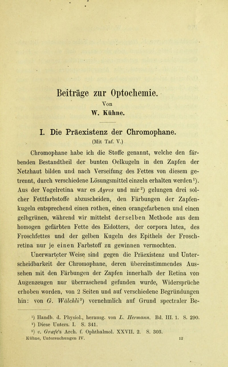 Beiträge zur Optochemie. Von W. Kühne. L Die Präexistenz der Chromophane. (Mit Taf. V.) Chromophane habe ich die Stoffe genannt, welche den fär- benden Bestandtheil der bunten Oelkugeln in den Zapfen der Netzhaut bilden und nach Verseifung des Fettes von diesem ge- trennt, durch verschiedene Lösungsmittel einzeln erhalten werden^). Aus der Vogelretina war es Äpres und mir^) gelungen drei sol- cher Fettfarbstoffe abzuscheiden, den Färbungen der Zapfen- kugeln entsprechend einen rothen, einen orangefarbenen und einen gelbgrünen, während wir mittelst derselben Methode aus dem homogen gefärbten Fette des Eidotters, der corpora lutea, des Froschfettes und der gelben Kugeln des Epithels der Frosch- retina nur je einen Farbstoff zu gewinnen vermochten. Unerwarteter Weise sind gegen die Präexistenz und Unter- scheidbarkeit der Chromophane, deren übereinstimmendes Aus- sehen mit den Färbungen der Zapfen innerhalb der Retina von Augenzeugen nur überraschend gefunden wurde, Widersprüche erhoben worden, von 2 Seiten und auf verschiedene Begründungen hin: von G. Wälchli^) vornehmlich auf Grund spectraler Be- 1) Handb. d. Physiol., herausg. von L. Hermann. Bd. III. 1, S. 290. 2) Diese Unters. I. S. 341. 3) V. GrcEfe's Arch. f. Ophtlialmol. XXVII. 2. S. 303. Kühne, Untersuchungen IV. 12