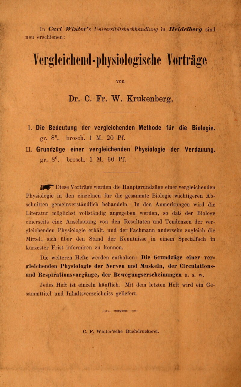 In Carl Winter's üniversitätshuchliandlung in Heidelberg sind neu erschienen: Vergleiehend-physiologische Vorträge von Dr. C. Fr. W. Krukenberg. I. Die Bedeutung der vergleichenden Methode für die Biologie. gr. 8^ brosch. 1 M. 20 Pf. IL Grundzüge einer vergleichenden Physiologie der Verdauung. gr. 8^ brosch. 1 M. 60 Pf. Diese Vorträge werden die Hauptgrundzüge einer vergleichenden Physiologie in den einzelnen für die gesammte Biologie wichtigeren Ab- schnitten gemeinverständlich behandeln. In den Anmerkungen wird die Literatur möglichst vollständig angegeben werden, so daß der Biologe einerseits eine Anschauung von den Resultaten und Tendenzen der ver- gleichenden Physiologie erhält, und der Fachmann anderseits zugleich die Mittel, sich über den Stand der Kenntnisse in einem Specialfach in kürzester Frist informiren zu können. Die weiteren Hefte werden enthalten: Die Grrundzüge einer ver- gleichenden Physiologie der Nerven und Muskeln, der Circulations- und Respirationsvorgänge, der Bewegungserscheinungen u. s. w. Jedes Heft ist einzeln käuflich. Mit dem letzten Heft wird ein Ge- sammttitel und Inhaltsverzeichniss geliefert. C. F. Winter'sche Buchdruckerei.