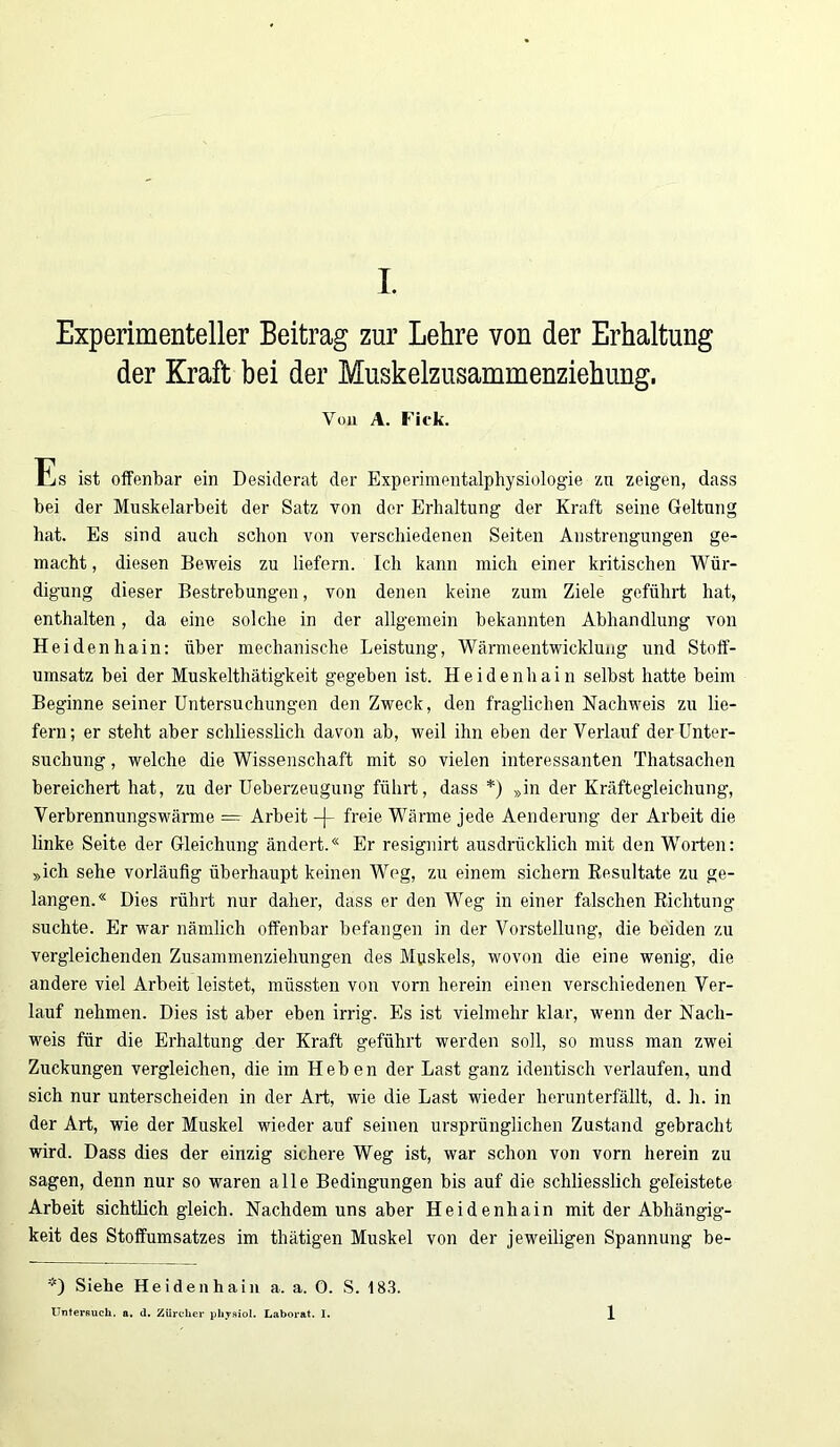Experimenteller Beitrag zur Lehre von der Erhaltung der Kraft bei der Muskelzusammenziehung, Von A. Fiek. Es ist offenbar ein Desiderat der Experimentalphysiologie zu zeigen, dass bei der Muskelarbeit der Satz von der Erhaltung der Kraft seine Geltung hat. Es sind auch schon von verschiedenen Seiten Anstrengungen ge- macht , diesen Beweis zu liefern. Ich kann mich einer kritischen Wür- digung dieser Bestrebungen, von denen keine zum Ziele geführt hat, enthalten, da eine solche in der allgemein bekannten Abhandlung von Heidenhain: über mechanische Leistung, Wärmeentwicklung und Stoff- umsatz bei der Muskelthätigkeit gegeben ist. Heidenhain selbst hatte beim Beginne seiner Untersuchungen den Zweck, den fraglichen Nachweis zu lie- fern; er steht aber schliesslich davon ab, weil ihn eben der Verlauf der Unter- suchung , welche die Wissenschaft mit so vielen interessanten Thatsachen bereichert hat, zu der Ueberzeugung führt, dass *) »in der Kräftegleichung, Verbrennungswärme — Arbeit -)- freie Wärme jede Aenderung der Arbeit die linke Seite der Gleichung ändert.« Er resignirt ausdrücklich mit den Worten: »ich sehe vorläufig überhaupt keinen Weg, zu einem sichern Resultate zu ge- langen.« Dies rührt nur daher, dass er den Weg in einer falschen Richtung suchte. Er war nämlich offenbar befangen in der Vorstellung, die beiden zu vergleichenden Zusammenziehungen des Muskels, wovon die eine wenig, die andere viel Arbeit leistet, müssten von vorn herein einen verschiedenen Ver- lauf nehmen. Dies ist aber eben irrig. Es ist vielmehr klar, wenn der Nach- weis für die Erhaltung der Kraft geführt werden soll, so muss man zwei Zuckungen vergleichen, die im Heben der Last ganz identisch verlaufen, und sich nur unterscheiden in der Art, wie die Last wieder herunterfällt, d. h. in der Art, wie der Muskel wieder auf seinen ursprünglichen Zustand gebracht wird. Dass dies der einzig sichere Weg ist, war schon von vorn herein zu sagen, denn nur so waren alle Bedingungen bis auf die schliesslich geleistete Arbeit sichtlich gleich. Nachdem uns aber Heidenhain mit der Abhängig- keit des Stoffumsatzes im thätigen Muskel von der jeweiligen Spannung be- *) Siehe Heidenhain a. a. 0. S. 183. Untersuch, a. d. Zürcher pliysiol. Laborat. I. 1