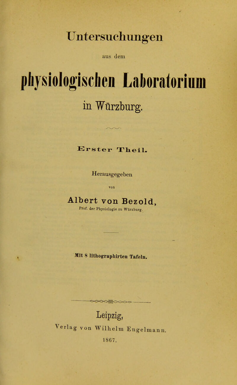 Untersuchung-en aus dem phjsiologisclien Laboratorium in Würzburg. Erster Theil. Herausgegeben von Albert von Bezold, Prof. der Physiologie zn Würzburg. Mit 8 lithographirten Tafeln. Leipzig, Verlag von Wilhelm Engel 1867.