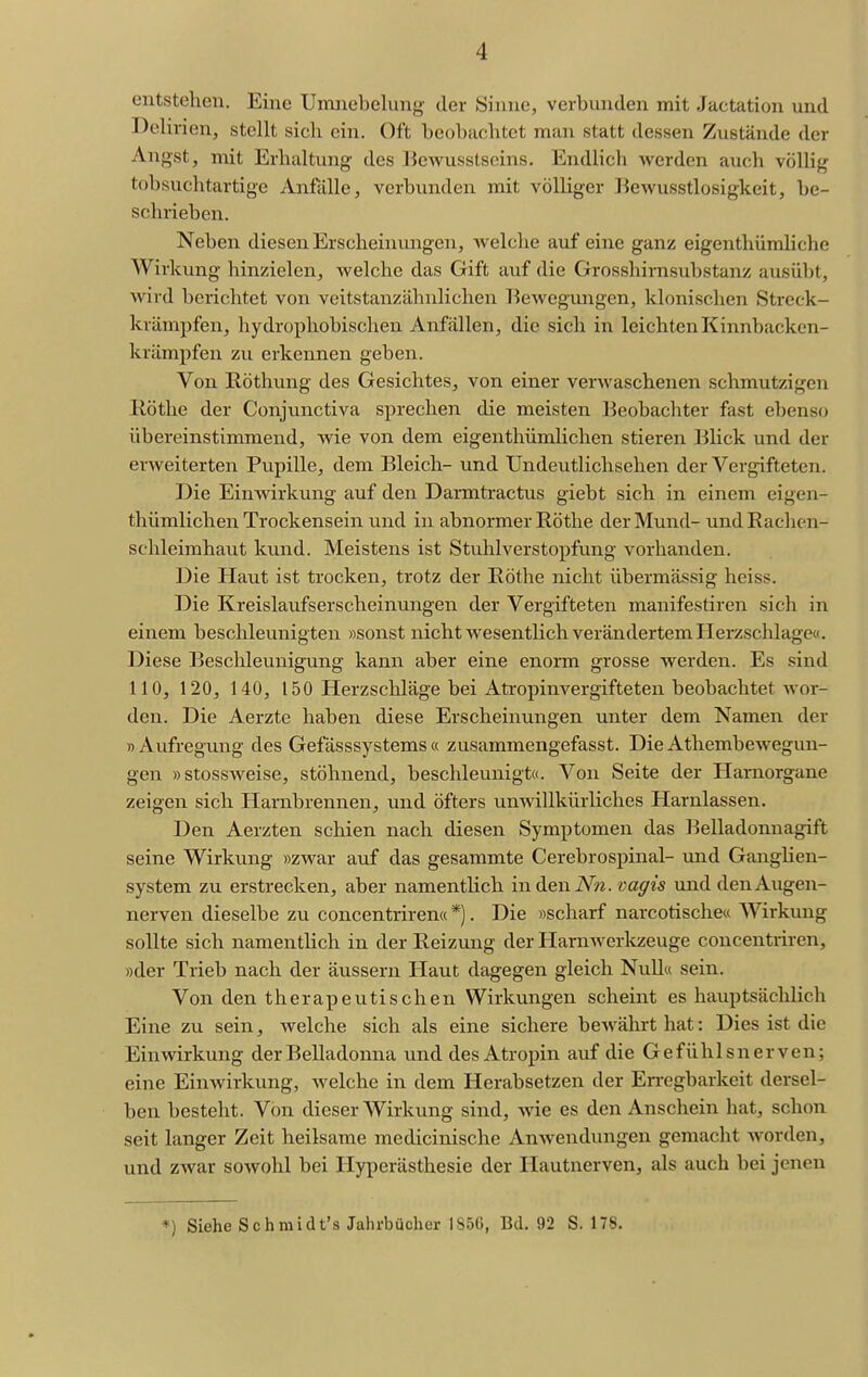 ontstelieu. Eine Umucbelung der »Sinne, verbnnden mit Jactation und Delirien, stellt sich ein. Oft beobachtet man statt dessen Zustände der Angst, mit Erhaltung- des l^ewusstsoins. Endlich werden auch völlig tohsuchtartige Anfälle, verbunden mit völliger Bewusstlosigkeit, be- schrieben. Neben diesen Erscheinungen, Avelche auf eine ganz eigenthiimliche Wirkung hinzielen, welche das Gift auf die Grosshirnsubstanz ausübt, wird berichtet von veitstanzähnlichen T^eweguiigen, klonischen Streck- krämpfen, hydrophobischen Anfällen, die sich in leichten Kinnbacken- krämpfen zu erkennen geben. Von Röthung des Gesichtes, von einer verwaschenen schmutzigen E,ötlie der Conjunctiva sprechen die meisten Beobachter fast ebenso übereinstimmend, wie von dem eigenthümlichen stieren ]3lick und der erweiterten Pupille, dem Bleich- und Undeutlichsehen der Vergifteten. Die Einwirkung auf den Darmtractus giebt sich in einem eigen- thümlichen Trockensein und in abnormer Rothe der Mund- undEachen- schleimhaut kund. Meistens ist Stuhlverstopfung vorhanden. Die Haut ist trocken, trotz der Eöthe nicht übermässig heiss. Die Kreislaufserscheinungen der Vergifteten manifestiren sich in einem beschleunigten »sonst nicht wesentlich verändertem Herzschlage«. Diese Beschleunigung kann aber eine enorm grosse werden. Es sind 110, 120, 140, 150 Herzschläge bei Ati-opinvergifteten beobachtet wor- den. Die Aerzte haben diese Erscheinungen unter dem Namen der » Aufregung des Gefässsystems a zusammengefasst. Die Athembewegun- gen »stossweise, stöhnend, beschleunigt«. Von Seite der Harnorgane zeigen sich Harnbrennen, und öfters unwillkürliches Harnlassen. Den Aerzten schien nach diesen Symptomen das Belladonnagift seine Wirkung »zwar auf das gesammte Cerebrospinal- und Ganglien- system zu erstrecken, aber namentlich indeniV?^. vagis und den Augen- nerven dieselbe zu concentriren«*). Die »scharf narcotische« AVirkung sollte sich namentlich in der Reizung der Harnwerlizeuge concentriren, »der Trieb nach der äussern Haut dagegen gleich Null« sein. Von den therapeutischen Wirkungen scheint es hauptsächlich Eine zu sein, welche sich als eine sichere bewährt hat: Dies ist die Einwirkung der Belladonna und des Atropin auf die Gefühlsnerven; eine Einwirkung, welche in dem Herabsetzen der Erregbarkeit dersel- ben besteht. Von dieser Wirkung sind, wie es den Anschein hat, schon seit langer Zeit heilsame medicinische Anwendungen gemacht Avorden, und zwar sowohl bei Hyperästhesie der Hautnerven, als auch bei jenen *) Siehe Schmidt's Jahrbücher 1856, Bd. 92 S. 178.