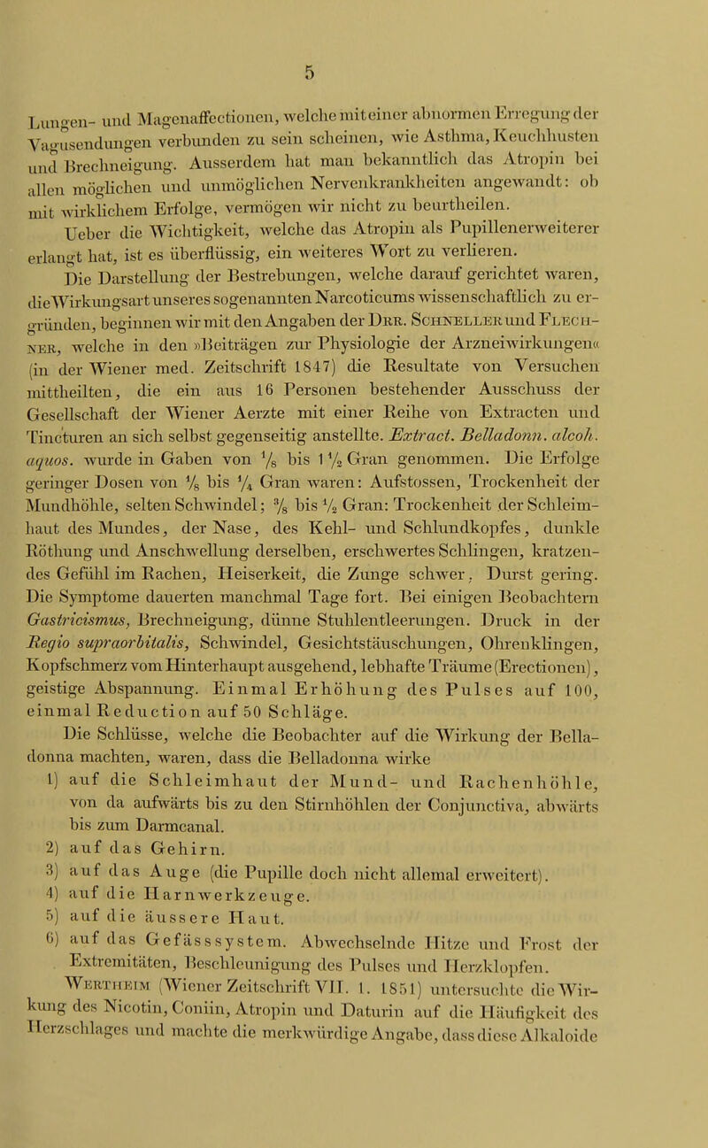 Lungen- und MagenafFectionen, welche mit einer abnormen Erregung der Va-'usendungen verbunden zu sein scheinen, wie Asthma, Keuchhusten und Brechneigung. Ausserdem hat man bekanntlich das Atropin bei allen raögHchen und unmöglichen Nervenkrankheiten angewandt: ob mit wirklichem Erfolge, vermögen wir nicht zu beurtheilen. Ueber die Wichtigkeit, welche das Atropiu als Pupillenerweiterer erlangt hat, ist es überflüssig, ein weiteres Wort zu verlieren. Die Darstellung der Bestrebungen, welche darauf gerichtet waren, dieWirkungsart unseres sogenannten Narcoticums wissenschaftlich zu er- o-ründen beginnen wir mit den Angaben der Dbr. Schnellek und Flec kl- NEK, welche in den »l^eiträgen zui- Physiologie der Arzneiwirkungen« (in der Wiener med. Zeitschrift 1847) die Resultate von Versuchen mittheilten, die ein aus 16 Personen bestehender Ausschuss der Gesellschaft der Wiener Aerzte mit einer Reihe von Extracten und Tinctvu-en an sich selbst gegenseitig anstellte. Extract. Belladonn. alcoh. aquos. wurde in Gaben von Ys bis 1 y» Gran genommen. Die Erfolge geringer Dosen von % bis ^/^ Gran waren: Aufstossen, Trockenheit der Mundhöhle, selten Schwindel; Ys bis Ys Gran: Trockenheit der Schleim- haut des Mundes, der Nase, des Kehl- und Schlundkopfes, dunkle Röthung und Anschwellung derselben, erschwertes Schlingen, kratzen- des Gefühl im Rachen, Heiserkeit, die Zunge schwer,. Durst gering. Die Symptome dauerten manchmal Tage fort. Bei einigen Beobachtern Gastricismus, Brechneigung, dünne Stuhlentleerungen. Druck in der Regio supraorhUalis, Schwindel, Gesichtstäuschungen, Ohrenklingen, Kopfschmerz vom Hinterhaupt ausgehend, lebhafte Träume (Erectionen), geistige Abspannung. Einmal Erhöhung des Pulses auf 100, einmal Reduction auf 50 Schläge. Die Schlüsse, welche die Beobachter auf die Wirkung der Bella- donna machten, waren, dass die Belladonna wirke 1) auf die Schleimhaut der Mund- und Rachenhöhle, von da aufwärts bis zu den Stirnhöhlen der Conjunctiva, abwärts bis zum Darmcanal. 2) auf das Gehirn. 3) auf das Auge (die Pupille doch nicht allemal erweitert). 4) auf die Harn Werkzeuge. 5) auf die äussere Haut. 6) auf das Gefässsystem. Abwechselnde Hitze und Frost der Extremitäten, Beschleunigung des Pulses und Herzklopfen. WuRXifKiM (Wiener Zeitschrift VIT. I. 1851) untcrsuclitc die Wir- kung des Nicotin, Coniin, Atropiu und Daturin auf die Häufigkeit des Herzschlages und machte die merkwürdige Angabe, dass diese Alkaloide