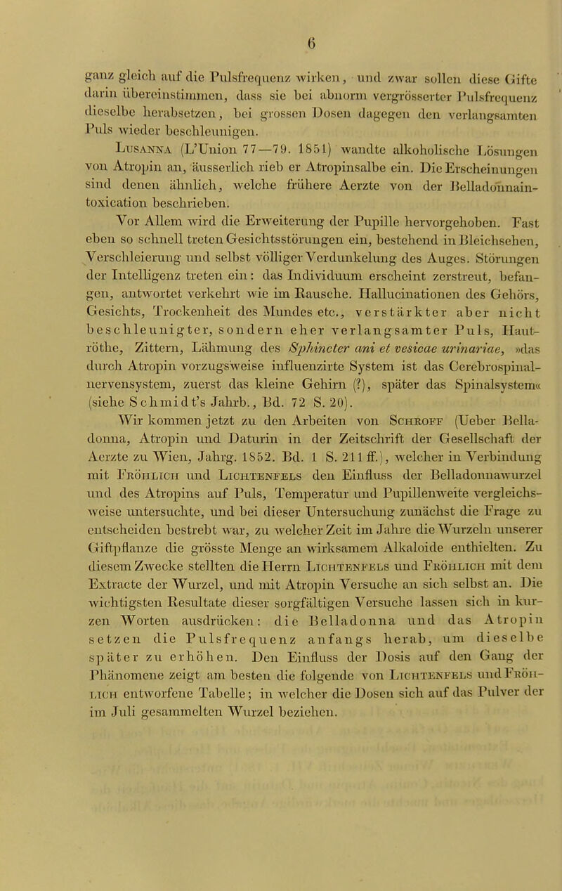 ganz gleich auf die Pulsfrequenz wirken, und zwar sollen diese Gifte darin übereinstimmen, dass sie bei abnorm vergrösserter ]\ilsfrequenz dieselbe herabsetzen, bei grossen Dosen dagegen den verlangsamten Puls wieder beschleunigen. LusANNA (L'Union 77—79. 1851) wandte alkoholische Lösungen von Atropin an, äusserlich rieb er Atropinsalbe ein. Die Erscheinungen sind denen ähnlich, welche frühere Aerzte von der lielladonnain- toxication beschrieben. Vor Allem wird die Erweiterung der Pupille hervorgehoben. Fast eben so schnell treten Gesichtsstörungen ein, bestehend in Bleichsehen, Verschleierung und selbst völliger Verdunkehmg des Auges. Störungen der Intelligenz treten ein: das Individuum erscheint zerstreut, befan- gen, antwortet verkehrt wie im Rausche. Hallucinationen des Gehörs, Gesichts, Trockenheit des Mundes etc., verstärkter aber nicht beschleunigter, sondern eher verlangsamter Puls, Haut- röthe. Zittern, Lähmvuag des Sphincter ani et vesicae urinariae, «das durch Atropin vorzugsweise influenzirte System ist das Cerebrospinal- nervensystem, zvierst das kleine Gehirn (?), später das Spinalsystem« (siehe Schmidt's Jahrb., Bd. 72 S. 20). Wir kommen jetzt zu den Arbeiten von Schroff (Ueber Bella- donna, Atropin und Daturin in der Zeitschrift der Gesellschaft der Aerzte zu Wien, Jahrg. 1852. Bd. 1 S. 211 ff.), welcher in Verbindung mit Fröhlich u.nd Lichtenfels den Einfluss der Belladonnawm-zel und des Atropins auf Puls, Temperatur und Pupillenweite vergleichs- weise untersuchte, und bei dieser Untersuchving zunächst die Frage zu entscheiden bestrebt war, zu welcher Zeit im Jahre die Wurzeln unserer Giftpflanze die grösste Menge an wirksamem Alkaloide enthielten. Zu diesem ZAvecke stellten die Herrn Lichtenfels und Fröhlich mit dem Extracte der Wurzel, und mit Atropin Versuche an sich selbst an. Die wichtigsten Resultate dieser sorgfältigen Versuche lassen sich in kur- zen Worten ausdrücken: die Belladonna und das Atropin setzen die Pulsfrequenz anfangs herab, um dieselbe später zu erhöhen. Den Einfluss der Dosis auf den Gang der Phänomene zeigt am besten die folgende von Lichtenfels und Fröh- lich entworfene Tabelle; in welcher die Dosen sich auf das Pulver der im Juli gesammelten Wurzel beziehen.