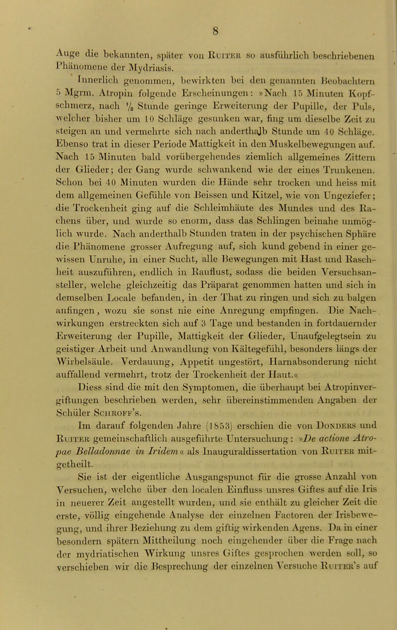 Auge die bekannten, später von Ruiteii so ausführlich beschriebenen Phänomene der Mydriasis. Innerlich genommen, bewirkten bei den genannten Beobachtern 5 Mgrm. Atropin folgende Erscheinungen: »Nach 15 Minuten Kopf- schmerz, nach Vjj Stunde geringe Erweiterung der Pupille, der Puls, welcher bisher um 10 Schläge gesunken war, fing um dieselbe Zeit zu steigen an und vermehrte sich nach anderthajb Stunde um 40 Schläge. Ebenso trat in dieser Periode Mattigkeit in den Muskelbewegungen auf. Nach 15 Minuten bald vorübergehendes ziemlich allgemeines Zittern der Glieder; der Gang Avurde schwankend wie der eines Trunkenen. Schon bei 40 Minuten wurden die Hände sehr trocken und heiss mit dem allgemeinen Gefülile von Beissen und Kitzel, wie von Ungeziefer; die Trockenheit ging auf die Schleimhäute des Mundes und des Ra- chens über, und wurde so enorm, dass das Schlingen beinahe unmög- lich wurde. Nach anderthalb Stunden traten in der psychischen Sphäre die Phänomene grosser Aufregung auf, sich kund gebend in einer ge- wissen Unruhe, in einer Sucht, alle Bewegungen mit Hast und Easch- heit auszuführen, endlich in Rauflust, sodass die beiden Versuchsan- steller, welche gleichzeitig das Präparat genommen hatten und sich in demselben Locale befanden, in der That zu ringen und sich zu balgen anfingen, wozu sie sonst nie eiile Anregung empfingen. Die Nach- wirkungen erstreckten sich auf 3 Tage und bestanden in fortdauernder Erweiterung der Pupille, Mattigkeit der Glieder, Unaufgelegtseiu zu geistiger Arbeit und Anwandlung von Kältegefühl, besonders längs der Wirbelsävile. Verdauung, Appetit ungestört, Harnabsonderung nicht auffallend vermehrt, trotz der Trockenheit der Haut.« Diess sind die mit den Symptomen, die überhaupt bei Atropinver- giftungen beschrieben werden, sehr übereinstimmenden Angaben der Schüler Schroff's. Im darauf folgenden Jahre (1853) erschien die von Dondeks und RuiTER gemeinschaftlich ausgeführte Untersuchung : y>De aciiojie Airo- pae Bellaclonnae in Indem « als Inauguraldissertation von Ruiter mit- getheilt. Sie ist der eigentliche Ausgangspunct für die grosse Anzahl von Versuchen, welche über den localen Einfluss unsres Giftes auf die Iris in neuerer Zeit angestellt wurden, und sie enthält zu gleicher Zeit die erste, völlig eingehende Analyse der einzelnen Factoren der Irisbewe- gung, und ihrer l^eziehung zu dem giftig wirkenden Agens. Da in einer besondern spätem Mittheilung noch eingehender über die Frage nach der mydriatischen Wirkung inisrcs Giftes gesprochen werden soll, so verschieben wir die Besprechung der einzelneu Versuclie Ruiter's auf