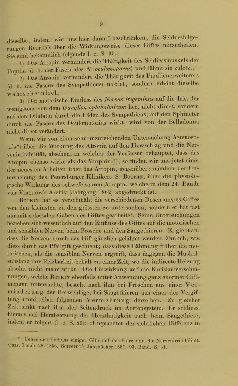 dieselbe, indem wir ims hier darauf beschränken, die Schlussfulgc- runo-en Ruiter's über die Wirkungsweise dieses Giftes mitzutheilen. Sie sind bckanntUch folgende 1. c. S. 35.: 1) ])as Atropin vermindert die Thätigkeit des Schliessmuskels der Pupille (d. h. der Fasern des N. oculomotorius) und lähmt sie zuletzt. •2) Das Atropin vermindert die Thätigkeit des Fupillenerweitcrers (d. h. die Fasern des Sympathicus) nicht, sondern erhöht dieselbe wahrscheinlich. 3) Der motorische Einfluss des Nervus trigeminus auf die Iris, der Avenigstens von dem Ganglion opliilialmicum her, nicht direct, sondern auf den Diktator durch die Fäden des Sympathicus, auf den Sphincter durch die Fasern des Oculomotorius wirkt, vdrd von der Belladonna nicht direct verändert. Wenn wir von einer sehr unzureichenden Untersuchung Ambkoso- Li's*) über die Wirkung des Atropin auf den Herzschlag und die Ner- venirritabiHtät, absehen, in welcher der Verfasser behauptet, dass das Atropin ebenso wirke als das Moi-phin (!), so finden wir uns jetzt einer der neuesten Arbeiten über das Atropin, gegenüber: nämlich der Un- tersuchung des Petersburger Klinikers S. Botkin, über die physiolo- gische Wirkung des schwefelsauren Atropin, welche in dem 24. Bande von ViucHüw's Archiv (Jahrgang 1862) abgedruckt ist. BüXKiN hat es verschrfiäht die verschiedenen Dosen unsres Giftes von den kleinsten zu den grössten zu untersuchen, sondern er hat fast nur mit colossalen Gaben des Giftes gearbeitet. Seine Untersuchungen beziehen sich wesentlich auf den Einfluss des Giftes auf die motorischen und sensiblen Nerven beim Frosche und den Säugethieren. Er giebt an, dass die Nerven durch das Gift gänzlich gelähmt werden, ähnlich, wie diess durch das Pfeilgift geschieht; dass diese Lähmung früher die mo- torischen, als die sensiblen Nerven ergreift, dass dagegen die Muskel- substanz ihre Reizbarkeit behält zu einer Zeit, wo die indirecte Reizung absolut nicht mehr wirkt. Die Einwirkung auf die Kreislaufserschei- nungen, welche Botkin ebenfalls unter Anwendung ganz enonner Gift- mengen untersuchte, besteht nach ihm bei Fröschen aus einer Ver- minderung der Herzschläge, bei Säugethieren aus einer der Vergif- tung unmittelbar folgenden Vermehrung derselben. Zu gleicher Zeit sinkt nach ihm der Seitendnick im Aortensystem. Er schliesst hieraus auf Herabsetzung der Herzthätigkeit auch beim Säugethicre, indem er folgert (1. c. S. 89): »Ungeachtet der sichtlichen Differenz in *) Ueber den Einfluss eiiii<rer Gifte auf das Hurz und die Nervenirritnbilität. Gazz. Lomb. 28. 1856. Scumiüt's Jahrbücher 1857. 93. Band. S. 31.