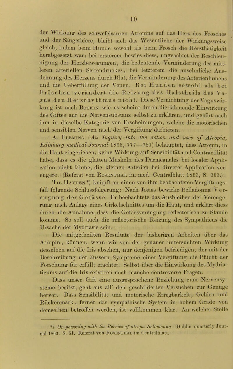 der Wirkung des schwefelsauren Atropins auf das Herz des Frosclies und der Säugetliiere, bleibt sicli das Wesentliche der Wirkungsweise gleich, indem beim Hunde sowohl als beim Frosch die Herztliätigkeit herabgesetzt war; bei ersterem bewies diess, ungeachtet der l^eschleu- nigung der Herzbewogungeii, die bedeutende Verminderung des mitt- leren arteriellen Seitendruckes, bei letzterem die ansehnliche Aus- dehnung des Herzens durch Blut, die Verminderung des Arterienlumcns und die Ueberfiillung der Venen. Bei Hunden sowohl als bei Fröschen verändert die Reizung des Halstheils des Va- gus den Herzrhythmus nicht. Diese Vernichtung der Vaguswir- kung ist nach Botkin wie es scheint durch die lähmende Einwirkung des Giftes auf die Nervensubstanz selbst zu erklären, und gehört nach ihm in dieselbe Kategorie von Erscheinungen, Avelche die motorischen und sensiblen Nerven nach der Vergiftung darbieten. A. Fleming {An Inquiry into ihe aciio7i and uses of At7'opia, Mdinh'urg medical Journal 1865, 777—781) behauptet, dass Atropin, in die Haut eingerieben, keine Wirkimg auf Sensibilität und Contractilität habe, dass es die glatten Muskeln des Darmcanales bei localer Appli- cation nicht lähme, die kleinen Arterien bei directer Application ver- engere. (Referat von Rosenthal im med. Centraiblatt 1863, S. 303.) Th. Hayden*) knüpft an einen von ihm beobachteten Vergiftungs- fall folgende Sclilussfolgerung: Nach Jones bewirke Belladonna V e r- engung der Gefässe. Er beobachtete das Ausbleiben der Verenge- rung nach Anlage eines Cirkelschnittes um die Haut, und erklärt diess durch die Annahme, dass die Gefässverengung reflectorisch zu Stande komme. So soll aucli die reflectorische Reizung des Sympathicus die Ursache der Mydriasis sein. — Die mitgetheilten Resultate der bisherigen Arbeiten über das Atropin, können, wenn wir von der genauer untersuchten Wirkung desselben auf die Iris absehen, nur denjenigen befriedigen, der mit der Beschreibung der äussern Symptome einer Vergiftung die Pflicht der Forschung für erfüllt erachtet. Selbst über die Einwirkung des iSIydria- ticums auf die Iris existiren noch manche controverse Fragen. Dass unser Gift eine ausgesprochene Beziehung zum Nervensy- steme besitzt, geht aus all' den geschilderten Versuchen zm* Genüge hervor. Dass Sensibilität und motorische Erregbarkeit, Gehirn luid Rückenmark, ferner das sympathische System in hohem Grade von demselben betroffen werden, ist vollkommen klar. An welcher Stelle *) On poisoning tvith the Bcrrics of atropa Belladonna. Dublin quarterly Jour- nal 1863. S. 51. licferat von Kosknthal im Centralblatt.