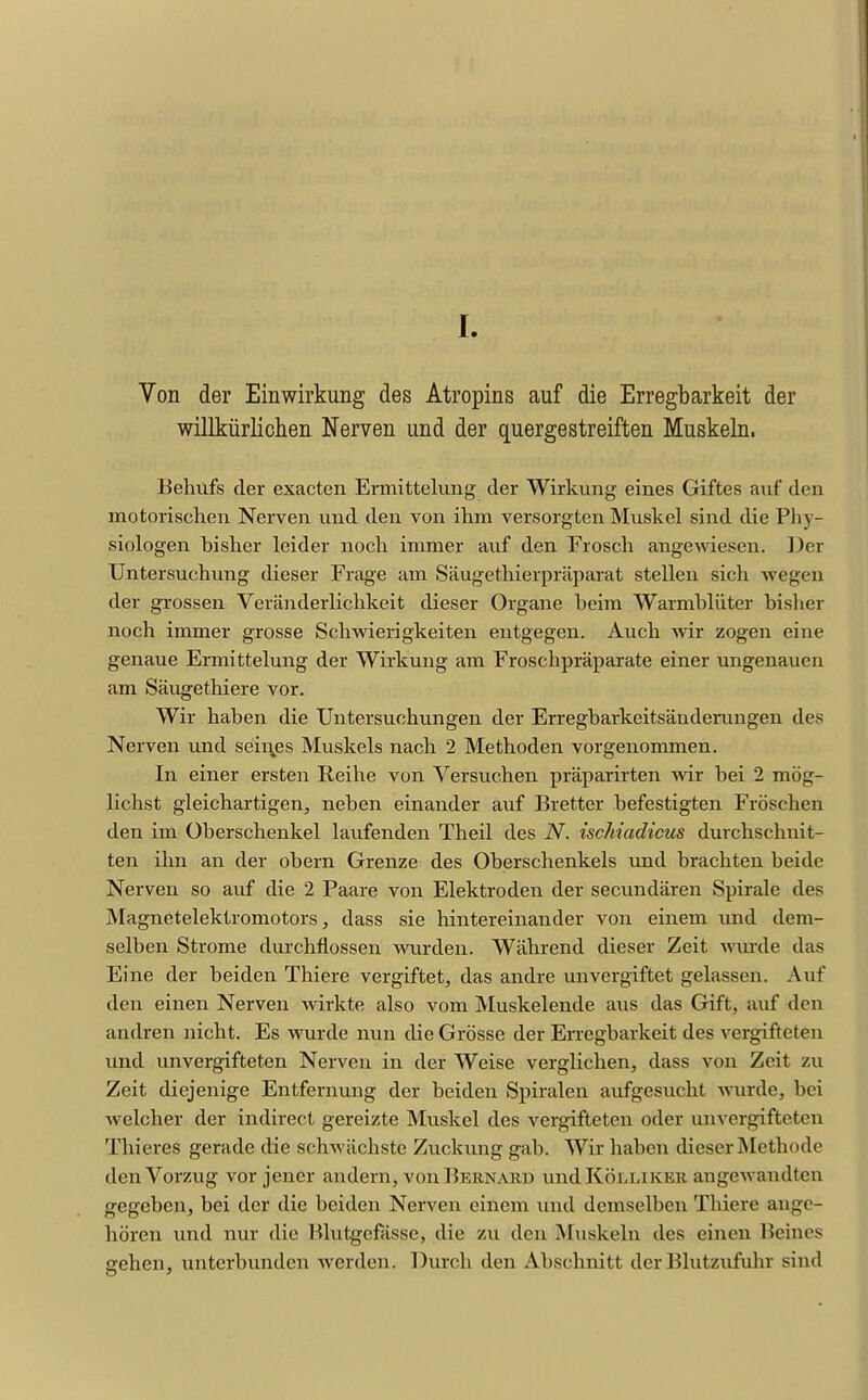 I I. Von der Einwirkung des Atropins auf die Erregbarkeit der willkürlichen Nerven und der quergestreiften Muskeln- Behufs der exacten Ermittelung der Wirkung eines Giftes auf den motorischen Nerven und den von ihm versorgten Muskel sind die Pliy- siologen bisher leider noch immer auf den Frosch angewiesen. Der Untersuchung dieser Frage am Säugethierpräparat stellen sich wegen der grossen Veränderlichkeit dieser Organe beim Warmblüter bislier noch immer grosse Schwierigkeiten entgegen. Auch wir zogen eine genaue Ermittelung der Wirkung am Froschpräparate einer ungenauen am Säugethiere vor. Wir haben die Untersuchungen der Erregbarkeitsänderungen des Nerven und seii\es Muskels nach 2 Methoden vorgenommen. In einer ersten Reihe von Versuchen präparirten wir bei 2 mög- lichst gleichartigen, neben einander auf Bretter befestigten Fröschen den im Überschenkel laufenden Theil des N. ischiadicus durchschnit- ten ihn an der obern Grenze des Oberschenkels und brachten beide Nerven so auf die 2 Paare von Elektroden der secundären Spirale des Magnetelektromotors j dass sie hintereinander von einem und dem- selben Strome durchflössen wiu-deu. Während dieser Zeit wm-de das Eine der beiden Thiere vergiftet, das andre unvergiftet gelassen. Auf den einen Nerven wirkte also vom Muskelende aus das Gift, auf den andren nicht. Es wurde nun die Grösse der Erregbarkeit des vergifteten und unvergifteten Nerven in der Weise verglichen, dass von Zeit zu Zeit diejenige Entfernung der beiden Spiralen aufgesucht wurde, bei welcher der indirect gereizte Muskel des vergifteten oder unvergifteten Thieres gerade die schwächste Zuckung gab. Wir haben dieser Methode den Vorzug vor jener andern, von Bernaud undKÖLMKER angewandten gegeben, bei der die beiden Nerven einem inul demselben Thiere ange- hören und nur die Blutgefässe, die zu den Muskeln des einen Beines gehen, unterbunden Averden. Durch den Abschnitt der lilutzufuhr sind