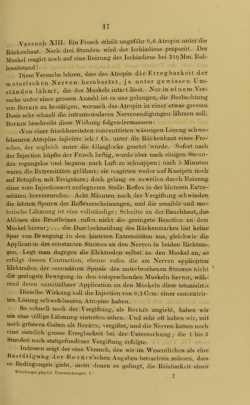 Versuch XIII. Ein Frosch erhält ungefähr 0,6 Atropin unter die Rückenhaut. Nach drei Stunden wird der Ischiadicus präparirt. Der Muskel reagirt noch auf eine Reizung des Ischiadicus bei 240 Mm. Rol- lenabstand ! Diese Versuche lehren, dass das Atropin die Erregbarkeit der motorischen Nerven herabsetzt, ja unter gewissen Um- ständen lähmt, die des Muskels intact lässt. Nur in einem Ver- suche unter einer grossen Anzahl ist es uns gelungen, die Beobachtung von BoTKiN zu bestätigen, wornach das Atropin in einer etwas grossen Dosis sehr schnell die intramuscularen Nervenendigungen lähmen soll. BoTKiN besehreibt diese Wirkuiig folgendermaassen: »Von einer frischbereiteten concentrirten wässrigen Lösung schwer feisauren Atropins injicirte ich 1 Cc. unter die Riickenhaut eines Fro- sches, der sogleich unter die Glasglocke gesetzt wurde. Sofort nach der Injection hüpfte der Frosch heftig, wurde aber nach einigen Secun- den regimgslos und begann nach Luft zu schnappen; nach 5 Minuten waren die Extremitäten gelähmt: sie reagirten weder auf Kneipen noch auf Betupfen mit Essigsäure; doch gelang es zuweilen durch Reizung einer vom Injectionsort entlegneren Stelle Reflex in der hinteren Extre- mitäten hervorzurufen. Acht Minuten nach der Vergiftung schwinden die letzten Spuren der Reflexerscheinungen, und die sensible und mo- torische Lähmung ist eine vollständige; Schnitte an der Bauchhaut, daS' Ablösen des Brustbeines rufen nicht die geringste Reaction an dem Muskel hervor.; li-i ,; die Durchschneidung des Rückenmarkes löst keine Sp\ir von Bewegung in den hinteren Extremitäten aus, gleichwie die AppUcation des constanten Stromes an den Nerven in beiden Richtun- gen, Legt man dagegen die Elektroden: selbst an den Muskel an, so erfolgt dessen Contraction, ebenso rufen die am Nerven applicirten Elektroden der secundären Spirale des unterbrochenen Stromes nicht die geringste Bewegung in den entsprechenden Muskeln hervor, wäh- rend deren unmittelbare Application an den Muskeln diese tetanisirt.«; Dieselbe Wirkung soll die InjectioiLvon 0,2 Ccm. einer concentrir- ten Lösung schwefelsauren Atropins haben. So schnell nach der A^ergiftung, als Botkin angiebt, haben wir nie eine völlige Lähmung eintreten sehen. Und sehr oft haben wir, mit noch grössem Gaben als Botkin, vergiftet, und die Nerven hatten noch eine ziemlich grosse En-egbarkeit bei der Untersuchung, die 1 bis 3 Stunden nach stattgefundener Vergiftung erfolgte. Indessen zeigt der eine Versuch, den wir im Wesentlichen als eine Bestätigung der Botki N'schen Angaben betrachten müssen, da?s es Bedingungen giebt, Unter denen es gelingt, die Reizbarkeit eines Wörzturger physiol. Untersuchmigeu. I. „