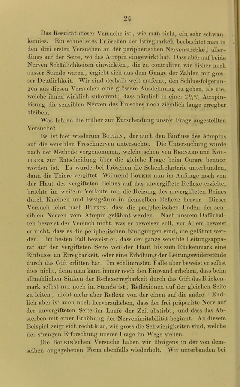 Das Resultat dieser Versuche ist, wie mati sieht, ein sehr schwan- kendes. Ein schnelleres Erlöschen der Erregbarkeit beobachtet man in den drei ersten Versuchen an der peripherischen Nervenstrecke, aller- dings auf der Seite, wo das Atropin eingewirkt hat. Dass aber auf beide Nerven Schädlichkeiten einwirkten, die zu controliren wir bisher noch ausser Stande waren, ergiebt sich aus dem Gange der Zahlen mit gros- ser Deutlichkeit. Wir sind deshalb weit entfernt, den Schlussfolgerun- gen aus diesen Versuchen eine grössere Ausdehnung zu geben, als die, welche ihnen wirklich zukommt: dass nämlich in einer 272% Atropin- lösung die sensiblen Nerven des Frosches noch ziemlich lange erregbar bleiben. Was lehren die früher zur Entscheidung unsrer Frage angestellten Versuche? Es ist hier wiederum Botkin , der auch den Einfluss des Atropins auf die sensiblen Froschnerven untersuchte. Die Untersuchung wurde nach der Methode vorgenommen, welche schon von Berkarb und Köl- LiKER zur Entscheidung über die gleiche Frage beim Ciurare benützt worden ist. Es wurde bei Fröschen die Schenkelarterie unterbunden, dann die Thiere vergiftet. Während I^otkin nun im Anfange noch von der Haut-des vergifteten Beines auf das unvergiftete Keflexe erzielte, brachte im weitern Verlaufe nur die Reizung des unvergifteten Beines durch Kneipen und Essigsäure in demselben Reflexe hervor. Dieser Versuch lehrt nach Botkin, dass die peripherischen Enden der sen- siblen Nerven vom Atropin gelähmt werden. Nach uiisrem Dafürhal- ten beweist der Versuch nicht, was er beweisen soll, vor Allem beweist er nicht, dass es die peripherischen Endigungen sind, die gelähmt wer- den. Im besten Fall beweist er, dass der ganze sensible Leitungsappa- rat auf der vergifteten Seite von der Haut bis zimi Rückenmark eine Einbusse an Erregbarkeit, oder eine Erhöhung der Leitungswiderstände durch das Gift erlitten hat. Im schlimmsten Falle aber beweist er selbst dies nicht, denn man kann immer noch den Einwand erheben, dass beim allmählichen Sinken der Reflexerregbarkeit durch das Gift das Rücken- mark selbst nur noch im Stande ist, Reflexionen auf der gleichen Seite zu leiten , nicht mehr aber Reflexe von der einen auf die andre. End- lich aber ist auch noch hervorzuheben, dass der frei präparirte Nerv auf der unvergifteten Seite im Laufe der Zeit abstirbt, und dass das Ab- sterben mit einer Erhöhung der Nervenirritabilität beginnt. An diesem Beispiel zeigt sich recht klar, wie gi-oss die Sclwäerigkeiten sind, welche der strengen Erforschung unsrer Frage im Wege stehen. Die BoTKTN'schen Versuche haben wir übrigens in der von dem- selben angegebenen Form ebenfalls wiederholt. Wir unterbanden bei