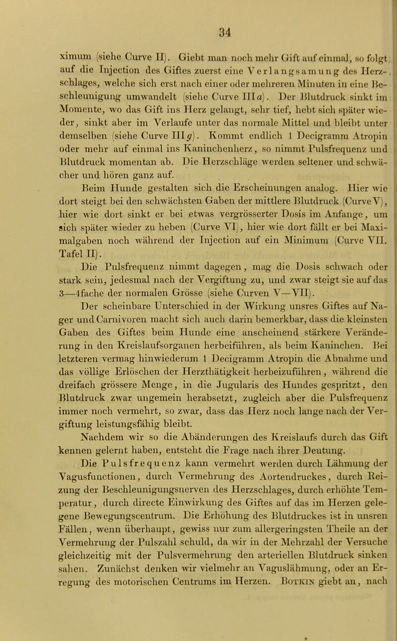 ximmn (siehe Curve II). Giebt man noch mehr Gift auf einmal, so folgt auf die Injection des Giftes zuerst eine Verlangsamung des Herz- schlages, welche sich erst nach einer oder mehreren Minuten in eine lie- schleunigung umwandelt (siehe Curve Illa). Der Blutdruck sinkt im Momente, wo das Gift ins Herz gelangt, sehr tief, hebt sich später wie- der, sinkt aber im Verlaufe unter das normale Mittel und bleibt unter demselben (siehe Curve III g). Kommt endlich 1 Decigramra Atropin oder mehr auf einmal ins Kaninchenherz, so nimmt Pulsfrequenz und Blutdruck momentan ab. Die Herzschläge werden seltener und schwä- cher und hören ganz auf. Beim Hunde gestalten sich die Erscheinungen analog. Hier wie dort steigt bei den schwächsten Gaben der mittlere Blutdruck (Curve V), hier wie dort sinkt er bei etwas vergrösserter Dosis im Anfange, um sich später wieder zu heben (Curve VI), hier wie dort fällt er bei Maxi- malgaben noch während der Injection auf ein Minimum (Curve VII. Tafel II). Die Pulsfrequenz nimmt dagegen, mag die Dosis schwach oder stark sein, jedesmal nach der Vergiftung zu, und zwar steigt sie auf das 3—4fache der normalen Grösse (siehe Curven V—VH). Der scheinbare Unterschied in der Wirkung unsres Giftes auf Na- ger und Carnivoren macht sich auch darin bemerkbar, dass die kleinsten Gaben des Giftes beim Hunde eine anscheinend stärkere Verände- rung in den Kreislaufsorganen herbeiführen, als beim Kaninchen. Bei letzteren vermag hinwiederum 1 Decigramm Atropin die Abnahme und das völlige Erlöschen der Herzthätigkeit herbeizuführen, während die dreifach grössere Menge, in die Jugularis des Hundes gespritzt, den Blutdruck zwar ungemein herabsetzt, zugleich aber die Pulsfrequenz immer noch vermehrt, so zwar*, dass das Herz noch lange nach der Ver- giftung leistungsfähig bleibt. Nachdem wir so die Abänderungen des Kreislaufs durch das Gift kennen gelernt haben, entsteht die Frage nach ihrer Deutiing. Die Pulsfrequenz kann vermehrt werden durch Lähmung der Vagusfunctionen, durch Vermehrung des Aortendruckes, durch Rei- zung der Beschleunigungsnerven des Ilerzschlages, durch erhöhte Tem- peratur , durch directe Einwirkung des Giftes auf das im Herzen gele- gene Bewegungscentrum. Die Erhöhung des Blutdruckes ist in unsren Fällen, wenn überhaupt, gewiss nur zum allergeringsten Theile an der Vermehrung der Pulszahl schuld, da wir in der Mehrzahl der Versuche gleichzeitig mit der Pulsvermehrung den arteriellen Blutdruck sinken sahen. Zunächst denken wir vielmehr an Vaguslähmung, oder an Er- regung des motorischen Centrums im Herzen. Boxkin giebt au, nach