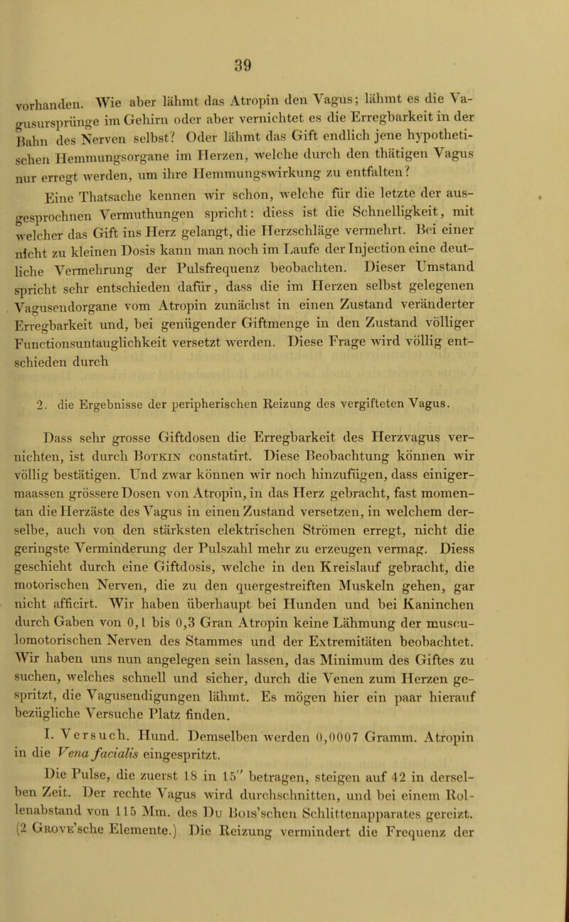 vorhanden. Wie aber lähmt das Atropin den Vagus; lähmt es die Va- o-usurspriinge im Gehirn oder aber vernichtet es die Erregbarkeit in der Bahn des Nerven selbst? Oder lähmt das Gift endlich jene hypotheti- schen Hemmungsorgane im Herzen, Avelche durch den thätigen Vagus nur erregt werden, um ihre HemmungSAvirkung zu entfalten? Eine Thatsache kennen -wir schon, welche für die letzte der aus- o-esprochnen Vermuthungen spricht: diess ist die Schnelligkeit, mit welcher das Gift ins Herz gelangt, die Herzschläge vermehrt. Bei einer nicht zu kleinen Dosis kann man noch im Laufe der Injection eine deut- Kche Vermehrung der Pulsfrequenz beobachten. Dieser Umstand spricht sehr entschieden dafür, dass die im Herzen selbst gelegenen Vagusendorgane vom Atropin zunächst in einen Zustand veränderter Erregbarkeit und, bei genügender Giftmenge in den Zustand völliger Functionsuntauglichkeit versetzt Averden. Diese Frage wird völlig ent- schieden durch 2. die Ergebnisse der peripherischen Reizung des vergifteten Vagus. Dass sehr grosse Giftdosen die Erregbarkeit des Herzvagus ver- nichten, ist durch Botkin constatirt. Diese Beobachtung können wir völlig bestätigen. Und zwar können wir noch hinzufügen, dass einiger- maassen grössere Dosen von Atropin, in das Herz gebracht, fast momen- tan die Herzäste des Vagus in einen Zustand versetzen, in welchem der- selbe, auch von den stärksten elektrischen Strömen erregt, nicht die geringste Verminderung der Pulszahl mehr zu erzeugen vermag. Diess geschieht durch eine Giftdosis, welche in den Kreislauf gebracht, die motorischen Nerven, die zu den quergestreiften Muskeln gehen, gar nicht afficirt. Wir haben überhaupt bei Hunden und bei Kaninchen durch Gaben von 0, l bis 0,3 Gran Atropin keine Lähmung der muscu- lomotorischen Nerven des Stammes und der Extremitäten beobachtet. Wir haben uns nun angelegen sein lassen, das Minimum des Giftes zu suchen, welches schnell und sicher, durch die Venen zum Herzen ge- spritzt, die Vagusendigungen lähmt. Es mögen hier ein paar hierauf bezügliche Versuche Platz finden, 1. Versuch. Hund. Demselben Averden 0,0007 Gramm. Atropin in die Vena facialis eingespritzt. Die Pulse, die zuerst 18 in 15 betragen, steigen auf 42 in dersel- ben Zeit. Der rechte Vagus Avird durchschnitten, und bei einem Rol- lenabstand von 115 Mm. des Du Bois'scheu Schlittenapparates gereizt. (2 GROVE'sche Elemente.) Die Reizung vermindert die Frequenz der