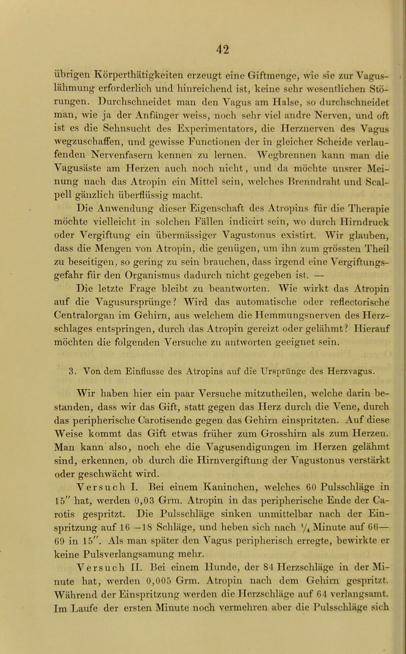 übrigen Körperthätigkeiten erzeugt eine Giftmenge, wie sie zur Vagus- lähmung erforderlich und hinreicliend ist, keine sehr wesentlichen Stö- rungen. Durchschneidet man den Vagus am Halse, so durchschneidet man, wie ja der Anfanger weiss, noch sehr viel andre Nerven, und oft ist es die Sehnsucht des Experimentators, die Ilerznerven des Vagus AvegzuschafFen, und gewisse Functionen der in gleicher Scheide verlau- fenden Nervenfasern kennen zu lernen. Wegbrennen kann man die Vagusäste am Herzen auch noch nicht, und da möchte unsrer Mei- nung nach das Atropin ein Mittel sein, welches Brenndraht und Scal- pell gänzlich überflüssig macht. Die Anwendung dieser Eigenschaft des Atropins für die Therapie möchte vielleicht in solchen Fällen indicirt sein, wo durch Hirndruck oder Vergiftung ein übermässiger Vagustonus existirt. Wir glauben, dass die Mengen von Atropin, die genügen, um ihn zum grössten Theil zu beseitigen, so gering zu sein brauchen, dass irgend eine Vergiftungs- gefahr für den Organismus dadurch nicht gegeben ist. — Die letzte Frage bleibt zu beantworten. Wie Avirkt das Atropin auf die Vagusursprünge? Wird das automatische oder reflectorische Centraiorgan im Gehirn, aus welchem die Hemmungsnerven des Herz- schlages entspringen, durch das Atropin gereizt oder gelähmt? Hierauf möchten die folgenden Versuche zu antworten geeignet sein. 3. Von dem Einflüsse des Atropins auf die Ursprünge des Herzvagus. Wir haben hier ein paar Versuche mitzutheilen, welche darin be- standen, dass wir das Gift, statt gegen das Herz durch die Vene, durch das peripherische Carotisende gegen das Gehirn einspritzten. Auf diese Weise kommt das Gift etwas früher zum Grosshirn als zum Herzen. Man kann also, noch ehe die Vagusendigungen im Herzen gelähmt sind, erkennen, ob durch die Hirnvergiftung der Vagustonus verstärkt oder geschwächt wird. Versuch L Bei einem Kaninchen, welches 60 Pulsschläge in 15 hat, werden 0,03 Grra. Atropin in das peripherische Ende der Ca- rotis gespritzt. Die Pulsschläge sinken unmittelbar nach der Ein- spritzung auf 16—18 Schläge, und heben sich nach Minute auf CG— 69 in 15. Als man später den Vagus peripherisch erregte, bewirkte er keine Pulsverlangsamung mehr. Versuch H. Bei einem Hunde, der 84 Herzschläge in der Mi- nute hat, werden 0,005 Grm. Atropin nach dem Gehirn gespritzt. Während der Einspritzung werden die Herzschläge auf 64 verlangsamt. Im Laufe der ersten Minute noch vermehren aber die Pulsschläge sich