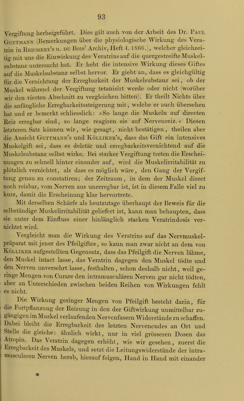 Vergiftung herbeigeführt. Dies gilt auch von der Arbeit des Dr. Paul GuTTMANN (Bemerkungen über die pliysiologische Wirkung des Vera- trin in IIeicheht's u. du ]Sois' Archiv, Heft 4. 186G.), welcher gleichzei- tig mit uns die Einwirkung des Veratrins auf die quergestreifte Muskel- substanz untersucht hat. Er hebt die intensive Wirkmig dieses Giftes auf die INIuskelsubstanz selbst hervor. Er giebt an, dass es gleichgültig für die Vernichtung der Erregbarkeit der Muskelsubstanz sei, ob der Muskel während der Vergiftung tetanisirt werde oder nicht (worüber wir den vierten Abschnitt zu vergleichen bitten). Er theilt Nichts über die anflingliche Erregbarkeitssteigerung mit, welche er auch übersehen hat und er bemerkt schliesslich: »So lange die Muskeln auf directen Reiz erregbar sind, so lange reagiren sie auf Nervenreiz.« Diesen letzteren Satz können wir, wie gesagt, nicht bestätigen, theilen aber die Ansicht Guttmann's und Köllikek's, dass das Gift ein intensives Muskelgift sei, dass es deletär und erregbarkeitsvernichtend auf die Muskelsubstanz selbst wirke. Bei starker Vergiftung treten die Erschei- nungen zu schnell hinter einander auf, wird die Muskelirritabilität zu plötzHch vernichtet, als dass es möglich wäre, den Gang der Vergif- tung genau zu constatiren; der Zeitraum, in dem der Muskel direct noch reizbar, vom Nerven aus unerregbar ist, ist in diesem Falle viel zu kurz, damit die Erscheinung klar hervortrete. Mit derselben Schärfe als heutzutage überhaupt der Beweis für die selbständige Muskelirritabilität geliefert ist, kann man behaupten, dass sie unter dem Einfluss einer hinlänglich starken Veratrindosis ver- nichtet wird. Vergleicht man die Wirkung des Veratrins auf das Nervmuskel- präparat mit jener des Pfeilgiftes, so kann man zwar nicht an dem von KöLLiKER aufgestellten Gegensatz, dass das Pfeilgift die Nerven lähme, den Muskel intact lasse, das Veratrin dagegen den Muskel tödte und den Nerven unversehrt lasse, festhalten, schon deshalb nicht, weil ge- ringe Mengen von Curare den intramusculären Nerven gar nicht tödten, aber an Unterschieden zwischen beiden Reihen von Wirkungen fehlt es nicht. Die Wirkung geringer Mengen von Pfeilgift besteht darin, für die Fortpflanzung der Reizung in den der Giftwirkung unmittelbar zu- gängigen ina Muskel verlaufenden Nervenfasern Widerstände zu schaffen. Dabei bleibt die EiTCgbarkeit des letzten Nervenendes an Ort und Stelle die gleiche: ähnlich wirkt, nur in viel gi-össeren Dosen das Atropm. Das Veratrin dagegen erhöht, wie wir gesehen, zuerst die Erregbarkeit des Muskels, und setzt die Leitungswiderstände der intra- musculären Nerven herab, hierauf folgen, Hand in Hand mit einander