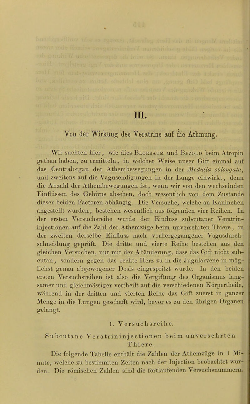 III Von der Wirkung des Veratrins auf die Atlimung. Wir suchten hier, wie dies Bloebaum und Bezold beim Atropin gethan haben, zu ermitteln, in welcher Weise unser Gift einmal auf das Centraiorgan der Athembewegungen in der Medulla ohlongaia, und zweitens auf die Vagusendigungen in der Lunge einwirkt, denn die Anzahl der Athembewegungen ist, wenn wir von den wechselnden Einflüssen des Gehirns absehen, doch wesentlich von dem Zustande dieser beiden Factoren abhängig. Die Versuche, welche an Kaninchen angestellt wurden, bestehen wesentlich aus folgenden vier Reihen. In der ersten Versuchsreihe wurde der Einfluss subcutaner Veratrin- injectionen auf die Zahl der Athemzüge beim unversehrten Tliiere, in der zweiten derselbe Einfluss nach vorhergegangener Vagusdurch- sclineidung geprüft. Die dritte und vierte Reihe bestehen aus den gleichen Versuchen, nur mit der Abänderung, dass das Gift nicht sub- cutan , sondern gegen das rechte Herz zu in die Jugularvene in mög- lichst genau abgewogener Dosis eingespritzt wurde. In den beiden ersten Versuchsreihen ist also die Vergiftung des Organismus lang- samer und gleichmässiger vertheilt auf die verschiedenen Körpertheile, während in der dritten und vierten Reihe das Gift zuerst in ganzer Menge in die Lungen geschaff't wird, bevor es zu den übrigen Organen gelangt. 1. Versuchsreihe. Subcutane Veratrininjectionen beim unversehrten Thiers. Die folgende Tabelle enthält die Zahlen der Athemzüge in 1 Mi- nute, welche zu bestimmten Zeiten nach der Injection beobachtet wur- den. Die römischen Zahlen sind die fortlaufenden Versuchsnummem.