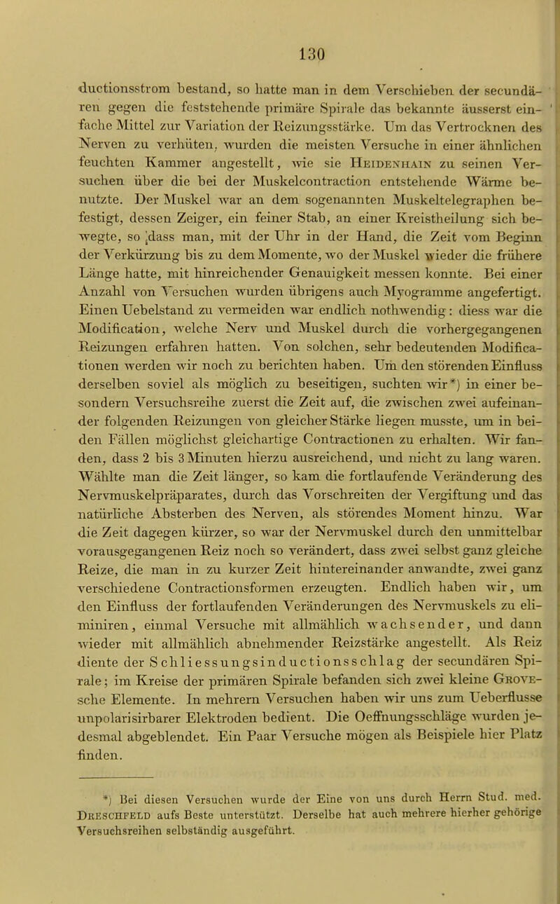 ductionsstrom bestand, so hatte man in dem Verschieben der secundä- ren gegen die feststehende primäre Spirale das bekannte äusserst ein- fache Mittel zur Variation der Reizungsstärke. Um das Vertrocknen des Nerven zu verhüten, wurden die meisten Versuche in einer ähnUchen feuchten Kammer augestellt, wie sie Heidenhain zu seinen Ver- suchen über die bei der Muskelcontraction entstehende Wärme be- nutzte. Der Muskel Avar an dem sogenannten Muskeltelegraphen be- festigt, dessen Zeiger, ein feiner Stab, an einer Kreistheilung sich be- wegte, so jdass man, mit der Uhr in der Hand, die Zeit vom Beginn der Verkürzung bis zu dem Momente, wo der Muskel vieder die frühere Länge hatte, mit hinreichender Genauigkeit messen konnte. Bei einer Anzahl von Versuchen wurden übrigens auch Myogramme angefertigt. Einen Uebelstand zvi vermeiden war endlich nothwendig: diess war die Modification, welche Nerv und Muskel durch die vorhergegangenen Heizungen erfahren hatten. Von solchen, sehr bedeutenden Modifica- tionen werden wir noch zu berichten haben. Um den störenden Einfluss derselben soviel als möglich zu beseitigen, suchten Avir*) in einer be- sondern Versuchsreihe zuerst die Zeit auf, die zwischen zwei aufeinan- der folgenden Reizungen von gleicher Stärke liegen musste, um in bei- den Fällen möglichst gleichartige Contractionen zu erhalten. Wir fan- den, dass 2 bis 3 Minuten hierzu ausreichend, und nicht zu lang waren. Wählte man die Zeit länger, so kam die fortlaufende Veränderung des Nervmuskelpräparates, durch das Vorschreiten der Vergiftung und das natürliche Absterben des Nerven, als störendes Moment hinzu. War die Zeit dagegen kürzer, so war der Nervmuskel durch den unmittelbar vorausgegangenen Reiz noch so verändert, dass zwei selbst ganz gleiche Reize, die man in zu kurzer Zeit hintereinander anwandte, zwei ganz verschiedene Contractionsformen erzeugten. Endlich haben wir, um den Einfluss der fortlaufenden Veränderungen des Nervmuskels zu eli- miniren, einmal Versuche mit allmählich wachsender, und dann wieder mit allmählich abnehmender Reizstärke augestellt. Als Reiz diente der Schliessungsinductionsschlag der secundären Spi- rale ; im Kreise der primären Spii'ale befanden sich zwei kleine Grove- sche Elemente. In mehrern Versuchen haben wir uns zum Ueberflusse nnpolarisirbarer Elektroden bedient. Die OefFnungsSchläge wurden je- desmal abgeblendet. Ein Paar Versuche mögen als Beispiele hier Platz finden. *j Bei diesen Versuchen wurde der Eine von uns durch Herrn Stud. med. DßKSCHFELD aufs Beste unterstützt. Derselbe hat auch mehrere hierher gehörige Versuchsreihen selbständig ausgeführt.