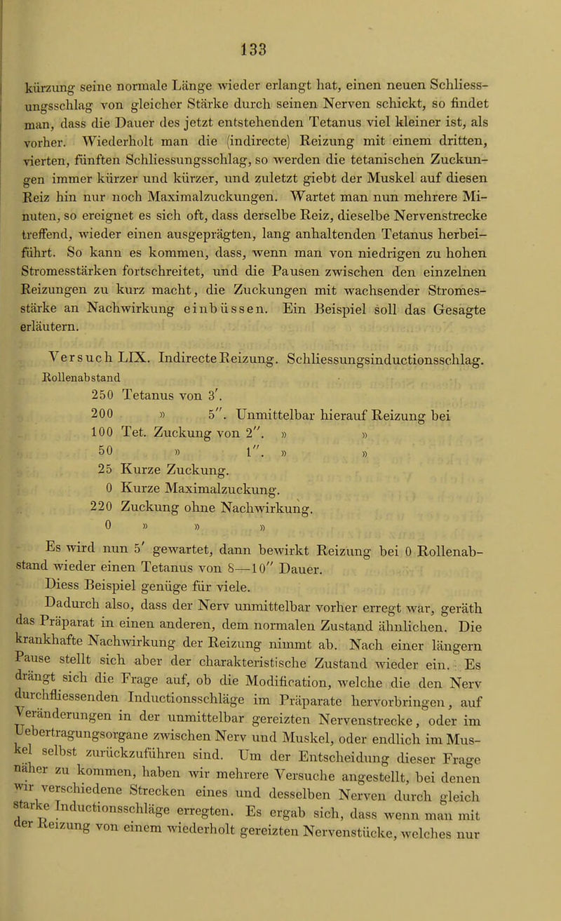 kürzung seine normale Länge wieder erlangt hat, einen neuen Schliess- ungsschlag von gleicher Stärke durch seinen Nerven schickt, so findet man, dass die Dauer des jetzt entstehenden Tetanus viel kleiner ist, als vorher. Wiederholt man die (indirecte) Reizung mit einem dritten, vierten, fünften Schliessungsschlag, so werden die tetanischen Zuckun- gen immer kürzer und kürzer, und zuletzt giebt der Muskel auf diesen Reiz hin nur noch Maximalzuckungen. Wartet man nun mehrere Mi- huten, so ereignet es sich oft, dass derselbe Reiz, dieselbe Nervenstrecke treffend, wieder einen ausgeprägten, lang anhaltenden Tetanus herbei- führt. So kann es kommen, dass, wenn man von niedrigen zu hohen Stromesstärken fortschreitet, und die Pausen zwischen den einzelnen Reizungen zu kurz macht, die Zuckungen mit wachsender Stromes- stärke an Nachwirkung einbüssen. Ein Beispiel soll das Gesagte erläutern. Versuch LIX. Indirecte Reizung. Schliessungsinductionsschlag. Rollenabstand 250 Tetanus von 3'. 200 » 5. Unmittelbar hierauf Reizung bei 100 Tet. Zuckung von 2. » » 50 » 1. ,) „ 25 Kurze Zuckung. 0 Kurze Maximalzuckuno-. 220 Zuckung ohne Nachwirkung. 0 » » » Es wird nun 5' gewartet, dann bewirkt Reizung bei 0 Rollenab- stand wieder einen Tetanus von 8—10 Dauer. Diess Beispiel genüge für viele. Dadurch also, dass der Nerv unmittelbar vorher erregt Avar, geräth das Präparat in einen anderen, dem normalen Zustand ähnlichen. Die krankhafte Nachwirkung der Reizung nimmt ab. Nach einer längern Pause stellt sich aber der charakteristische Zustand wieder ein. : Es drängt sich die Frage auf, ob die Modification, welche die den Nerv durchfliessenden Inductionsschläge im Präparate hervorbringen, auf Veränderungen in der unmittelbar gereizten Nervenstrecke, oder im Uebertragungsorgane zwischen Nerv und Muskel, oder endlich im Mus- kel selbst zurückzuführen sind. Um der Entscheidung dieser Frage naher zu kommen, haben wir mehrere Versuche angestellt, bei denen wir verschiedene Strecken eines und desselben Nerven durch gleich starke Inductionsschläge erregten. Es ergab sich, dass wenn man mit aer Keizung von einem wiederholt gereizten Nervenstücke, welches nur