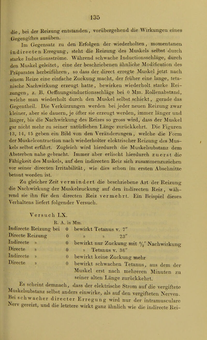 die, bei der Reizung entstanden, vorübergehend die Wirkungen eines Gegengiftes ausüben. Im Gegensatz zu den Erfolgen der wiederholten, momentanen indirecten Erregung, steht die Reizung des Muskels selbst durch starke luductionsströme. Während schwache Inductionsschläge, durch den Muskel geleitet, eine der beschriebenen ähnliche Modification des Präparates herbeiführen, so dass der direct erregte Muskel jetzt nach einem Reize eine einfache Zuckung macht, der früher eine lange, teta- nische Nachwirkung erzeugt hatte, bewirken wiederholt starke Rei- zungen, z. B. Oeffnungsinductionsschläge bei 0 Mm. Rollenabstand, welche man wiederholt durch den Muskel selbst schickt, gerade das Gegentheil. Die Verkürzungen werden bei jeder neuen Reizung zwar kleiner, aber sie dauern, je öfter sie erzeugt werden, immer länger und länger, bis die Nachwirkung des Reizes so gross wird, dass der Muskel gar nicht mehr zu seiner natürlichen Länge zurückkehrt. Die Figuren 13, 14, 15 geben ein Bild von den Veränderungen, welche die Form der Muskelcontraction nach wiederholter elektrischer Reizung des Mus- kels selbst erfährt. Zugleich wird hierdurch die Muskelsubstanz dem Absterben nahe gebracht. Immer aber erlischt hierdurch zuerst die Fähigkeit des Muskels, auf den in directen Reiz sich zusammenzuziehen vor seiner directen Irritabilität, wie dies schon im ersten Abschnitte betont worden ist. Zu gleicher Zeit vermindert die beschriebene Art der Reizung die Nachwirkung der Muskelzuckung auf den indirecten Reiz , wäh- rend sie ihn für den directen Reiz vermehrt. Ein Beispiel dieses Verhaltens liefert folgender Versuch. Versuch LX. R. A. in Mm. Indirecte Reizung bei 0 bewirkt Tetanus v. 7 Directe Reizung 0 » » 23 Indirecte >> 0 bewirkt nur Zuckung mit Vg Nachwirkung Directe » 0 » Tetanus v. 36 Indirecte » 0 bewirkt keine Zuckung mein: » 0 bewirkt schwachen Tetanus, aus dem der Muskel erst nach mehreren Minuten zu seiner alten Länge zurückkehrt. Es scheint demnach, dass der elektrische Strom auf die vergiftete Muskelsubstanz selbst anders einwirke, als auf den vergifteten Nerven. Be: schwacher directer Erregung wird nur der intramusculare JNerv gereizt, und die letztere wirkt ganz ähnlich wie die indirecte Rei-