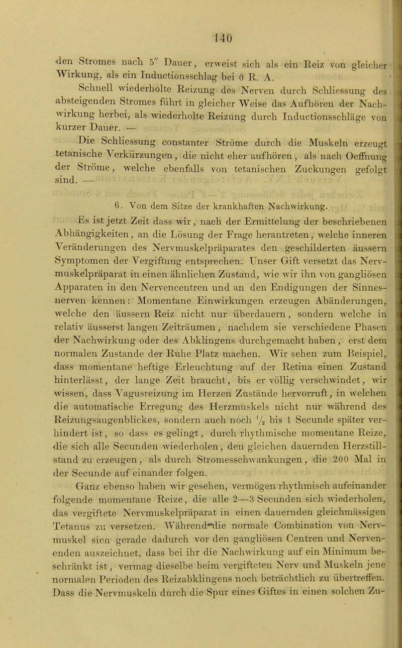 den Stromes nach 5 Dauer, erweist sich als ein Reiz von gleiclier Wirkung, als ein Inductionsschlag bei 0 R. A. Schnell wiederholte Reizung des Nerven durch Schliessung des absteigenden Stromes führt in gleicher Weise das Aufhören der Nach- Avirkung herbei, als wiederholte Reizung durch Inductionsschläge von kurzer Dauer. — Die Schliessung constanter Ströme durch die Muskeln erzeugt tetanische Verkürzungen, die nicht eher aufhören, als nach Oeffnung der Ströme, welche ebenfalls von tetanischen Zuckungen gefolgt sind. — 6. Von dem Sitze der krankhaften Nachwirkung. Es ist jetzt Zeit dass wir, nach der Ermittelung der beschriebenen Abhängigkeiten, an die Lösung der Frage herantreten, welche inneren Veränderungen des Nervmuskelpräparates den gescliilderten äussern Symptomen der Vergiftung entsprechen. Unser Gift versetzt das Nerv- muskelpräparat in einen ähnlichen Zustand, wie wir ihn von gangUösen Apparaten in den Nervencentren und an den Endigungen der Sinnes- nerven kennen: Momentane Einwirkungen erzeugen Abänderungen, welche den äussern Reiz nicht nur überdauern, sondern welche in relativ äusserst langen Zeiträumen, nachdem sie verschiedene Phasen der Nachwirkung oder des Abklingens durchgemacht haben, erst dem normalen Zustande der Ruhe Platz raachen. Wir sehen zum Beispiel, dass momentane heftige Erleuchtung auf der Retina einen Zustand hinterlässt, der lange Zeit braucht, bis er völlig verschwindet, wir wissen, dass Vagusreizung im Herzen Zustände hervoiTuft, in welchen die automatische Erregung des Herzmuskels nicht nur während des Reizungsaugenblickes, sondern auch noch '/g bis 1 Secunde später ver- hindert ist, so dass es gelingt, durch rhythmische momentane Reize, die sich alle Secunden Aviederholen, den gleichen dauernden Herzstill- stand zu erzeugen, als durch Stromesschwankungen, die 200 Mal in der Secunde auf einander folgen. Ganz ebenso haben wir gesehen, vermögen rhythmisch aufeinander folgende momentane Reize, die alle 2—3 Secunden sich wiederholen, das vergiftete Nervmuskelpräparat in einen dauernden gleichmässigen Tetanus zu versetzen. Währendnlie normale Combinatiou von Nerv- muskel sicn gerade dadurch vor den gangliösen Centren und Nerven- enden auszeichnet, dass bei ihr die Nachwirkung auf ein Minimum be- schränkt ist, vermag dieselbe beim vergifteten Nerv und Muskeln jene normalen Perioden des Reizabklingens noch beträchtlich zu übertreffen. Dass die Nervmuskeln durch die Spur eines Giftes in einen solchen Zu-