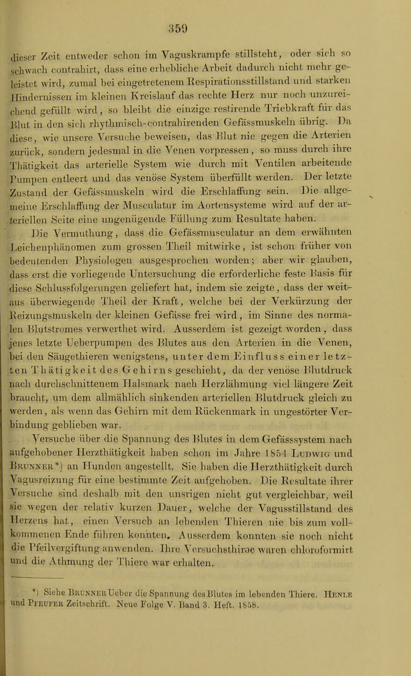 dieser Zeit entweder schon im Vaguskrampfe stillsteht, oder sich so schwach eontrahirt, dass eine erhebliche Arbeit dadurcli nicht mehr ge- loij^tot wird, zumal bei eingetretenem Respirationsstillstaud und starken Hindernissen im kleinen Kreislauf das rechte Herz nur noch unzurei- chend gefüllt wird, so bleibt die einzige restirende Triebkraft für das Blut in den sidi rhythmisch-contrahirenden Gefässmuskeln übrig. Da diese, Avie unsere Versuche beweisen, das }51ut nie gegen die Arterien zurück, sondern jedesmal in die Venen vorpressen , so muss durch ihre Thätigkeit das arterielle System Avie durch mit Ventilen arbeitende Pumpen entleert und das venöse System überfüllt Averden. Der letzte Zustand der Gefässmuskeln wird die Erschlaffung sein. Die allge- meine Erschlaffung der Musculatur im Aortensysteme A\'ird auf der ar- teriellen Seite eine ungenügende Füllung zum Resultate haben. Die Vermuthung, dass die Gefässmusculatur an dem erwähnten .Leichenphänomen zum grossen Theil mitwirke, ist schon früher von bedeutenden Physiologen ausgesprochen Avorden; aber wir glauben, dass erst die vorliegende Untersuchung die erforderliche feste 15asis für diese Schlussfolgeriuigen geliefert hat, indem sie zeigte, dass der Aveit- Äus überwiegende Theil der Kraft, Avelche bei der Verkürzung der Eeizungstnuskeln der kleinen Gefässe frei wird, im Sinne des norma- len lllutstromes verAverthet Avird. Ausserdem ist gezeigt Avorden , dass jenes letzte Ueberpumpen des Blutes aus den Arterien in die Venen, bei den Säugethieren wenigstens, unter dem Einfluss einer letz- ten Thätigkeit des Gehirns geschieht, da der venöse l^lutdruck nach durchschnittenem flalsmark nach Herzlähmung viel längere Zeit braucht, um dem allmählich sinkenden arteriellen Blutdruck gleich zu werden, als Avenn das Gehirn mit dem Rückenmark in ungestörter Ver- bindung geblieben Avar. Versuche über die Spannung des l^lutes in dem Gefässsystem nach aufgehobener Herzthätigkeit haben schon im Jahre 1854 LumviG und B}uiNKER*) an Hunden angestellt. Sie haben die Herzthätigkeit durch Vagusreizung für eine bestimmte Zeit aufgehoben. Die Resultate ihrer Versuche sind deshalb mit den unsrigen nicht gut vergleichbar, weil sie Avegen der relativ kurzen Dauer, M'elche der Vagusstillstand des Herzens hat, einen Versuch an lebenden Thieren nie bis zum a'oII- kommenen Ende führen konnten. Ausserdem konnten sie nocli nicht die Pfeilvergiftung anAvenden. Ihre Versuchsthirae Avuren chloroformirt und die Athmung der Thiere war erhalten. *) Siehe BiiUNNEuUebcr diu Spannung des Blutes im lebenden Thiere. Henle und Pfevfek Zeitschrift. Neue Folge V. Band 3. Heft. 1S5S.