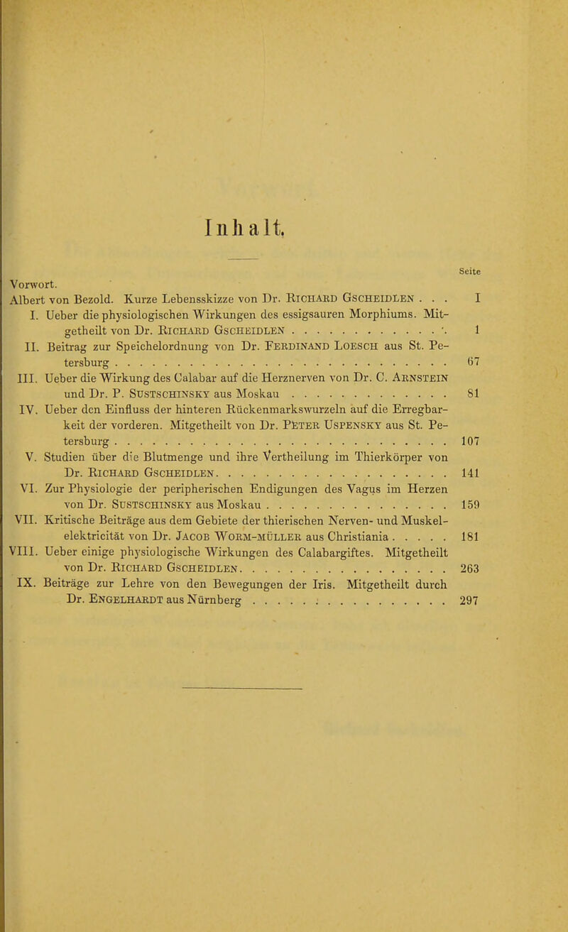 Inhalt, Seite Vorwort. Albert von Bezold. Kurze Lebensskizze von Dr. Richakd Gscheidlen ... I I. Ueber die physiologischen Wirkungen des essigsauren Morphiums. Mit- getheilt von Dr. Bichard Gscheidlen ■. 1 II. Beitrag zur Speichelordnung von Dr. Ferdinand Loesch aus St. Pe- tersburg 67 III. Ueber die Wirkung des Calabar auf die Herznerven von Dr. C. Arnstein und Dr. P. Sustschinsky aus Moskau 81 IV. Ueber den Einfluss der hinteren Rückenmarkswurzeln auf die Erregbar- keit der vorderen. Mitgetheilt von Dr. PSTER UsPENSKY aus St. Pe- tersburg 107 V. Studien über die Blutmenge und ihre Vertheilung im Thierkörper von Dr. Richard Gscheidlen 141 VI. Zur Physiologie der peripherischen Endigungen des Vagus im Herzen von Dr. Sustschinsky aus Moskau 159 VII. Kritische Beiträge aus dem Gebiete der thierischen Nerven- und Muskel- elektricität von Dr. Jacob Worm-müller aus Christiania 181 VIll. Ueber einige physiologische Wirkungen des Calabargiftes. Mitgetheilt von Dr. Richard Gscheidlen 263 IX. Beiträge zur Lehre von den Bewegungen der Iris. Mitgetheilt durch Dr. Engelhardt aus Nürnberg 297