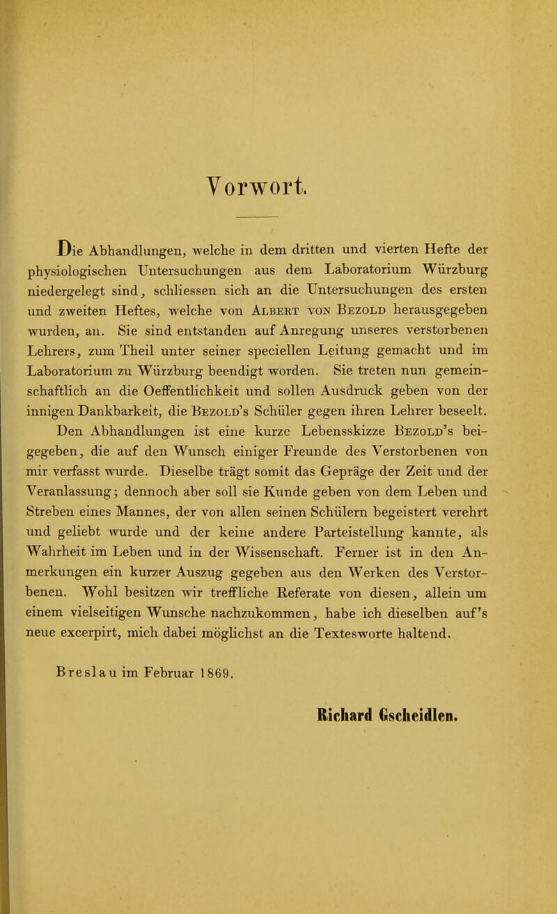 Vorwort. Die Abhandlungen, welche in dem dritten und vierten Hefte der physiologischen Untersuchungen aus dem Laboratorium Würzburg niedergelegt sind, schliessen sich an die Untersuchungen des ersten und zweiten Heftes, welche von Albert von Bezold herausgegeben wurden, an. Sie sind entstanden auf Anregung unseres verstorbenen Lehrers, zum Theil unter seiner specieilen Leitung gemacht und im Laboratorium zu Würzburg beendigt worden. Sie treten nun gemein- schaftlich an die OefFentlichkeit und sollen Ausdruck geben von der innigen Dankbarkeit, die Bezold's Schüler gegen ihren Lehrer beseelt. Den Abhandlungen ist eine kurze Lebensskizze Bezold's bei- gegeben, die auf den Wunsch einiger Freunde des Verstorbenen von mir verfasst wurde. Dieselbe trägt somit das Gepräge der Zeit und der Veranlassung; dennoch aber soll sie Kunde geben von dem Leben und Streben eines Mannes, der von allen seinen Schülern begeistert verehrt und geliebt wurde und der keine andere Parteistellung kannte, als Walirheit im Leben und in der Wissenschaft. Ferner ist in den An- merkungen ein kurzer Auszug gegeben aus den Werken des Verstor- benen. Wohl besitzen wir treflfliche Referate von diesen, allein um einem vielseitigen Wvmsche nachzukommen, habe ich dieselben auf's neue excerpirt, mich dabei möglichst an die Textesworte haltend. Breslau im Februar 1869. Richard Gscheidlen.