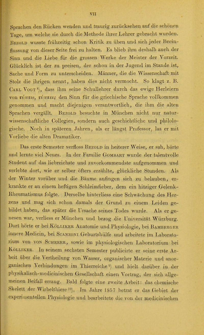 Sprachen den Rücken wenden und traurig zurücksehen auf die schönen Tage, um welche sie durch die Methode ihrer Lehi-er gebracht wurden. Bezold wusste frühzeitig schon Kritik zu üben und sich jeder Beein- flussung von dieser Seite frei zu halten. Es blieb ihm deshalb auch der Sinn und die Liebe für die grossen Werke der Meister der Vorzeit. Glücklich ist der zu preisen, der schon in der Jugend im Stande ist, Sache und Form zu unterscheiden. Männer, die die Wissenschaft mit Stolz die ihrigen nennt, haben dies nicht vermocht. So klagt z. B. Carl Vogt s), dass ihm seine Schullehrer durch das ewige Herleiern von Tvntto, TvmsLg den Sinn für die griechische Sprache vollkommen genommen und macht diejenigen verantwortlich, die ihm die alten Sprachen vergällt. Bezold besuchte in München nicht nur natur- wissenschaftliche Collegien, sondern auch geschichtliche und philolo- gische. Noch iu späteren Jahren, als er längst Professor, las er mit Vorliebe die alten Dramatiker. Das erste Semester verfloss Bezold in heiterer AVeise, er sah, hörte und lernte viel Neues. In der Familie Gombabt wurde der talentvolle Student auf das liebreichste und zuvorkommendste aufgenommen und verlebte dort, wie er selber öfters erzählte, glückliche Stunden. Als der Winter vorüber und die Bäume anfingen sich ?u belauben, er- krankte er an einem heftigen Schleimfieber, dem ein hitziger Gelenk- Rheumatismus folgte. Derselbe hinterliess eine Schwächung des Fler- zens und mag sich schon damals der Grund zu einem Leiden ge- bildet haben, das später die Ursache seines Todes wurde. Als er ge- nesen war, verliess er München und bezog die Universität Würzburg. Dort hörte er bei Kölliker Anatomie und Physiologie, bei Bamberger innere Medicin, bei Scanzoni Geburtshülfe und arbeitete im Laborato- rium von VON Scherer, sowie im physiologischen Laboratorium bei Kölliker. In seinem sechsten Seraester publicirte er seine erste Ar- beit über die Vertheilung von Wasser, organischer Materie und anor- ganischen Verbindungen im Thierreiche o) und hielt darüber in der physikaKsch-medicinischen Gesellschaft einen Vortrag, der sich allge- meinen l^eifall errang. Bald folgte eine zweite Arbeit: das chemische Skelett der Wirbelthiere'). Im Jahre 1857 betrat er das Gebiet der experimentellen Physiologie und bearbeitete die von der medicinischen