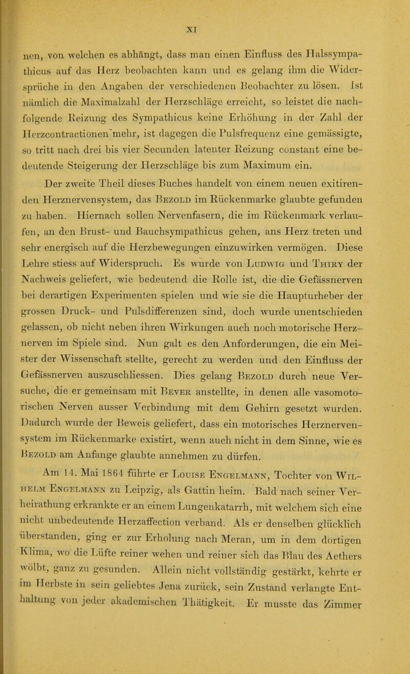 neu, von welchen es abhängt, dass man einen Einfluss des Halssympa- thicus auf das Herz beobachten kann und es gelang ihm die Wider- sprüche in den Angaben der verschiedenen Beobachter zu lösen. Ist nämlich die Maximalzahl der Herzschläge erreicht, so leistet die nach- folgende Reizung des Sympathicus keine Erhöhung in der Zahl der Herzcontractionen'mehr, ist dagegen die Pulsfrequenz eine gemässigte, so tritt nach drei bis vier Secunden latenter Reizung constant eine be- deutende Steigerung der Herzschläge bis zum Maximum ein. Der zvv^eite Theil dieses Buches handelt von einem neuen exitiren- den Herznervensystem, das Bezold im Rückenmarke glaubte gefunden zu haben. Hiernach sollen Nervenfasern, die im Rückenmark verlau- fen, an den Brust- und Bauchsympathicus gehen, ans Herz treten und sehr energisch auf die Herzbewegungen einzuwirken vermögen. Diese Lehre stiess auf Widerspruch. Es wurde von Ludwig und Thiry der Nachweis geliefert, wie bedeutend die Rolle ist, die die Gefässnerven bei derartigen Experimenten spielen und wie sie die Haupturheber der gi-ossen Druck- und Pulsdifferenzen sind, doch wurde unentschieden gelassen, ob nicht neben ihren Wirkungen auch noch motorische Herz- nerven im Spiele sind. Nun galt es den Anforderungen, die ein Mei- ster der Wissenschaft stellte, gerecht zu werden und den Einfluss der Gefässnerven auszuschliessen. Dies gelang Bezold durch neue Ver- suche, die er gemeinsam mit Rever anstellte, in denen alle vasomoto- rischen Nerven ausser Verbindung mit dem Gehirn gesetzt wurden. Dadurch Avurde der Beweis geHefert, dass ein motorisches Herznerven- system im Rückenmarke existirt, wenn auch nicht in dem Sinne, wie es Bezold am Anfange glaubte annehmen zu dürfen. Am 14. Mai 1864 führte er Louise Engelmann, Tochter von Wil- helm Engelmann zu Leipzig, als Gattin heim. Bald nach seiner Ver- heirathung erkrankte er an einem Lungeukatarrh, mit welchem sich eine nicht unbedeutende Herzaffection verband. Als er denselben glücklich überstanden, ging er zur Erholung nach Meran, um in dem dortigen Klima, wo die Lüfte reiner wehen und reiner sich das ]^lau des Aethers wölbt, ganz zu gesunden. Allein nicht vollständig gestärkt, kehrte er im LTerbste in sein geUebtes Jena zurück, sein Zustand verlangte Ent- haltung v(ni jeder akademischen Thätigkeit. Er musste das Zimmer