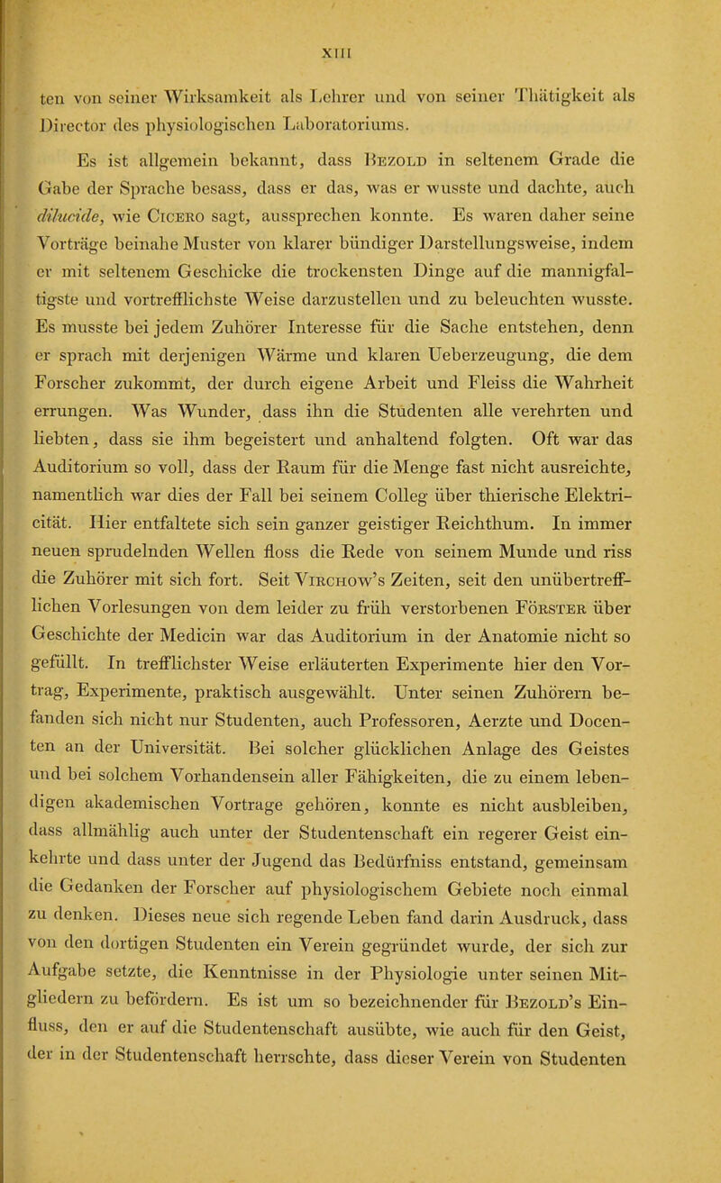 teu von seiner Wirksamkeit als Ijchrer und von seiner Tliätigkeit als Director des physiologischen Laboratoriums. Es ist allgemein bekannt, dass Bezold in seltenem Grade die Gabe der Sprache besass, dass er das, yvas er wusste und dachte, auch dihicide, wie Cicero sagt, aussprechen konnte. Es w'^aren daher seine Vorträge beinahe Muster von klarer bündiger Darstellungsweise, indem er mit seltenem Geschicke die trockensten Dinge auf die mannigfal- tigste und vortrefflichste Weise darzustellen und zu beleuchten wusste. Es musste bei jedem Zuhörer Interesse für die Sache entstehen, denn er sprach mit derjenigen Wärme und klaren Ueberzeugung, die dem Forscher zukommt, der durch eigene Arbeit und Fleiss die Wahrheit errungen. Was Wunder, dass ihn die Studenten alle verehrten und liebten, dass sie ihm begeistert und anhaltend folgten. Oft war das Auditorium so voll, dass der Raum für die Menge fast nicht ausreichte, namentlich war dies der Fall bei seinem Colleg über thierische Elektri- cität. Iiier entfaltete sich sein ganzer geistiger Reichthum. In immer neuen sprudelnden Wellen floss die Rede von seinem Munde und riss die Zuhörer mit sich fort. Seit Vikchow's Zeiten, seit den unübertrejff- lichen Vorlesungen von dem leider zu früh verstorbenen Förster über Geschichte der Medicin war das Auditorium in der Anatomie nicht so gefüllt. In trefi'lichster Weise erläuterten Experimente hier den Vor- trag, Experimente, praktisch ausgewählt. Unter seinen Zuhörern be- fanden sich nicht nur Studenten, auch Professoren, Aerzte und Docen- ten an der Universität. Bei solcher glücklichen Anlage des Geistes und bei solchem Vorhandensein aller Fähigkeiten, die zu einem leben- digen akademischen Vortrage gehören, konnte es nicht ausbleiben, dass allmählig auch unter der Studentenschaft ein regerer Geist ein- kehrte und dass unter der Jugend das Bedürfniss entstand, gemeinsam die Gedanken der Forscher auf physiologischem Gebiete noch einmal zu denken. Dieses neue sich regende Leben fand darin Ausdruck, dass von den dortigen Studenten ein Verein gegründet wurde, der sich zur Aufgabe setzte, die Kenntnisse in der Physiologie unter seinen Mit- gliedern zu befördern. Es ist um so bezeichnender für Bezold's Ein- fluss, den er auf die Studentenschaft ausübte, wie auch für den Geist, der in der Studentenschaft herrschte, dass dieser Verein von Studenten