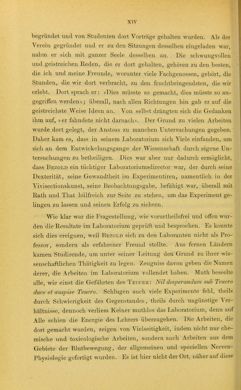 XTV begründet und von Studenten dort Vorträge gehalten wurden. Als der Verein gegründet und er zu den Sitzungen desselben eingeladen war, nahm er sich mit ganzer Seele desselben an. Die schwungvollen und geistreichen Reden, die er dort gehalten, gehören zu den besten, die ich und meine Freunde, worunter viele Fachgenossen, gehört, die Stunden, die wir dort verbracht, zu den fruchtbringendsten, die wir erlebt. Dort sprach er: »Dies müsste so gemacht, dies müsste so an- gegriffen werdenu; überall, nach allen Richtungen hin gab er auf die geistreichste Weise Ideen an. Von selbst drängten sich die Gedanken ihm auf, »er fahndete nicht darnach«. Der Grund zu vielen Arbeiten wurde dort gelegt, der Anstoss zu manchen Untersuchungen gegeben. Daher kam es, dass in seinem Laboratorium sich Viele einfanden, um sich an dem Entwickelungsgange der Wissenschaft durch eigene Un- tersuchungen zu betheiligen. Dies war aber nur dadurch ermöglicht, dass Bezold ein tüchtiger Laboratoriumsdirector war, der durch seine Dexterität, seine Gewandtheit im Experimentiren, namentlich in der Vivisectionskunst, seine Beobachtungsgabe, befähigt war, überall mit Rath und That hülfreich zur Seite zu stehen, um das Experiment ge- lingen zu lassen und seinen Erfolg zu sichern. Wie klar war die Fragestellung, wie vorurtheilsfrei und offen wur- den die Resultate im Laboratorium geprüft und besprochen. Es konnte sich dies ereignen, weil Bezold sich zu den Laboranten nicht als Pro- fessor, sondern als erfahrener Freund stellte. Aus fernen Ländern kamen Studirende, um unter seiner Leitung den Grund zu ihrer wis- senschaftlichen Thätigkeit zu legen. Zeugniss davon geben die Namen derer, die Arbeiten im Laboratorium vollendet haben. Muth beseelte alle, wie einst die Gefährten des Teucer: Nil despei-andum siib Teuero duce et auspise Teuero. Schlugen auch viele Experimente fehl, theils durch Schwierigkeit des Gegenstandes, theils durch ungünstige Ver- hältnisse, dennoch verliess Keiner muthlos das Laboratorium, denn auf Alle schien die Energie des Lehrers überzugehen. Die Arbeiten, die dort gemacht wurden, zeigen von Vielseitigkeit, indem nicht nur che- mische und toxicologische Arbeiten, sondern auch Arbeiten aus dem Gebiete der Blutbewegung, der allgemeinen und speciellen Nerven- Physiologie gefertigt wurden. Es ist hier nicht der Ort; näher auf diese