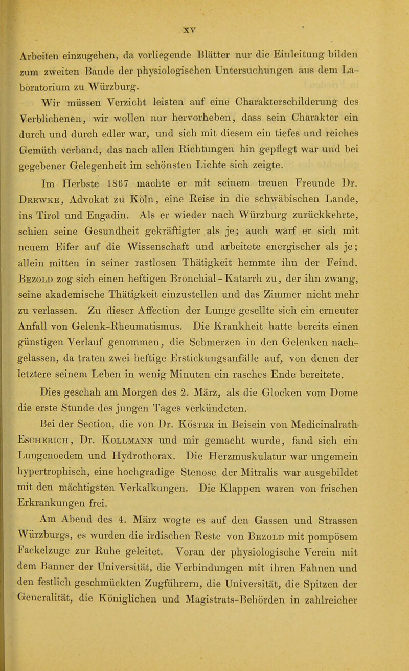 Arbeiten einzugehen, da vorliegende l^lätter mir die Einleitung bilden zum zweiten Kande der physiologischen Untersuchungen aus dem La- boratorium zu Würzburg. Wir müssen Verzicht leisten auf eine Charakterschilderung des Verblichenen, -wir wollen nur hervorheben, dass sein Charakter ein durch und durch edler war, und sich mit diesem ein tiefes und reiches Gemüth verband, das nach allen Richtungen hin gepflegt war und bei gegebener Gelegenheit im schönsten Lichte sich zeigte. Im Herbste 1867 machte er mit seinem treuen Freunde Dr. Drewke, Advokat zu Köln, eine Reise in die schwäbischen Lande, ins Tirol und Engadin. Als er wieder nach Würzburg zurückkehrte, schien seine Gesundheit gekräftigter als je; auch warf er sich mit neuem Eifer auf die Wissenschaft und arbeitete energischer als je; allein mitten in seiner rastlosen Thätigkeit hemmte ihn der Feind. Bezold zog sich einen heftigen Bronchial - Katarrh zu, der ihn zwang, seine akademische Thätigkeit einzustellen und das Zimmer nicht mehr zu verlassen. Zu dieser Afiiection der Lunge gesellte sich ein erneuter Anfall von Gelenk-Rheumatismus. Die Krankheit hatte bereits einen günstigen Verlauf genommen, die Schmerzen in den Gelenken nach- gelassen, da traten zwei heftige Erstickungsanfälle auf, von denen der letztere seinem Leben in wenig Minuten ein rasches Ende bereitete. Dies geschah am Morgen des 2. März, als die Glocken vom Dome die erste Stunde des jungen Tages verkündeten. Bei der Section, die von Dr. Köster in Beisein von Medicinalrath Escherich, Dr. Kollmann und mir gemacht wurde, fand sich ein Lungenoedem und Hydrothorax. Die Herzmuskulatur war ungemein hypertrophisch, eine hochgradige Stenose der Mitralis war ausgebildet mit den mächtigsten Verkalkungen. Die Klappen waren von frischen Erkrankungen frei. Am Abend des 4. März wogte es auf den Gassen und Strassen Würzburgs, es wurden die irdischen Reste von Bezold mit pompösem Fackelzuge zur Ruhe geleitet. Voran der physiologische Verein mit dem Banner der Universität, die Verbindungen mit ihren Fahnen und den festlich geschmückten Zugführern, die Universität, die Spitzen der Generalität, die Königlichen und Magistrats-Behörden in zahlreicher