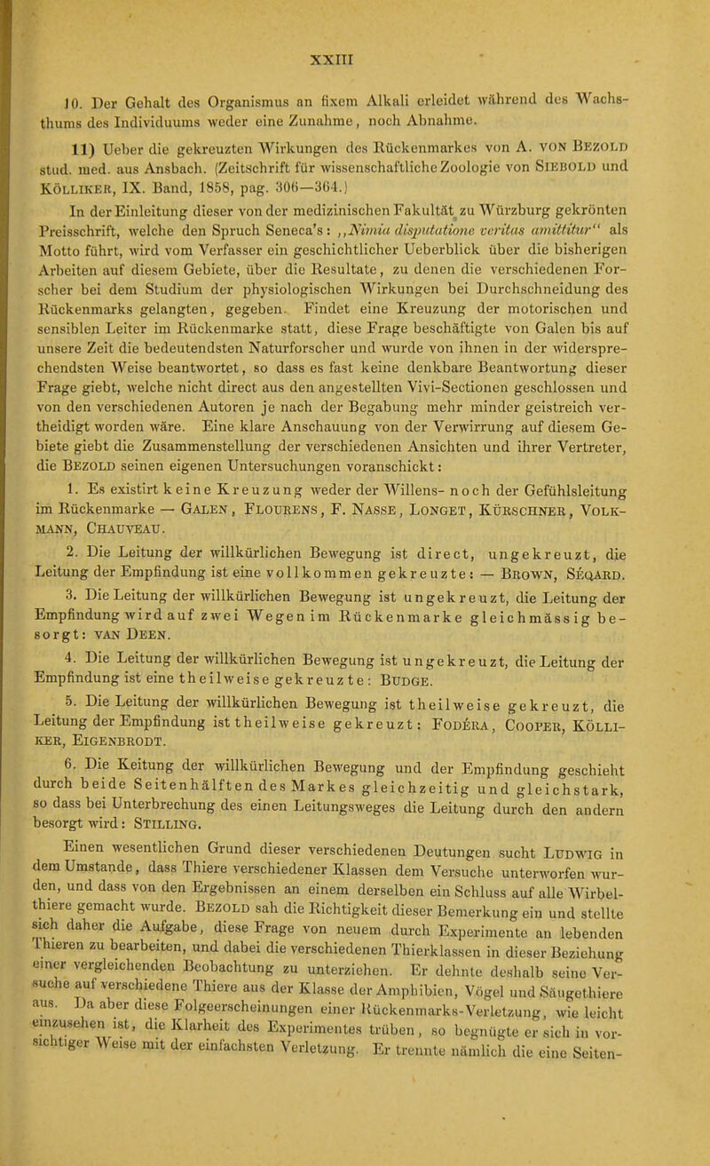 ]0. Der Gehalt des Organismus an fixem Alkali erleidet während des Wachs- thums des Individuums weder eine Zunahme, noch Abnahme. 11) Ueher die gekreuzten Wirkungen des Rückenmarkes von A. von Bezoi.d stud. med. aus Ansbach. (Zeitschrift für wissenschaftliche Zoologie von SiEBOLU und KÖLLIKER, IX. Band, 1858, pag. 306—364.) In der Einleitung dieser von der medizinischenFakultät zu Würzburg gekrönten Preisschrift, welche den Spruch Seneca's: ,,Nänia disjmfatione vorüus twntiihc}-'' als Motto führt, wird vom Verfasser ein geschichtlicher Ueberblick über die bisherigen Arbeiten auf diesem Gebiete, über die Resultate, zu denen die verschiedenen For- scher bei dem Studium der physiologischen Wirkungen bei Durchschneidung des Rückenmarks gelangten, gegeben. Findet eine Kreuzung der motorischen und sensiblen Leiter im Rückenmarke statt, diese Frage beschäftigte von Galen bis auf unsere Zeit die bedeutendsten Naturforscher und wurde von ihnen in der widerspre- chendsten Weise beantwortet, so dass es fast keine denkbare Beantwortung dieser Frage giebt, welche nicht direct aus den angestellten Vivi-Sectionen geschlossen und von den verschiedenen Autoren je nach der Begabung mehr minder geistreich ver- theidigt worden wäre. Eine klare Anschauung von der Verwirrung auf diesem Ge- biete giebt die Zusammenstellung der verschiedenen Ansichten und ihrer Vertreter, die Bezold seinen eigenen Untersuchungen voranschickt: 1. Es existirt keine Kreuzung weder der Willens- noch der Gefühlsleitung im Rückenmarke — Galen , Floüeens , F. Nasse , Longet , Küeschneb , Volk- mann, Chauyeau. 2. Die Leitung der willkürlichen Bewegung ist direct, ungekreuzt, die Leitung der Empfindung ist einevollkom mengekreuzte: — Brown, Seqard . 3. Die Leitung der willkürlichen Bewegung ist ungekreuzt, die Leitung der Empfindung wird auf z*vei Wegen im Rückenmarke gleichmäss ig be- sorgt: VAN Deen. 4. Die Leitung der willkürlichen Bewegung ist ungekreuzt, die Leitung der Empfindung ist eine theilweise gekreuzte: BUDGE. 5. Die Leitung der willkürlichen Bewegung ist theilweise gekreuzt, die Leitung der Empfindung ist theilweise gekreuzt: Fodera, CooPEß, KÖLLI- KER, ElGENBRODT. 6. Die Keitung der willkürlichen Bewegung und der Empfindung geschieht durch beide Seitenhälften des Markes gleichzeitig und gleichstark, so dass bei Unterbrechung des einen Leitungsweges die Leitung durch den andern besorgt wird: Stilling. Einen wesentlichen Grund dieser verschiedenen Deutungen sucht Ludwig in dem Umstände, dass Thiere verschiedener Klassen dem Versuche unterworfen wur- den, und dass von den Ergebnissen an einem derselben ein Schluss auf alle Wirbel- thiere gemacht wurde. Bezold sah die Richtigkeit dieser Bemerkung ein und stellte sich daher die Aufgabe, diese Frage von neuem durch Experimente an lebenden Thieren zu bearbeiten, und dabei die verschiedenen Thierklassen in dieser Beziehung emer vergleichenden Beobachtung zu unterziehen. Er dehnte deshalb seine Ver- suche auf verschiedene Thiere aus der Klasse der Amphibien, Vögel und Säugethiere aus. Da aber diese Folgeerscheinungen einer Kückenmarks-Verletioung, wie leicht einzusehen ist, die Klarheit des Experimentes trüben, so begnügte ersieh in vor- sichtiger Weise mit der einfachsten Verletzung. Er trennte nämlich die eine Seiten-