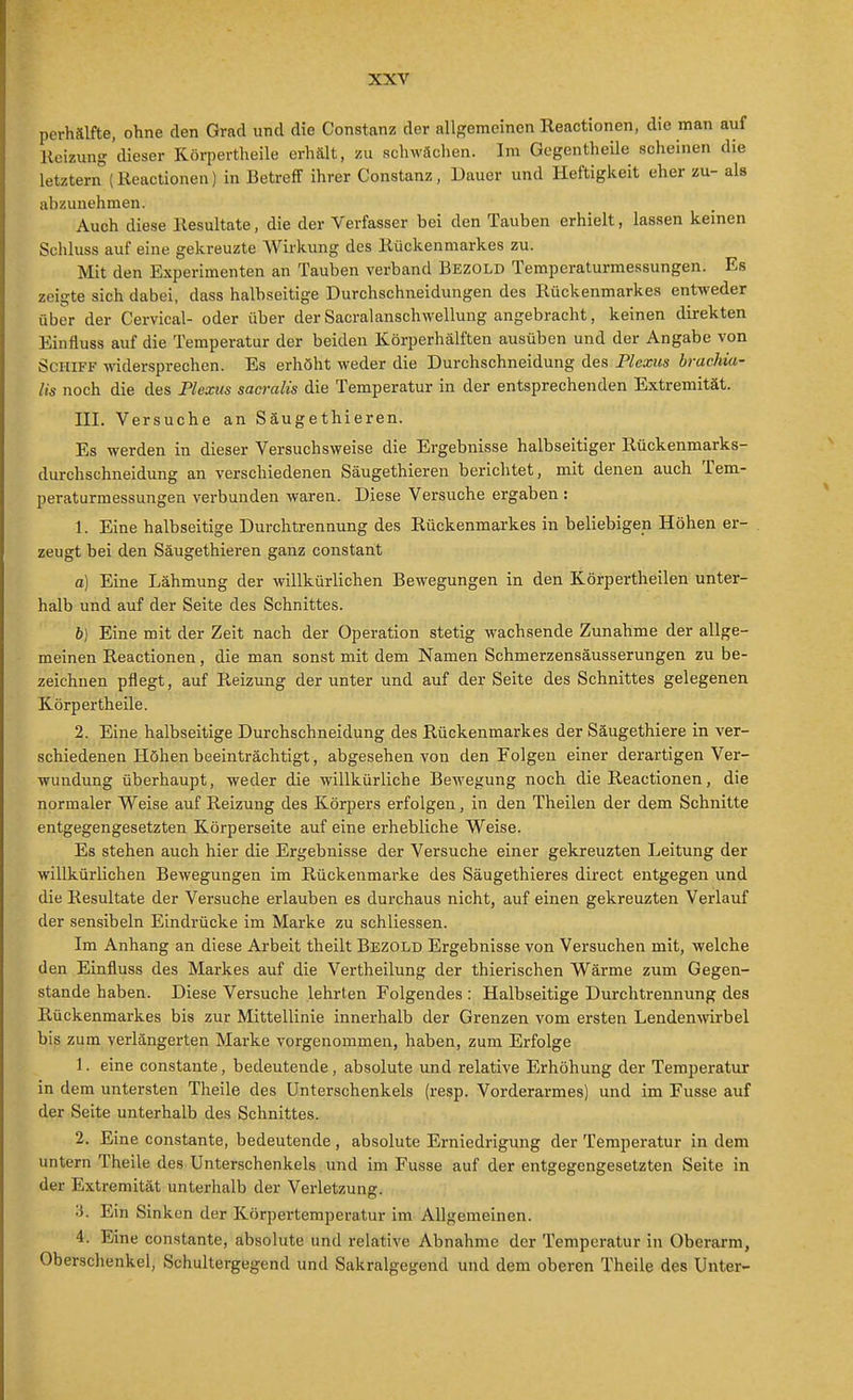 perhälfte, ohne den Grad und die Constanz der allgemeinen Reactionen, die man auf Heizung dieser Körpertheile erhält, zu schwächen. Im Gegentheile scheinen die letztern (Reactionen) in Betreff ihrer Constanz, Dauer und Heftigkeit eher zu- als abzunehmen. Auch diese Resultate, die der Verfasser bei den Tauben erhielt, lassen keinen Schluss auf eine gekreuzte Wirkung des Rückenmarkes zu. Mit den Experimenten an Tauben verband Bezold Temperaturmessungen. Es zeigte sich dabei, dass halbseitige Durchschneidungen des Rückenmarkes entweder über der Cervical- oder über der Sacralanschwellung angebracht, keinen direkten Einfluss auf die Temperatur der beiden Körperhälften ausüben und der Angabe von Schiff widersprechen. Es erhöht weder die Durchschneidung des Plexus brachia- lis noch die des Plexus sacralis die Temperatur in der entsprechenden Extremität. III. Versuche an Säugethieren. Es werden in dieser Versuchsweise die Ergebnisse halbseitiger Rückenmarks- durchschneidung an verschiedenen Säugethieren berichtet, mit denen auch Tem- peraturmessungen verbunden waren. Diese Versuche ergaben : 1. Eine halbseitige Durchtrennung des Rückenmarkes in beliebigen Höhen er- . zeugt bei den Säugethieren ganz constant a] Eine Lähmung der willkürlichen Bewegungen in den Körpertheilen unter- halb und auf der Seite des Schnittes. h) Eine mit der Zeit nach der Operation stetig wachsende Zunahme der allge- meinen Reactionen, die man sonst mit dem Namen Schmerzensäusserungen zu be- zeichnen pflegt, auf Reizung der unter und auf der Seite des Schnittes gelegenen Körpertheile. 2. Eine halbseitige Durchschneidung des Rückenmarkes der Säugethiere in ver- schiedenen Höhen beeinträchtigt, abgesehen von den Folgen einer derartigen Ver- wundung überhaupt, weder die willkürliche Bewegung noch die Reactionen, die normaler W^eise auf Reizung des Körpers erfolgen, in den Theilen der dem Schnitte entgegengesetzten Körperseite auf eine erhebliche Weise. Es stehen auch hier die Ergebnisse der Versuche einer gekreuzten Leitung der willkürlichen Bewegungen im Rückenmarke des Säugethieres direct entgegen und die Resultate der Versuche erlauben es durchaus nicht, auf einen gekreuzten Verlauf der sensibeln Eindrücke im Marke zu schliessen. Im Anhang an diese Arbeit theilt Bezold Ergebnisse von Versuchen mit, welche den Einfluss des Markes auf die Vertheilung der thierischen Wärme zum Gegen- stande haben. Diese Versuche lehrten Folgendes : Halbseitige Durchtrennung des Rückenmarkes bis zur Mittellinie innerhalb der Grenzen vom ersten Lendenwirbel bis zum verlängei'ten Marke vorgenommen, haben, zum Erfolge \. eine constante, bedeutende, absolute und relative Erhöhung der Temperatur in dem untersten Theile des Unterschenkels (resp. Vorderarmes) und im Fusse auf der Seite unterhalb des Schnittes. 2. Eine constante, bedeutende, absolute Erniedrigung der Temperatur in dem untern Theile des Unterschenkels und im Fusse auf der entgegengesetzten Seite in der Extremität unterhalb der Verletzung. Ein Sinken der Körpertemperatur im Allgemeinen. 4. Eine constante, absolute und relative Abnahme der Temperatur in Obei-arm, Oberschenkel, Schultergegend und Sakralgegend und dem oberen Theile des Unter-