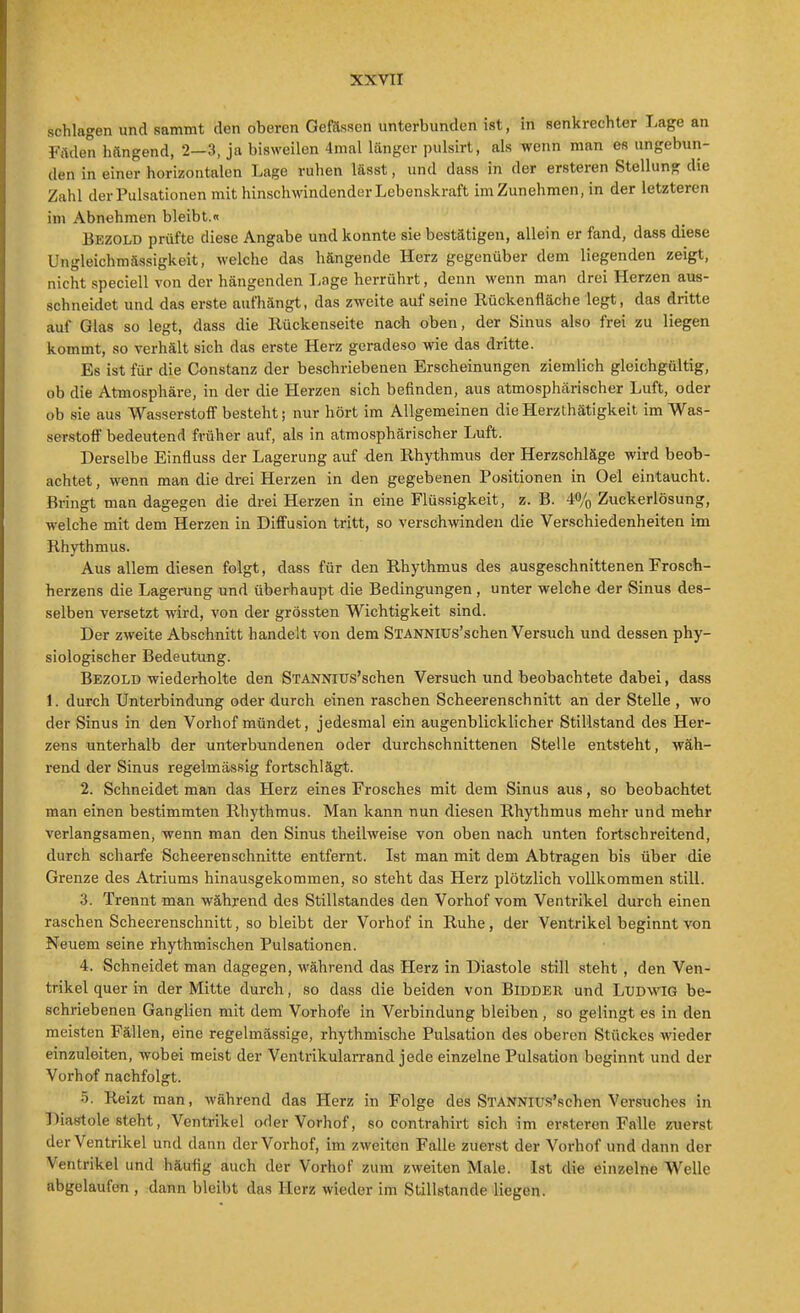 schlagen und sammt den oberen Gefässcn unterbunden ist, in senkrechter Lage an Fitden hangend, 2—3, ja bisweilen 4mal länger pulsirt, als wenn man es ungebun- den in einer horizontalen Lage ruhen lässt, und dass in der ersteren Stellung die Zahl der Pulsationen mit hinschwindender Lebenskraft imZunehmen, in der letzteren im Abnehmen bleibt.« Bezold prüfte diese Angabe und konnte sie bestätigen, allein er fand, dass diese Ungleichmässigkeit, welche das hängende Herz gegenüber dem liegenden zeigt, nicht speciell von der hängenden Lage herrührt, denn wenn man drei Herzen aus- schneidet und das erste aufhängt, das zweite auf seine Rückenfläche legt, das dritte auf Glas so legt, dass die Rückenseite nach oben, der Sinus also frei zu liegen kommt, so verhält sich das erste Herz geradeso wie das dritte. Es ist für die Constanz der beschriebenen Erscheinungen ziemlich gleichgültig, ob die Atmosphäre, in der die Herzen sich befinden, aus atmosphärischer Luft, oder ob sie aus Wasserstoff besteht; nur hört im Allgemeinen die Herzthätigkeit im Was- serstoff bedeutend früher auf, als in atmosphärischer Luft. Derselbe Einfluss der Lagerung auf -den Rhythmus der Herzschläge wird beob- achtet , wenn man die drei Herzen in den gegebenen Positionen in Oel eintaucht. Bringt man dagegen die drei Herzen in eine Flüssigkeit, z. B. 4% Zuckerlösung, welche mit dem Herzen in Diffusion tritt, so verschwinden die Verschiedenheiten im Rhythmus. Aus allem diesen folgt, dass für den Rhythmus des ausgeschnittenenFrosch- herzens die Lagerung und überhaupt die Bedingungen, unter welche der Sinus des- selben versetzt wird, von der grössten Wichtigkeit sind. Der zweite Abschnitt handelt von dem SlANNlUS'schen Versuch und dessen phy- siologischer Bedeutung. Bezold wiederholte den STANNius'schen Versuch und beobachtete dabei, dass 1. durch Unterbindung oder durch einen raschen Scheerenschnitt an der Stelle , wo der Sinus in den Vorhof mündet, jedesmal ein augenblicklicher Stillstand des Her- zens unterhalb der unterbundenen oder durchschnittenen Stelle entsteht, wäh- rend der Sinus regelmässig fortschlägt. 2. Schneidet man das Herz eines Frosches mit dem Sinus aus, so beobachtet man einen bestimmten Rhythmus. Man kann nun diesen Rhythmus mehr und mehr verlangsamen, wenn man den Sinus theilweise von oben nach unten fortschreitend, durch scharfe Scheeren schnitte entfernt. Ist man mit dem Abtragen bis über die Grenze des Atriums hinausgekommen, so steht das Herz plötzlich vollkommen still. 3. Trennt man während des Stillstandes den Vorhof vom Ventrikel durch einen raschen Scheerenschnitt, so bleibt der Vorhof in Ruhe, der Ventrikel beginnt von Neuem seine rhythmischen Pulsationen. 4. Schneidet man dagegen, während das Herz in Diastole still steht , den Ven- trikel quer in der Mitte durch, so dass die beiden von Bidder und LXJDWIG be- schriebenen Ganglien mit dem Vorhofe in Verbindung bleiben, so gelingt es in den meisten Fällen, eine regelmässige, rhythmische Pulsation des oberen Stückes wieder einzuleiten, wobei meist der Ventrikularrand jede einzelne Pulsation beginnt und der Vorhof nachfolgt. 5. Reizt man, während das Herz in Folge des STANNius'schen Versuches in Diastole steht, Ventrikel oder Vorhof, so contrahirt sich im ersteren Falle zuerst der Ventrikel und dann der Vorhof, im zweiten Falle zuerst der Vorhof und dann der Ventrikel und häutig auch der Vorhof zum zweiten Male. Ist die einzelne Welle abgelaufen , dann bleibt das Herz wieder im Stillstande liegen.