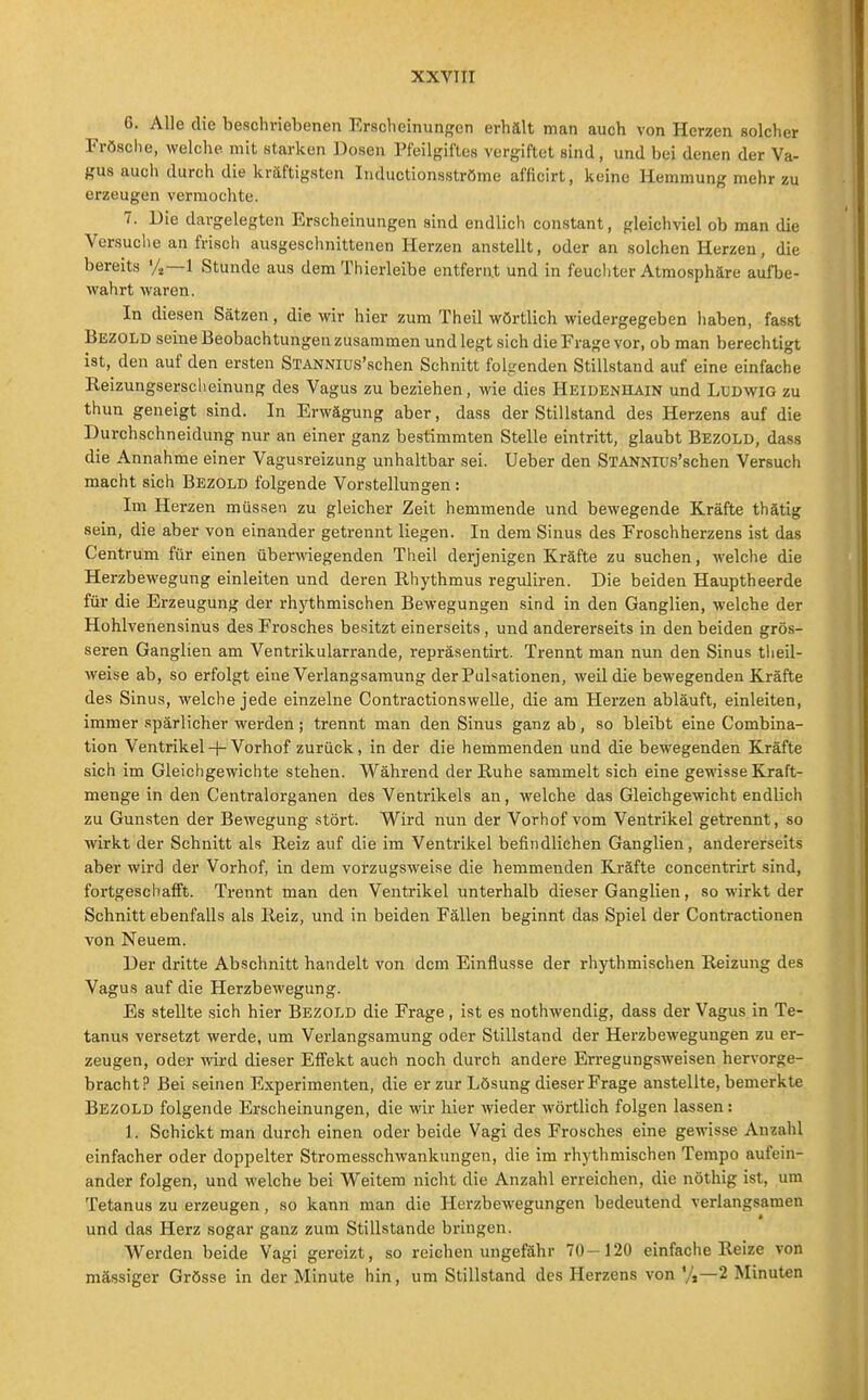 6. Alle die beschriebenen Erscheinungen erhält man auch von Herzen solcher Frösclie, welche, mit starken Dosen Pfeilgiflos vergiftet sind, und bei denen der Va- gus auch durch die kräftigsten Iiiductionsströme afficirt, keine Hemmung mehr zu erzeugen vermochte. 7. Die dargelegten Erscheinungen sind endlich constant, gleichviel ob man die Versuche an frisch ausgeschnittenen Herzen anstellt, oder an solchen Herzen, die bereits %—1 Stunde aus dem Thierleibe entfernt und in feucliter Atmosphäre aufbe- wahrt waren. In diesen Sätzen, die wir hier zum Theil wörtlich wiedergegeben haben, fasst Bezold seine Beobachtungen zusammen und legt sich die Frage vor, ob man berechtigt ist, den auf den ersten STANNlus'schen Schnitt folgenden Stillstand auf eine einfache Reizungsersclieinung des Vagus zu beziehen, wie dies Heidenhain und Ludwig zu thun geneigt sind. In Erwägung aber, dass der Stillstand des Herzens auf die Durchschneidung nur an einer ganz bestimmten Stelle eintritt, glaubt Bezold, dass die Annahme einer Vagusreizung unhaltbar sei. Ueber den STANNlus'schen Versuch macht sich Bezold folgende Vorstellungen: Im Herzen müssen zu gleicher Zeit hemmende und bewegende Kräfte thätig sein, die aber von einander getrennt liegen. In dem Sinus des Froschherzens ist das Centrum für einen überlegenden Theil derjenigen Kräfte zu suchen, welche die Herzbewegung einleiten und deren Rhythmus reguliren. Die beiden Hauptheerde für die Erzeugung der rhythmischen Bewegungen sind in den Ganglien, welche der Hohlvenensinus des Frosches besitzt einerseits, und andererseits in den beiden grös- seren Ganglien am Ventrikularrande, repräsentirt. Trennt man nun den Sinus tlieil- weise ab, so erfolgt eine Verlangsamung der Pulsationen, weil die bewegenden Kräfte des Sinus, welche jede einzelne Contractionswelle, die am Plerzen abläuft, einleiten, immer .spärlicher werden; trennt man den Sinus ganz ab, so bleibt eine Combina- tion Ventrikel + Vorhof zurück, in der die hemmenden und die bewegenden Kräfte sich im Gleichgewichte stehen. W^ährend der Ruhe sammelt sich eine geT\'isse Kraft- menge in den Centraiorganen des Ventrikels an, welche das Gleichgewicht endlich zu Gunsten der Bewegung stört. Wird nun der Vorhof vom Ventrikel getrennt, so wirkt der Schnitt als Reiz auf die im Ventrikel befindlichen Ganglien, andererseits aber wird der Vorhof, in dem vorzugsweise die hemmenden Kräfte concentrirt sind, fortgeschafft. Trennt man den Ventrikel unterhalb dieser Ganglien, so wirkt der Schnitt ebenfalls als Reiz, und in beiden Fällen beginnt das Spiel der Contractionen von Neuem. Uer dritte Abschnitt handelt von dem Einflüsse der rhythmischen Reizung des Vagus auf die Herzbewegung. Es stellte sich hier Bezold die Frage, ist es nothwendig, dass der Vagus in Te- tanus versetzt werde, um Verlangsamung oder Stillstand der Herzbewegungen zu er- zeugen, oder -wird dieser Effekt auch noch durch andere Erregungsweisen hervorge- bracht? Bei seinen Experimenten, die er zur Lösung dieser Frage anstellte, bemerkte Bezold folgende Erscheinungen, die wir hier wieder wörtlich folgen lassen: 1. Schickt man durch einen oder beide Vagi des Frosches eine gewisse Anzahl einfacher oder doppelter Stromesschwankungen, die im rhythmischen Tempo aufein- ander folgen, und welche bei Weitem nicht die Anzahl erreichen, die nöthig ist, um Tetanus zu erzeugen, so kann man die Herzbewegungen bedeutend verlangsamen und das Herz sogar ganz zum Stillstande bringen. Werden beide Vagi gereizt, so reichen ungefähr 70-120 einfache Reize von massiger Grösse in der Minute hin, um Stillstand des Herzens von 7,-2 Minuten